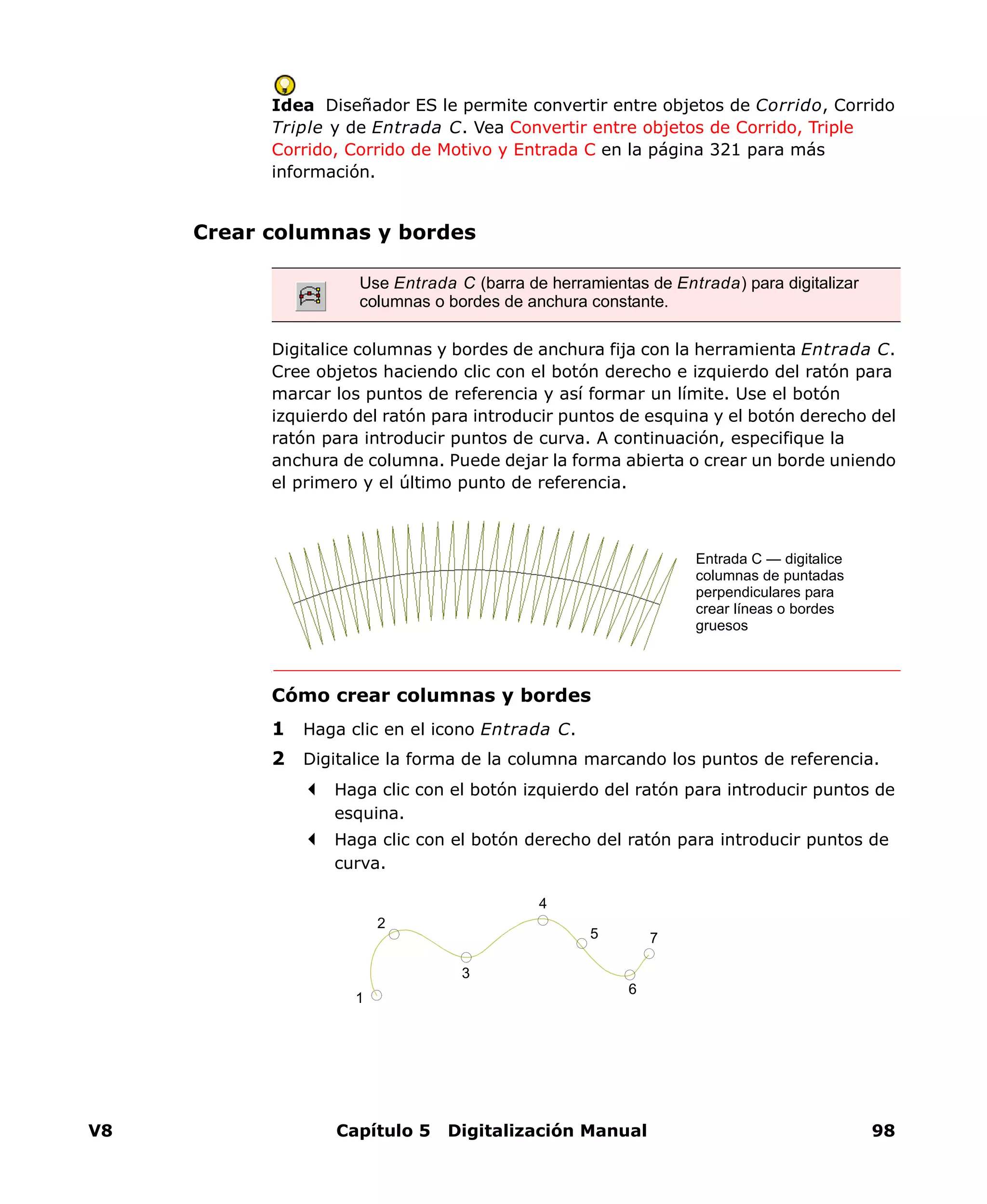V8 Capítulo 5 Digitalización Manual 98
Idea Diseñador ES le permite convertir entre objetos de Corrido, Corrido
Triple y de Entrada C. Vea Convertir entre objetos de Corrido, Triple
Corrido, Corrido de Motivo y Entrada C en la página 321 para más
información.
Crear columnas y bordes
Digitalice columnas y bordes de anchura fija con la herramienta Entrada C.
Cree objetos haciendo clic con el botón derecho e izquierdo del ratón para
marcar los puntos de referencia y así formar un límite. Use el botón
izquierdo del ratón para introducir puntos de esquina y el botón derecho del
ratón para introducir puntos de curva. A continuación, especifique la
anchura de columna. Puede dejar la forma abierta o crear un borde uniendo
el primero y el último punto de referencia.
Cómo crear columnas y bordes
1 Haga clic en el icono Entrada C.
2 Digitalice la forma de la columna marcando los puntos de referencia.
Haga clic con el botón izquierdo del ratón para introducir puntos de
esquina.
Haga clic con el botón derecho del ratón para introducir puntos de
curva.
Use Entrada C (barra de herramientas de Entrada) para digitalizar
columnas o bordes de anchura constante.
Entrada C — digitalice
columnas de puntadas
perpendiculares para
crear líneas o bordes
gruesos
5
4
3
1
2
6
7
 