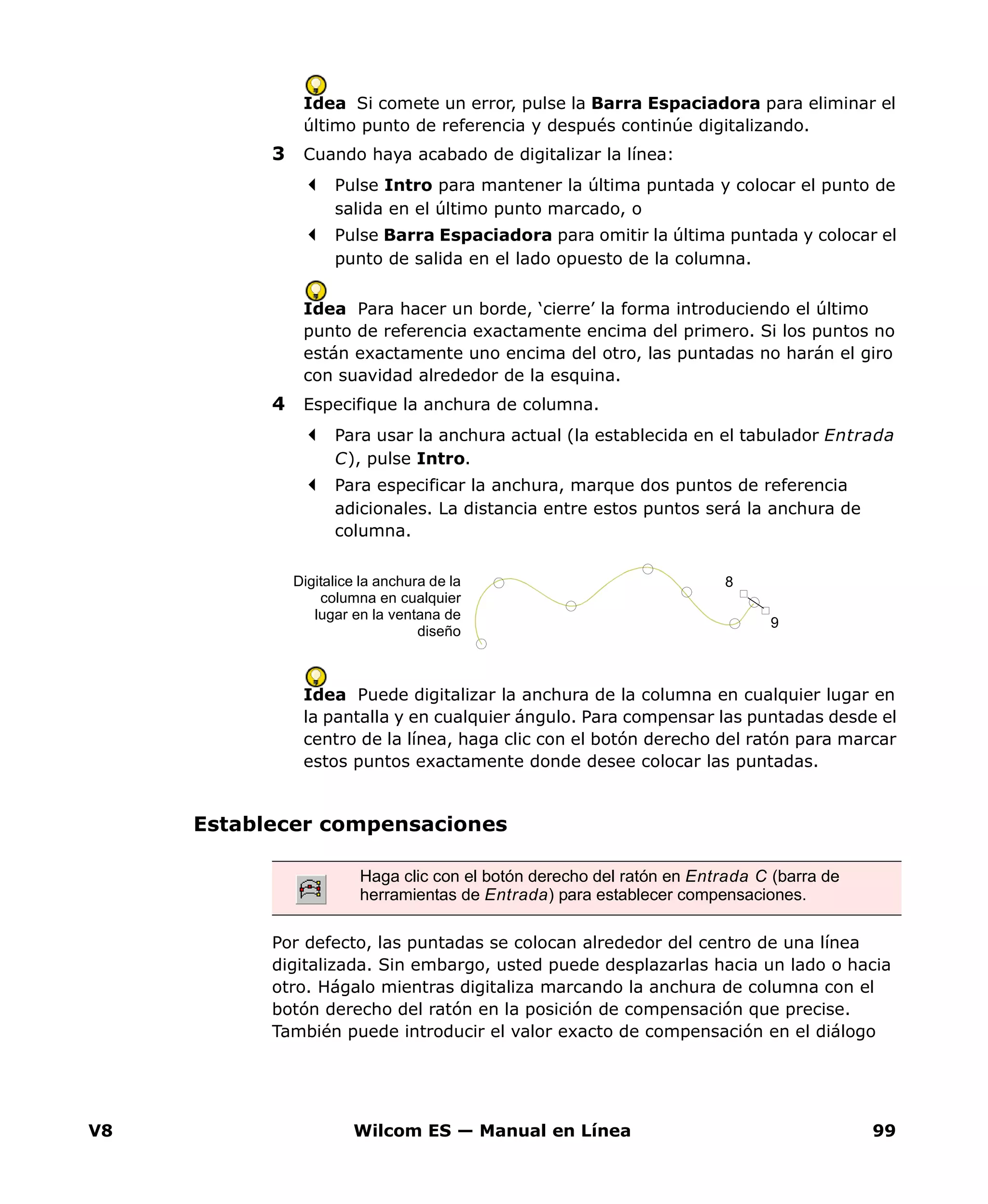 V8 Wilcom ES — Manual en Línea 99
Idea Si comete un error, pulse la Barra Espaciadora para eliminar el
último punto de referencia y después continúe digitalizando.
3 Cuando haya acabado de digitalizar la línea:
Pulse Intro para mantener la última puntada y colocar el punto de
salida en el último punto marcado, o
Pulse Barra Espaciadora para omitir la última puntada y colocar el
punto de salida en el lado opuesto de la columna.
Idea Para hacer un borde, ‘cierre’ la forma introduciendo el último
punto de referencia exactamente encima del primero. Si los puntos no
están exactamente uno encima del otro, las puntadas no harán el giro
con suavidad alrededor de la esquina.
4 Especifique la anchura de columna.
Para usar la anchura actual (la establecida en el tabulador Entrada
C), pulse Intro.
Para especificar la anchura, marque dos puntos de referencia
adicionales. La distancia entre estos puntos será la anchura de
columna.
Idea Puede digitalizar la anchura de la columna en cualquier lugar en
la pantalla y en cualquier ángulo. Para compensar las puntadas desde el
centro de la línea, haga clic con el botón derecho del ratón para marcar
estos puntos exactamente donde desee colocar las puntadas.
Establecer compensaciones
Por defecto, las puntadas se colocan alrededor del centro de una línea
digitalizada. Sin embargo, usted puede desplazarlas hacia un lado o hacia
otro. Hágalo mientras digitaliza marcando la anchura de columna con el
botón derecho del ratón en la posición de compensación que precise.
También puede introducir el valor exacto de compensación en el diálogo
8
9
Digitalice la anchura de la
columna en cualquier
lugar en la ventana de
diseño
Haga clic con el botón derecho del ratón en Entrada C (barra de
herramientas de Entrada) para establecer compensaciones.
 