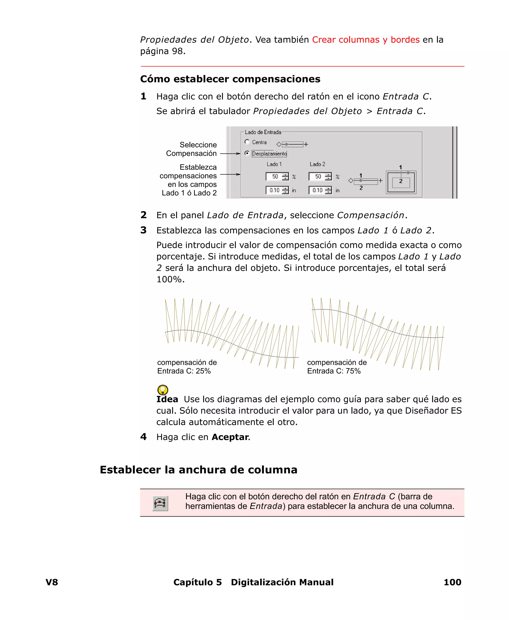 V8 Capítulo 5 Digitalización Manual 100
Propiedades del Objeto. Vea también Crear columnas y bordes en la
página 98.
Cómo establecer compensaciones
1 Haga clic con el botón derecho del ratón en el icono Entrada C.
Se abrirá el tabulador Propiedades del Objeto > Entrada C.
2 En el panel Lado de Entrada, seleccione Compensación.
3 Establezca las compensaciones en los campos Lado 1 ó Lado 2.
Puede introducir el valor de compensación como medida exacta o como
porcentaje. Si introduce medidas, el total de los campos Lado 1 y Lado
2 será la anchura del objeto. Si introduce porcentajes, el total será
100%.
Idea Use los diagramas del ejemplo como guía para saber qué lado es
cual. Sólo necesita introducir el valor para un lado, ya que Diseñador ES
calcula automáticamente el otro.
4 Haga clic en Aceptar.
Establecer la anchura de columna
Seleccione
Compensación
Establezca
compensaciones
en los campos
Lado 1 ó Lado 2
compensación de
Entrada C: 75%
compensación de
Entrada C: 25%
Haga clic con el botón derecho del ratón en Entrada C (barra de
herramientas de Entrada) para establecer la anchura de una columna.
 