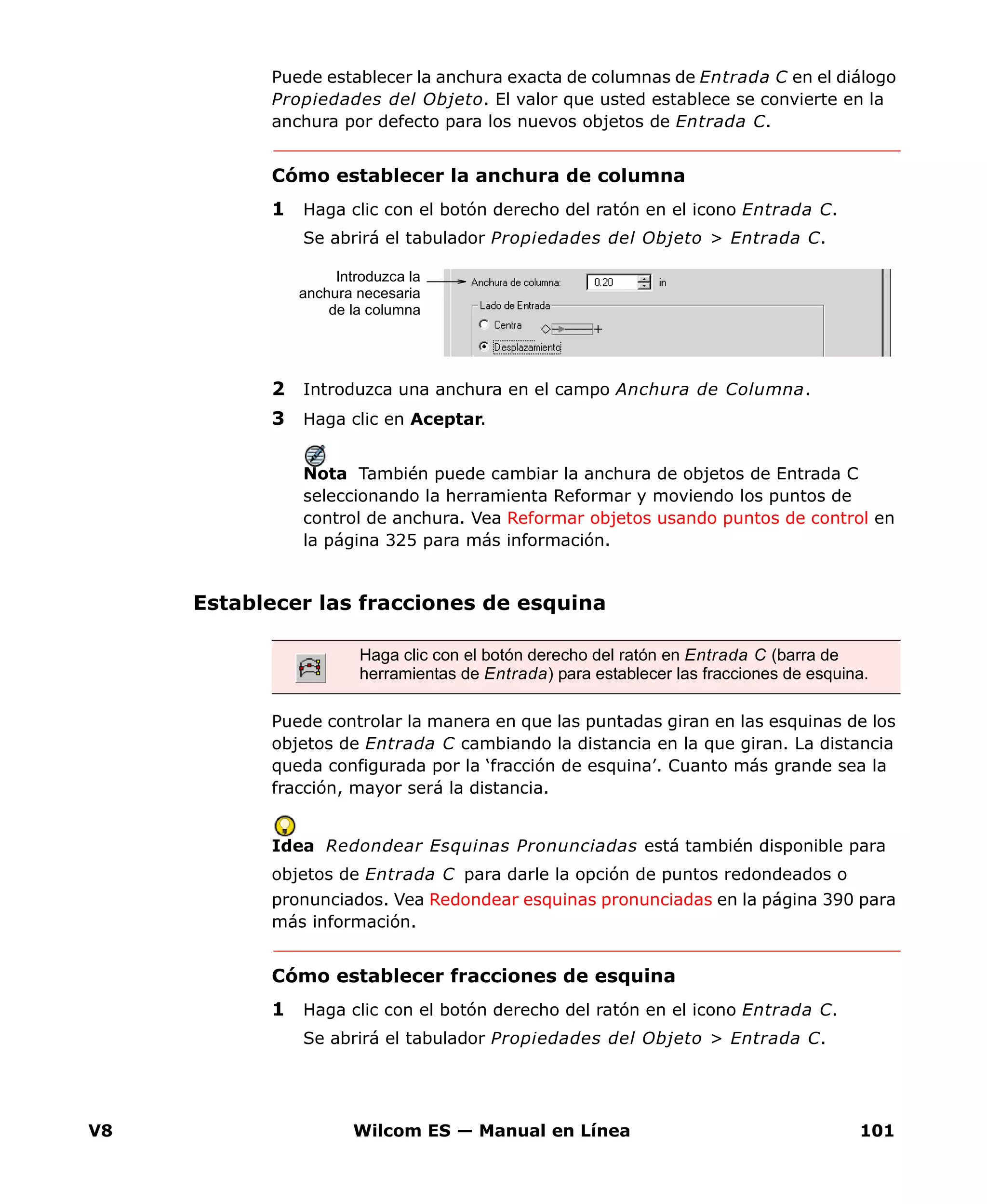 V8 Wilcom ES — Manual en Línea 101
Puede establecer la anchura exacta de columnas de Entrada C en el diálogo
Propiedades del Objeto. El valor que usted establece se convierte en la
anchura por defecto para los nuevos objetos de Entrada C.
Cómo establecer la anchura de columna
1 Haga clic con el botón derecho del ratón en el icono Entrada C.
Se abrirá el tabulador Propiedades del Objeto > Entrada C.
2 Introduzca una anchura en el campo Anchura de Columna.
3 Haga clic en Aceptar.
Nota También puede cambiar la anchura de objetos de Entrada C
seleccionando la herramienta Reformar y moviendo los puntos de
control de anchura. Vea Reformar objetos usando puntos de control en
la página 325 para más información.
Establecer las fracciones de esquina
Puede controlar la manera en que las puntadas giran en las esquinas de los
objetos de Entrada C cambiando la distancia en la que giran. La distancia
queda configurada por la ‘fracción de esquina’. Cuanto más grande sea la
fracción, mayor será la distancia.
Idea Redondear Esquinas Pronunciadas está también disponible para
objetos de Entrada C para darle la opción de puntos redondeados o
pronunciados. Vea Redondear esquinas pronunciadas en la página 390 para
más información.
Cómo establecer fracciones de esquina
1 Haga clic con el botón derecho del ratón en el icono Entrada C.
Se abrirá el tabulador Propiedades del Objeto > Entrada C.
Introduzca la
anchura necesaria
de la columna
Haga clic con el botón derecho del ratón en Entrada C (barra de
herramientas de Entrada) para establecer las fracciones de esquina.
 