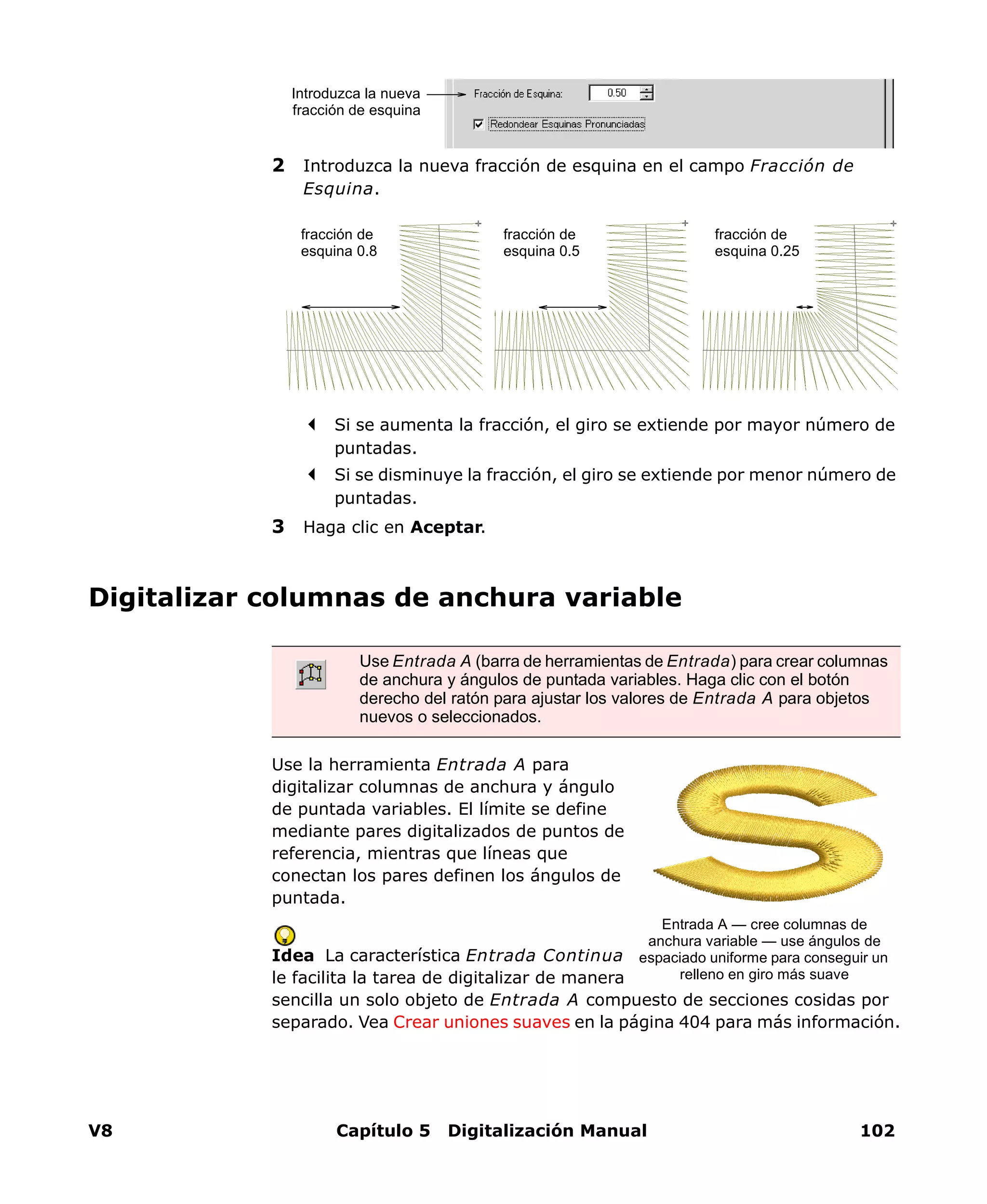 V8 Capítulo 5 Digitalización Manual 102
2 Introduzca la nueva fracción de esquina en el campo Fracción de
Esquina.
Si se aumenta la fracción, el giro se extiende por mayor número de
puntadas.
Si se disminuye la fracción, el giro se extiende por menor número de
puntadas.
3 Haga clic en Aceptar.
Digitalizar columnas de anchura variable
Use la herramienta Entrada A para
digitalizar columnas de anchura y ángulo
de puntada variables. El límite se define
mediante pares digitalizados de puntos de
referencia, mientras que líneas que
conectan los pares definen los ángulos de
puntada.
Idea La característica Entrada Continua
le facilita la tarea de digitalizar de manera
sencilla un solo objeto de Entrada A compuesto de secciones cosidas por
separado. Vea Crear uniones suaves en la página 404 para más información.
Introduzca la nueva
fracción de esquina
fracción de
esquina 0.5
fracción de
esquina 0.8
fracción de
esquina 0.25
Use Entrada A (barra de herramientas de Entrada) para crear columnas
de anchura y ángulos de puntada variables. Haga clic con el botón
derecho del ratón para ajustar los valores de Entrada A para objetos
nuevos o seleccionados.
Entrada A — cree columnas de
anchura variable — use ángulos de
espaciado uniforme para conseguir un
relleno en giro más suave
 