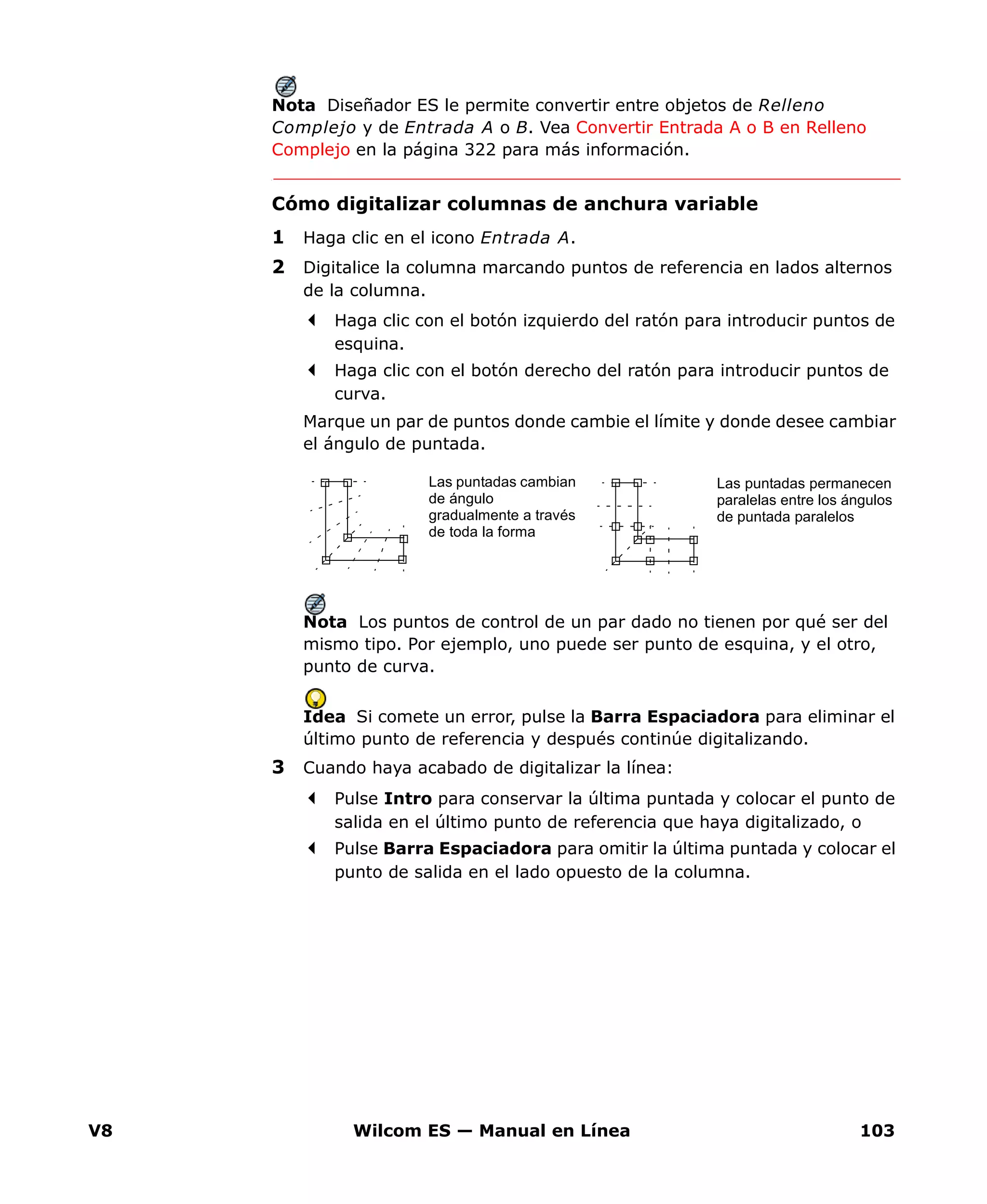 V8 Wilcom ES — Manual en Línea 103
Nota Diseñador ES le permite convertir entre objetos de Relleno
Complejo y de Entrada A o B. Vea Convertir Entrada A o B en Relleno
Complejo en la página 322 para más información.
Cómo digitalizar columnas de anchura variable
1 Haga clic en el icono Entrada A.
2 Digitalice la columna marcando puntos de referencia en lados alternos
de la columna.
Haga clic con el botón izquierdo del ratón para introducir puntos de
esquina.
Haga clic con el botón derecho del ratón para introducir puntos de
curva.
Marque un par de puntos donde cambie el límite y donde desee cambiar
el ángulo de puntada.
Nota Los puntos de control de un par dado no tienen por qué ser del
mismo tipo. Por ejemplo, uno puede ser punto de esquina, y el otro,
punto de curva.
Idea Si comete un error, pulse la Barra Espaciadora para eliminar el
último punto de referencia y después continúe digitalizando.
3 Cuando haya acabado de digitalizar la línea:
Pulse Intro para conservar la última puntada y colocar el punto de
salida en el último punto de referencia que haya digitalizado, o
Pulse Barra Espaciadora para omitir la última puntada y colocar el
punto de salida en el lado opuesto de la columna.
Las puntadas cambian
de ángulo
gradualmente a través
de toda la forma
Las puntadas permanecen
paralelas entre los ángulos
de puntada paralelos
 