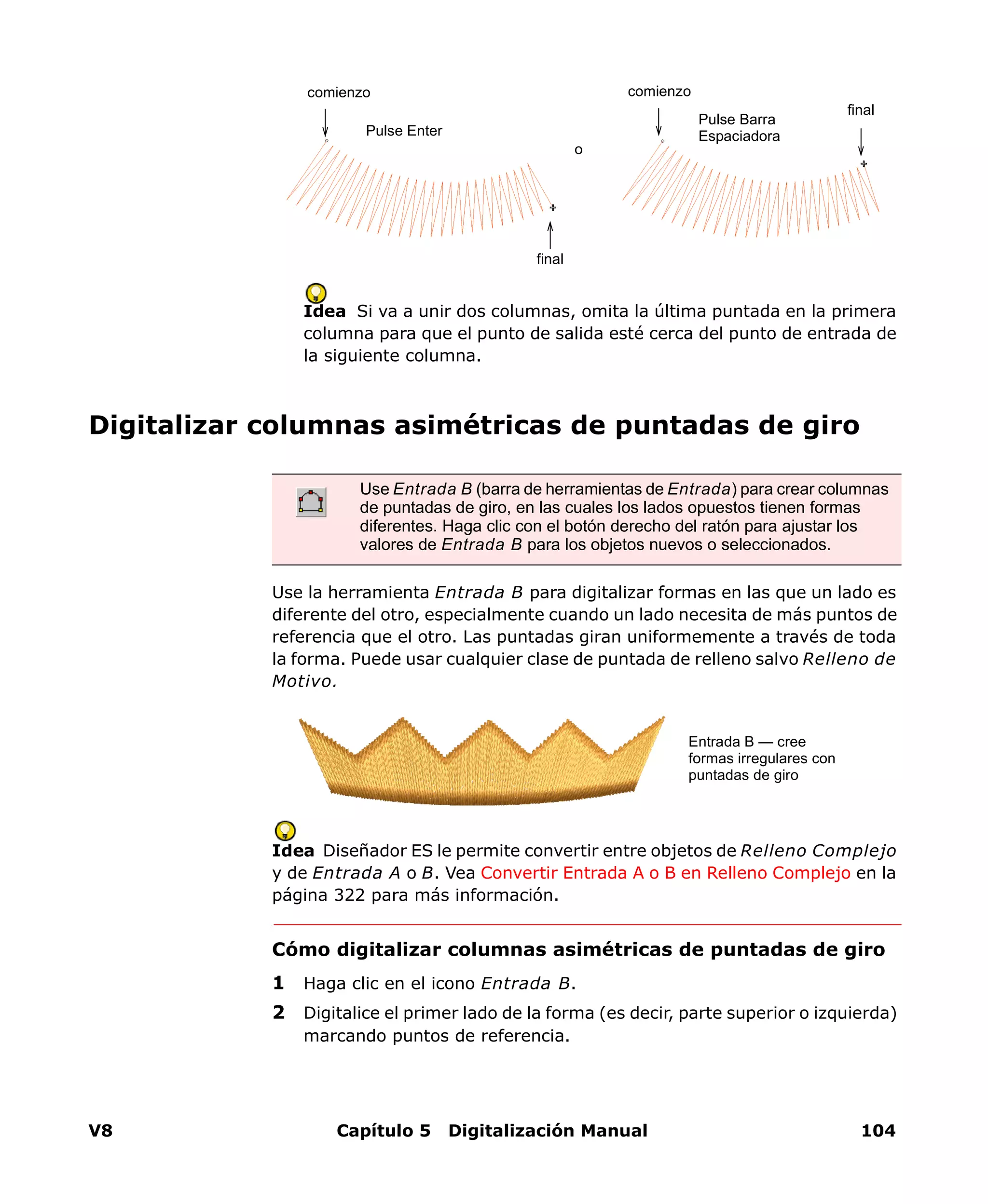 V8 Capítulo 5 Digitalización Manual 104
Idea Si va a unir dos columnas, omita la última puntada en la primera
columna para que el punto de salida esté cerca del punto de entrada de
la siguiente columna.
Digitalizar columnas asimétricas de puntadas de giro
Use la herramienta Entrada B para digitalizar formas en las que un lado es
diferente del otro, especialmente cuando un lado necesita de más puntos de
referencia que el otro. Las puntadas giran uniformemente a través de toda
la forma. Puede usar cualquier clase de puntada de relleno salvo Relleno de
Motivo.
Idea Diseñador ES le permite convertir entre objetos de Relleno Complejo
y de Entrada A o B. Vea Convertir Entrada A o B en Relleno Complejo en la
página 322 para más información.
Cómo digitalizar columnas asimétricas de puntadas de giro
1 Haga clic en el icono Entrada B.
2 Digitalice el primer lado de la forma (es decir, parte superior o izquierda)
marcando puntos de referencia.
Pulse Enter
Pulse Barra
Espaciadora
comienzo
final
o
final
comienzo
Use Entrada B (barra de herramientas de Entrada) para crear columnas
de puntadas de giro, en las cuales los lados opuestos tienen formas
diferentes. Haga clic con el botón derecho del ratón para ajustar los
valores de Entrada B para los objetos nuevos o seleccionados.
Entrada B — cree
formas irregulares con
puntadas de giro
 