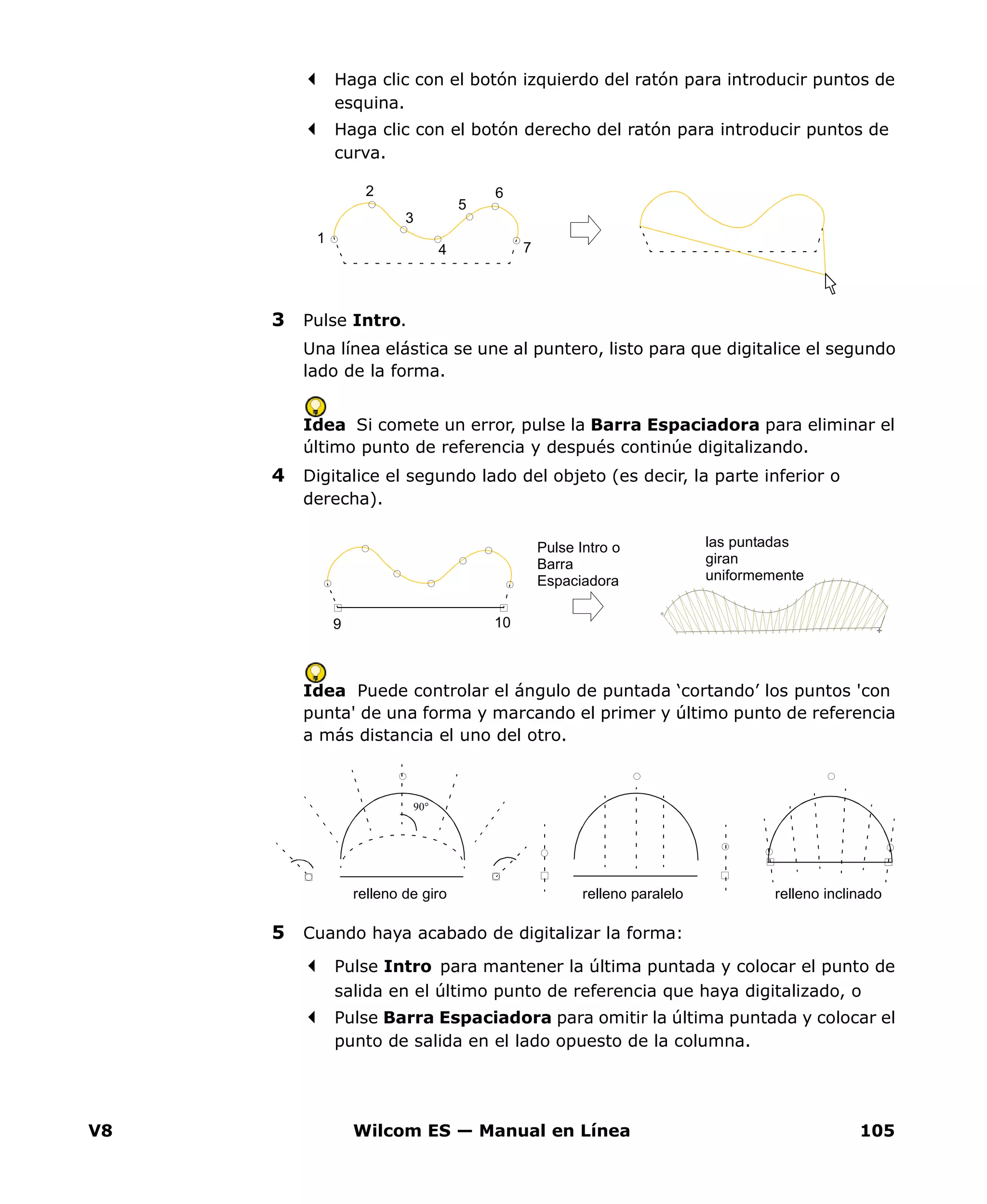 V8 Wilcom ES — Manual en Línea 105
Haga clic con el botón izquierdo del ratón para introducir puntos de
esquina.
Haga clic con el botón derecho del ratón para introducir puntos de
curva.
3 Pulse Intro.
Una línea elástica se une al puntero, listo para que digitalice el segundo
lado de la forma.
Idea Si comete un error, pulse la Barra Espaciadora para eliminar el
último punto de referencia y después continúe digitalizando.
4 Digitalice el segundo lado del objeto (es decir, la parte inferior o
derecha).
Idea Puede controlar el ángulo de puntada ‘cortando’ los puntos 'con
punta' de una forma y marcando el primer y último punto de referencia
a más distancia el uno del otro.
5 Cuando haya acabado de digitalizar la forma:
Pulse Intro para mantener la última puntada y colocar el punto de
salida en el último punto de referencia que haya digitalizado, o
Pulse Barra Espaciadora para omitir la última puntada y colocar el
punto de salida en el lado opuesto de la columna.
5
4
3
1
2 6
7
Pulse Intro o
Barra
Espaciadora
las puntadas
giran
uniformemente
9 10
90°
relleno paralelo relleno inclinadorelleno de giro
 