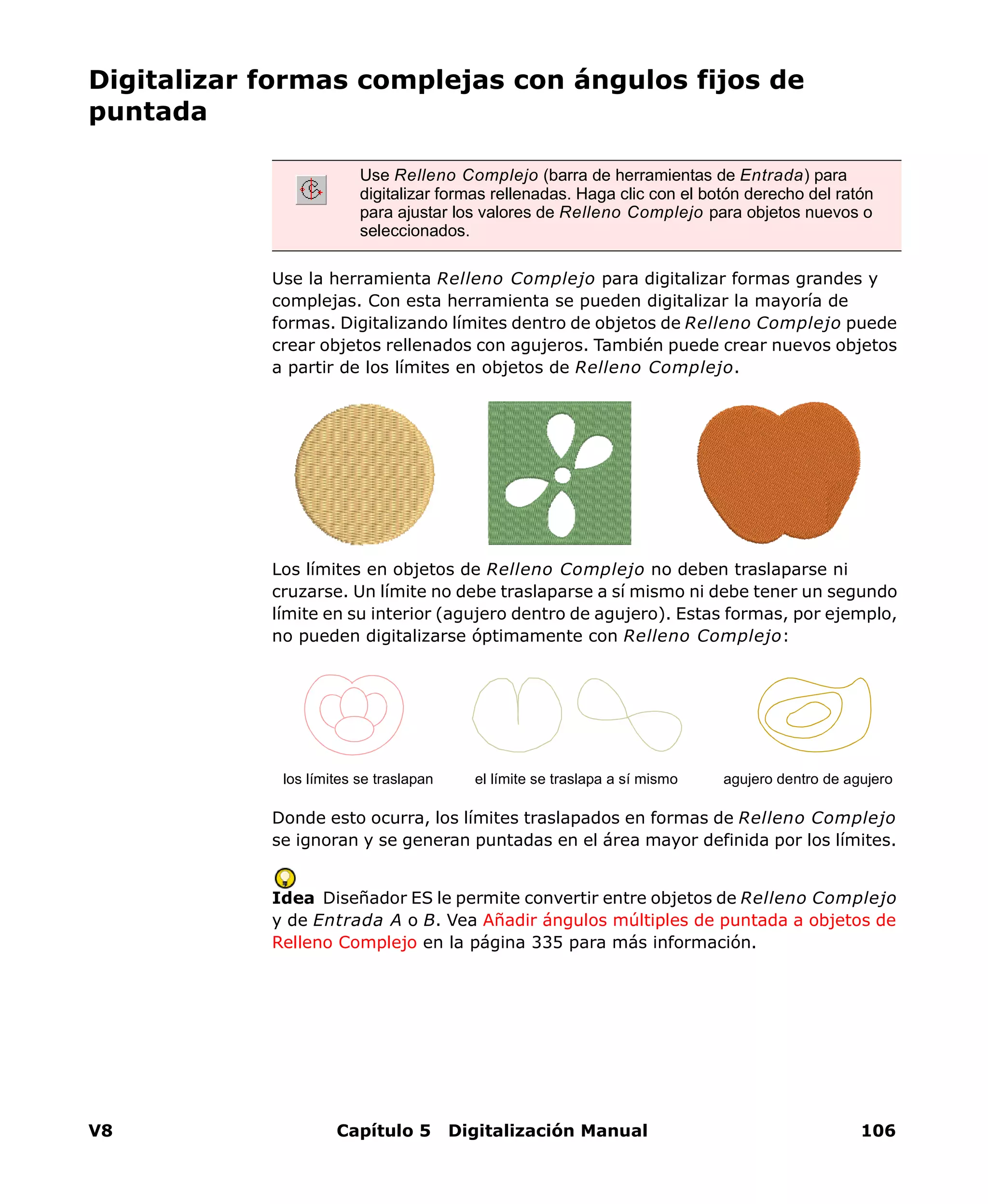 V8 Capítulo 5 Digitalización Manual 106
Digitalizar formas complejas con ángulos fijos de
puntada
Use la herramienta Relleno Complejo para digitalizar formas grandes y
complejas. Con esta herramienta se pueden digitalizar la mayoría de
formas. Digitalizando límites dentro de objetos de Relleno Complejo puede
crear objetos rellenados con agujeros. También puede crear nuevos objetos
a partir de los límites en objetos de Relleno Complejo.
Los límites en objetos de Relleno Complejo no deben traslaparse ni
cruzarse. Un límite no debe traslaparse a sí mismo ni debe tener un segundo
límite en su interior (agujero dentro de agujero). Estas formas, por ejemplo,
no pueden digitalizarse óptimamente con Relleno Complejo:
Donde esto ocurra, los límites traslapados en formas de Relleno Complejo
se ignoran y se generan puntadas en el área mayor definida por los límites.
Idea Diseñador ES le permite convertir entre objetos de Relleno Complejo
y de Entrada A o B. Vea Añadir ángulos múltiples de puntada a objetos de
Relleno Complejo en la página 335 para más información.
Use Relleno Complejo (barra de herramientas de Entrada) para
digitalizar formas rellenadas. Haga clic con el botón derecho del ratón
para ajustar los valores de Relleno Complejo para objetos nuevos o
seleccionados.
los límites se traslapan el límite se traslapa a sí mismo agujero dentro de agujero
 