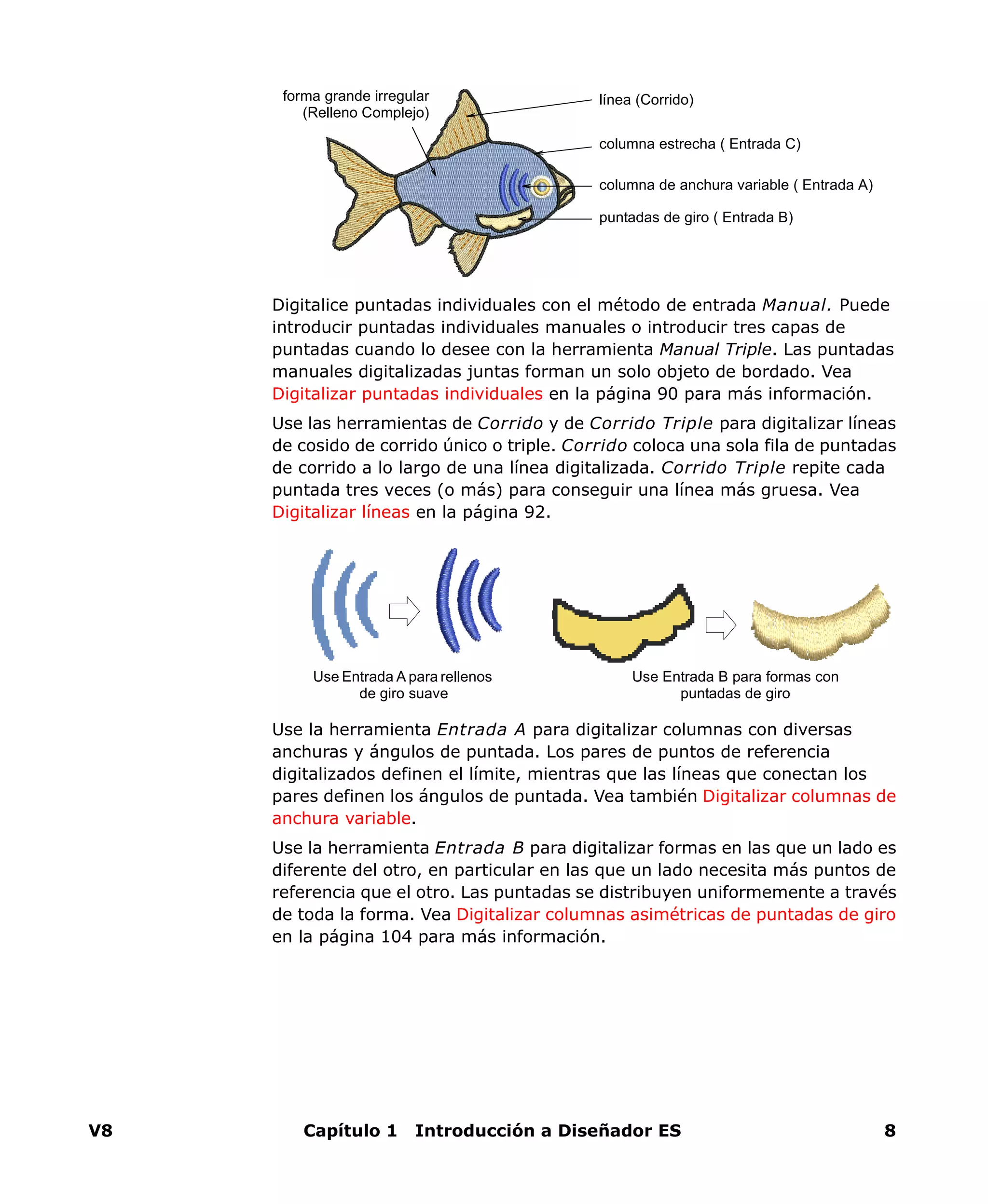 V8 Capítulo 1 Introducción a Diseñador ES 8
Digitalice puntadas individuales con el método de entrada Manual. Puede
introducir puntadas individuales manuales o introducir tres capas de
puntadas cuando lo desee con la herramienta Manual Triple. Las puntadas
manuales digitalizadas juntas forman un solo objeto de bordado. Vea
Digitalizar puntadas individuales en la página 90 para más información.
Use las herramientas de Corrido y de Corrido Triple para digitalizar líneas
de cosido de corrido único o triple. Corrido coloca una sola fila de puntadas
de corrido a lo largo de una línea digitalizada. Corrido Triple repite cada
puntada tres veces (o más) para conseguir una línea más gruesa. Vea
Digitalizar líneas en la página 92.
Use la herramienta Entrada A para digitalizar columnas con diversas
anchuras y ángulos de puntada. Los pares de puntos de referencia
digitalizados definen el límite, mientras que las líneas que conectan los
pares definen los ángulos de puntada. Vea también Digitalizar columnas de
anchura variable.
Use la herramienta Entrada B para digitalizar formas en las que un lado es
diferente del otro, en particular en las que un lado necesita más puntos de
referencia que el otro. Las puntadas se distribuyen uniformemente a través
de toda la forma. Vea Digitalizar columnas asimétricas de puntadas de giro
en la página 104 para más información.
columna estrecha ( Entrada C)
columna de anchura variable ( Entrada A)
puntadas de giro ( Entrada B)
forma grande irregular
(Relleno Complejo)
línea (Corrido)
Use Entrada A para rellenos
de giro suave
Use Entrada B para formas con
puntadas de giro
 