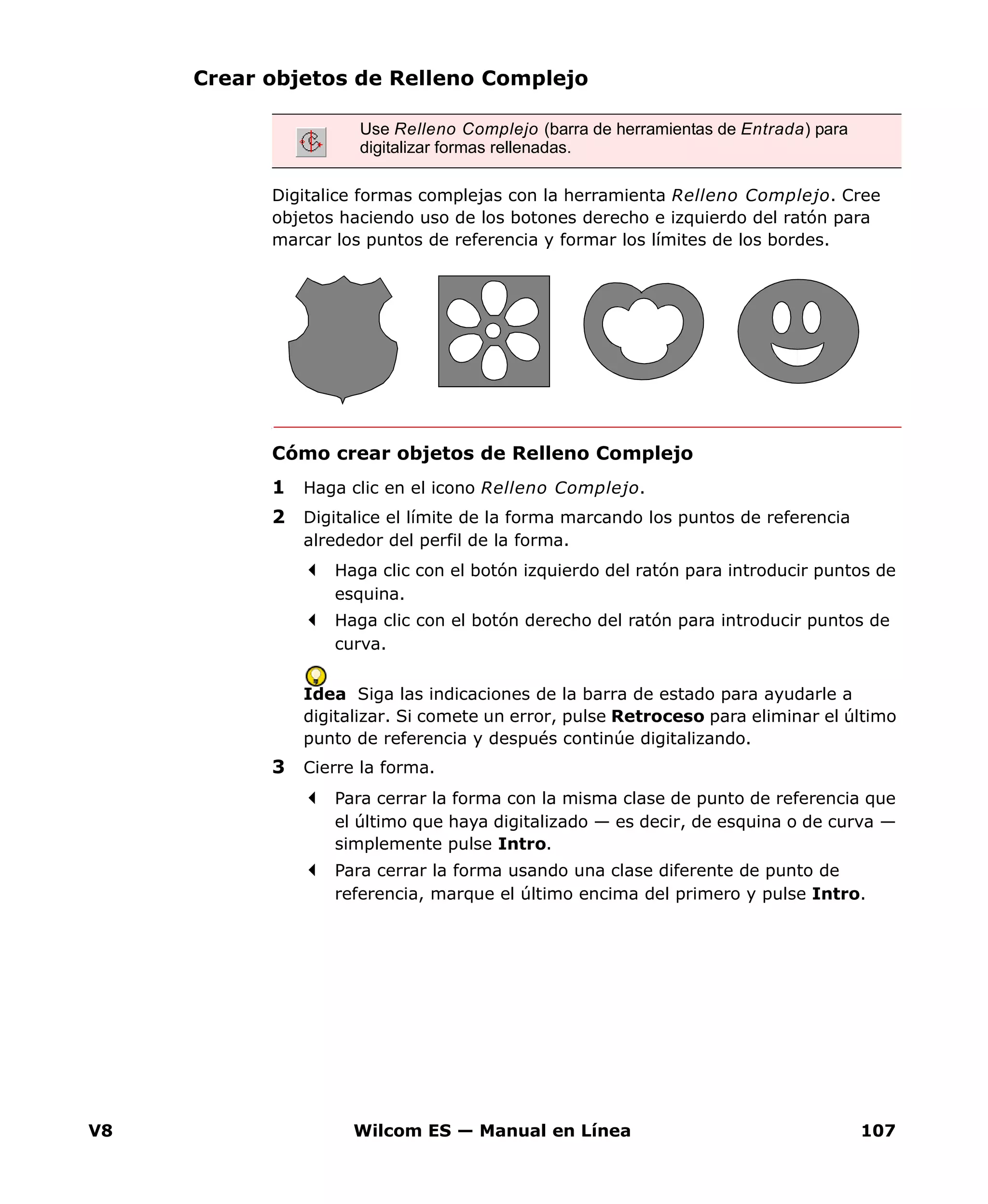 V8 Wilcom ES — Manual en Línea 107
Crear objetos de Relleno Complejo
Digitalice formas complejas con la herramienta Relleno Complejo. Cree
objetos haciendo uso de los botones derecho e izquierdo del ratón para
marcar los puntos de referencia y formar los límites de los bordes.
Cómo crear objetos de Relleno Complejo
1 Haga clic en el icono Relleno Complejo.
2 Digitalice el límite de la forma marcando los puntos de referencia
alrededor del perfil de la forma.
Haga clic con el botón izquierdo del ratón para introducir puntos de
esquina.
Haga clic con el botón derecho del ratón para introducir puntos de
curva.
Idea Siga las indicaciones de la barra de estado para ayudarle a
digitalizar. Si comete un error, pulse Retroceso para eliminar el último
punto de referencia y después continúe digitalizando.
3 Cierre la forma.
Para cerrar la forma con la misma clase de punto de referencia que
el último que haya digitalizado — es decir, de esquina o de curva —
simplemente pulse Intro.
Para cerrar la forma usando una clase diferente de punto de
referencia, marque el último encima del primero y pulse Intro.
Use Relleno Complejo (barra de herramientas de Entrada) para
digitalizar formas rellenadas.
 