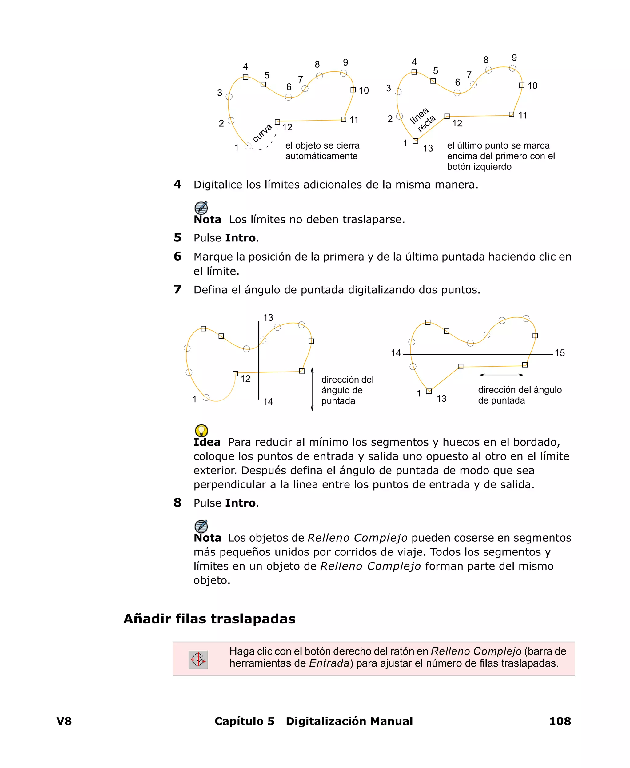 V8 Capítulo 5 Digitalización Manual 108
4 Digitalice los límites adicionales de la misma manera.
Nota Los límites no deben traslaparse.
5 Pulse Intro.
6 Marque la posición de la primera y de la última puntada haciendo clic en
el límite.
7 Defina el ángulo de puntada digitalizando dos puntos.
Idea Para reducir al mínimo los segmentos y huecos en el bordado,
coloque los puntos de entrada y salida uno opuesto al otro en el límite
exterior. Después defina el ángulo de puntada de modo que sea
perpendicular a la línea entre los puntos de entrada y de salida.
8 Pulse Intro.
Nota Los objetos de Relleno Complejo pueden coserse en segmentos
más pequeños unidos por corridos de viaje. Todos los segmentos y
límites en un objeto de Relleno Complejo forman parte del mismo
objeto.
Añadir filas traslapadas
1
2
4
7
106
5
12
11
8 9
3
el objeto se cierra
automáticamente
curva
1
2
4
7
106
13
5
12
11
8 9
3
el último punto se marca
encima del primero con el
botón izquierdo
línea
recta
1
12 dirección del
ángulo de
puntada14
13
1
13
14 15
dirección del ángulo
de puntada
Haga clic con el botón derecho del ratón en Relleno Complejo (barra de
herramientas de Entrada) para ajustar el número de filas traslapadas.
 