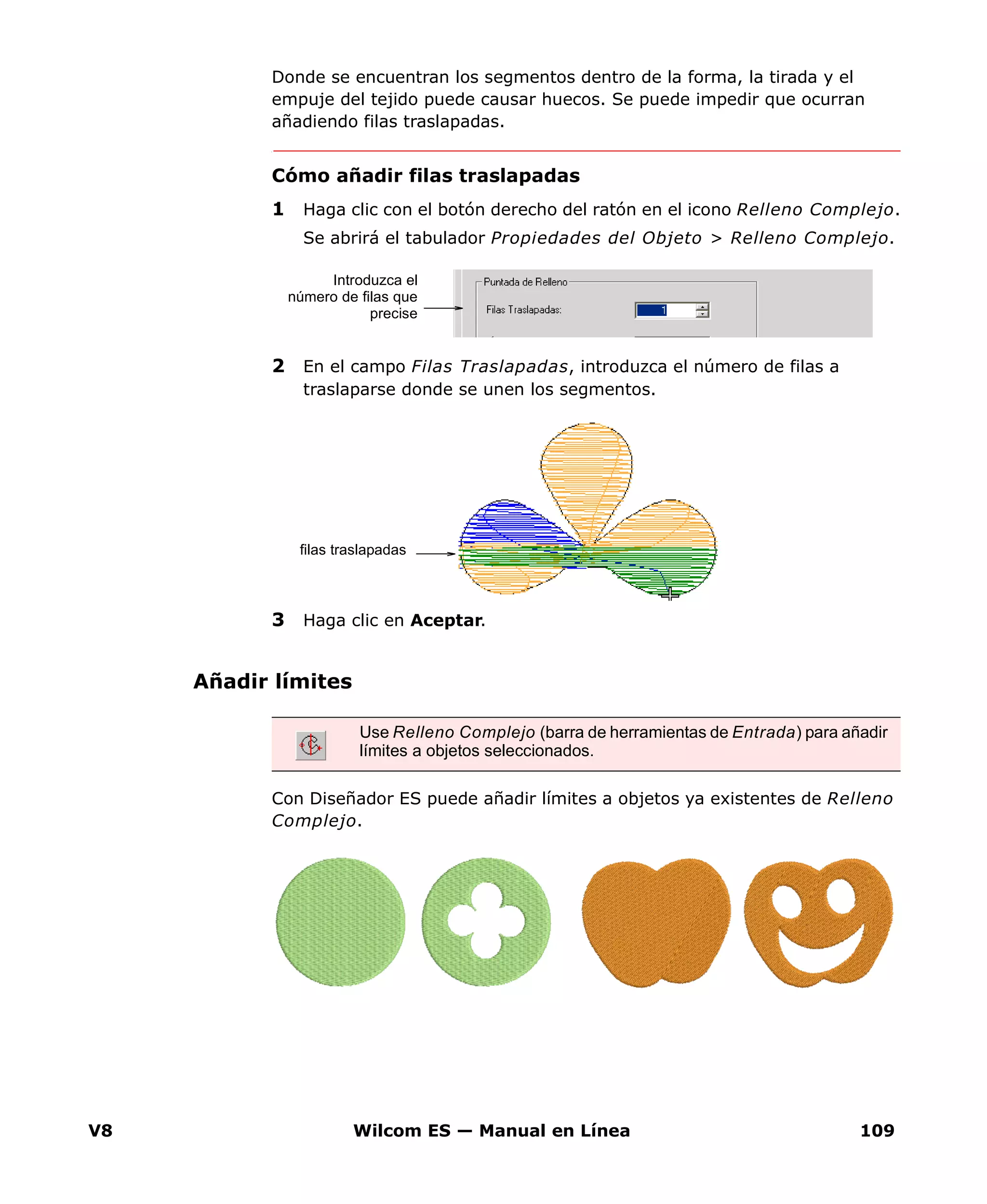 V8 Wilcom ES — Manual en Línea 109
Donde se encuentran los segmentos dentro de la forma, la tirada y el
empuje del tejido puede causar huecos. Se puede impedir que ocurran
añadiendo filas traslapadas.
Cómo añadir filas traslapadas
1 Haga clic con el botón derecho del ratón en el icono Relleno Complejo.
Se abrirá el tabulador Propiedades del Objeto > Relleno Complejo.
2 En el campo Filas Traslapadas, introduzca el número de filas a
traslaparse donde se unen los segmentos.
3 Haga clic en Aceptar.
Añadir límites
Con Diseñador ES puede añadir límites a objetos ya existentes de Relleno
Complejo.
Introduzca el
número de filas que
precise
filas traslapadas
Use Relleno Complejo (barra de herramientas de Entrada) para añadir
límites a objetos seleccionados.
 