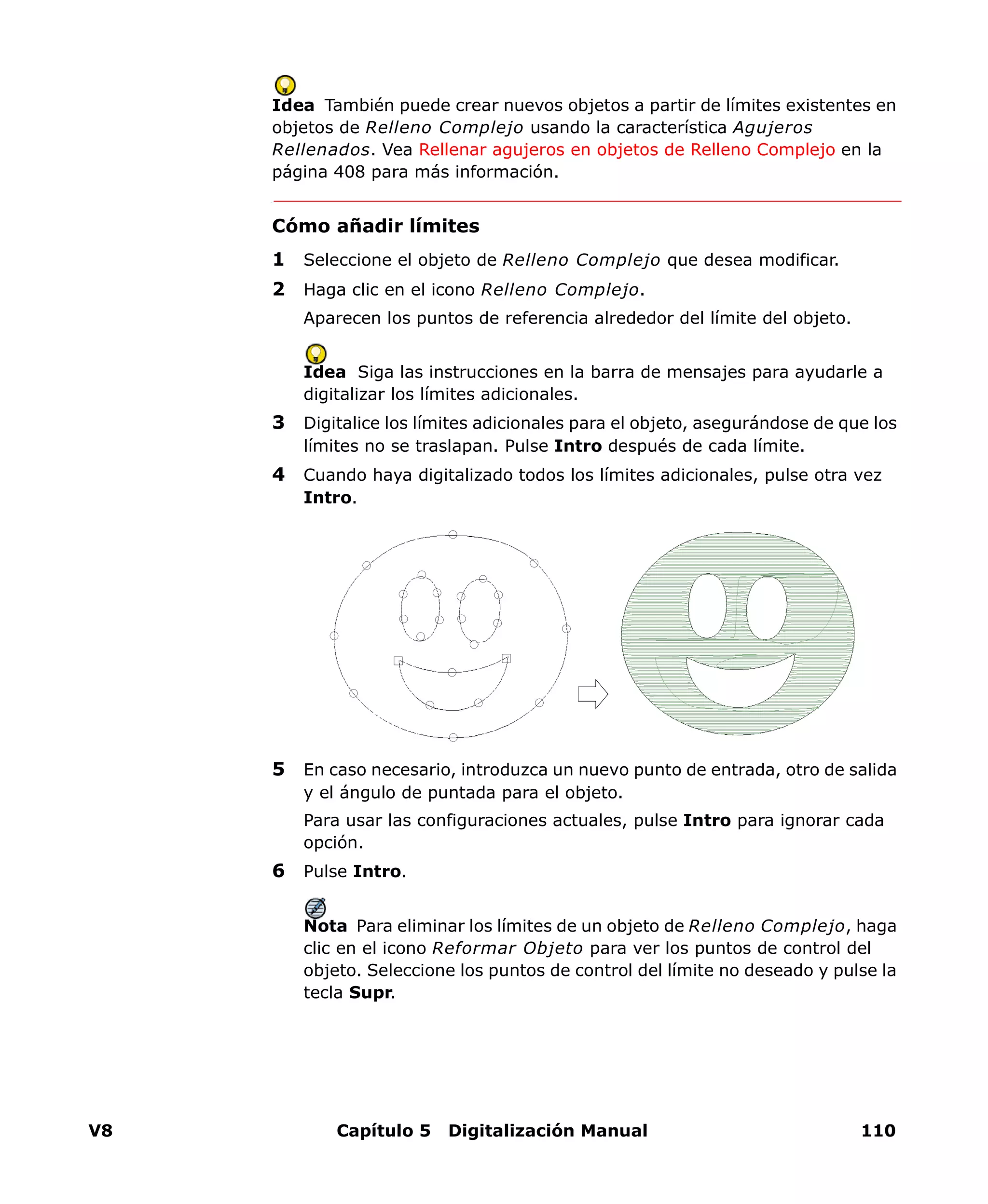 V8 Capítulo 5 Digitalización Manual 110
Idea También puede crear nuevos objetos a partir de límites existentes en
objetos de Relleno Complejo usando la característica Agujeros
Rellenados. Vea Rellenar agujeros en objetos de Relleno Complejo en la
página 408 para más información.
Cómo añadir límites
1 Seleccione el objeto de Relleno Complejo que desea modificar.
2 Haga clic en el icono Relleno Complejo.
Aparecen los puntos de referencia alrededor del límite del objeto.
Idea Siga las instrucciones en la barra de mensajes para ayudarle a
digitalizar los límites adicionales.
3 Digitalice los límites adicionales para el objeto, asegurándose de que los
límites no se traslapan. Pulse Intro después de cada límite.
4 Cuando haya digitalizado todos los límites adicionales, pulse otra vez
Intro.
5 En caso necesario, introduzca un nuevo punto de entrada, otro de salida
y el ángulo de puntada para el objeto.
Para usar las configuraciones actuales, pulse Intro para ignorar cada
opción.
6 Pulse Intro.
Nota Para eliminar los límites de un objeto de Relleno Complejo, haga
clic en el icono Reformar Objeto para ver los puntos de control del
objeto. Seleccione los puntos de control del límite no deseado y pulse la
tecla Supr.
 