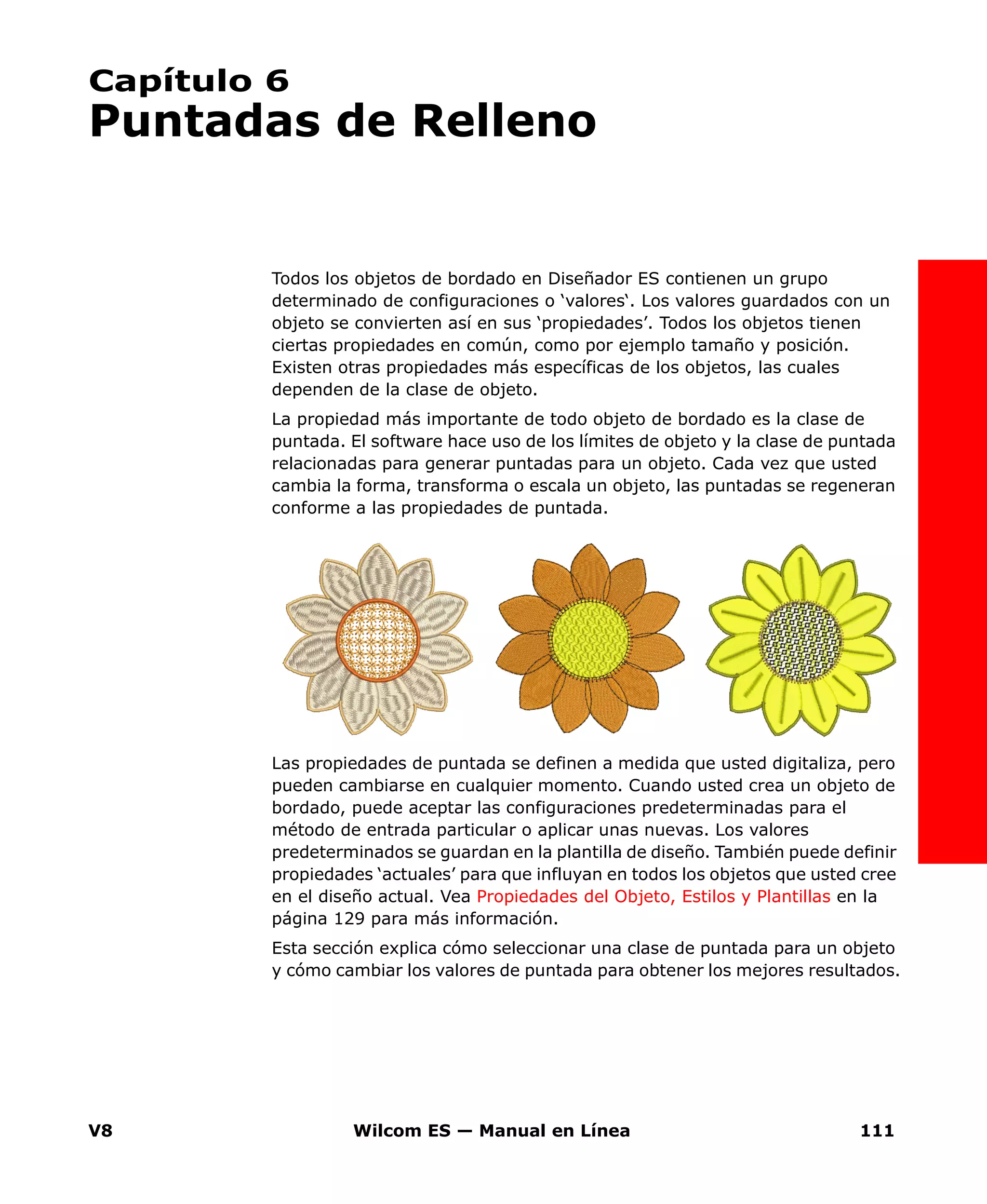 V8 Wilcom ES — Manual en Línea 111
Capítulo 6
Puntadas de Relleno
Todos los objetos de bordado en Diseñador ES contienen un grupo
determinado de configuraciones o ‘valores‘. Los valores guardados con un
objeto se convierten así en sus ‘propiedades’. Todos los objetos tienen
ciertas propiedades en común, como por ejemplo tamaño y posición.
Existen otras propiedades más específicas de los objetos, las cuales
dependen de la clase de objeto.
La propiedad más importante de todo objeto de bordado es la clase de
puntada. El software hace uso de los límites de objeto y la clase de puntada
relacionadas para generar puntadas para un objeto. Cada vez que usted
cambia la forma, transforma o escala un objeto, las puntadas se regeneran
conforme a las propiedades de puntada.
Las propiedades de puntada se definen a medida que usted digitaliza, pero
pueden cambiarse en cualquier momento. Cuando usted crea un objeto de
bordado, puede aceptar las configuraciones predeterminadas para el
método de entrada particular o aplicar unas nuevas. Los valores
predeterminados se guardan en la plantilla de diseño. También puede definir
propiedades ‘actuales’ para que influyan en todos los objetos que usted cree
en el diseño actual. Vea Propiedades del Objeto, Estilos y Plantillas en la
página 129 para más información.
Esta sección explica cómo seleccionar una clase de puntada para un objeto
y cómo cambiar los valores de puntada para obtener los mejores resultados.
 