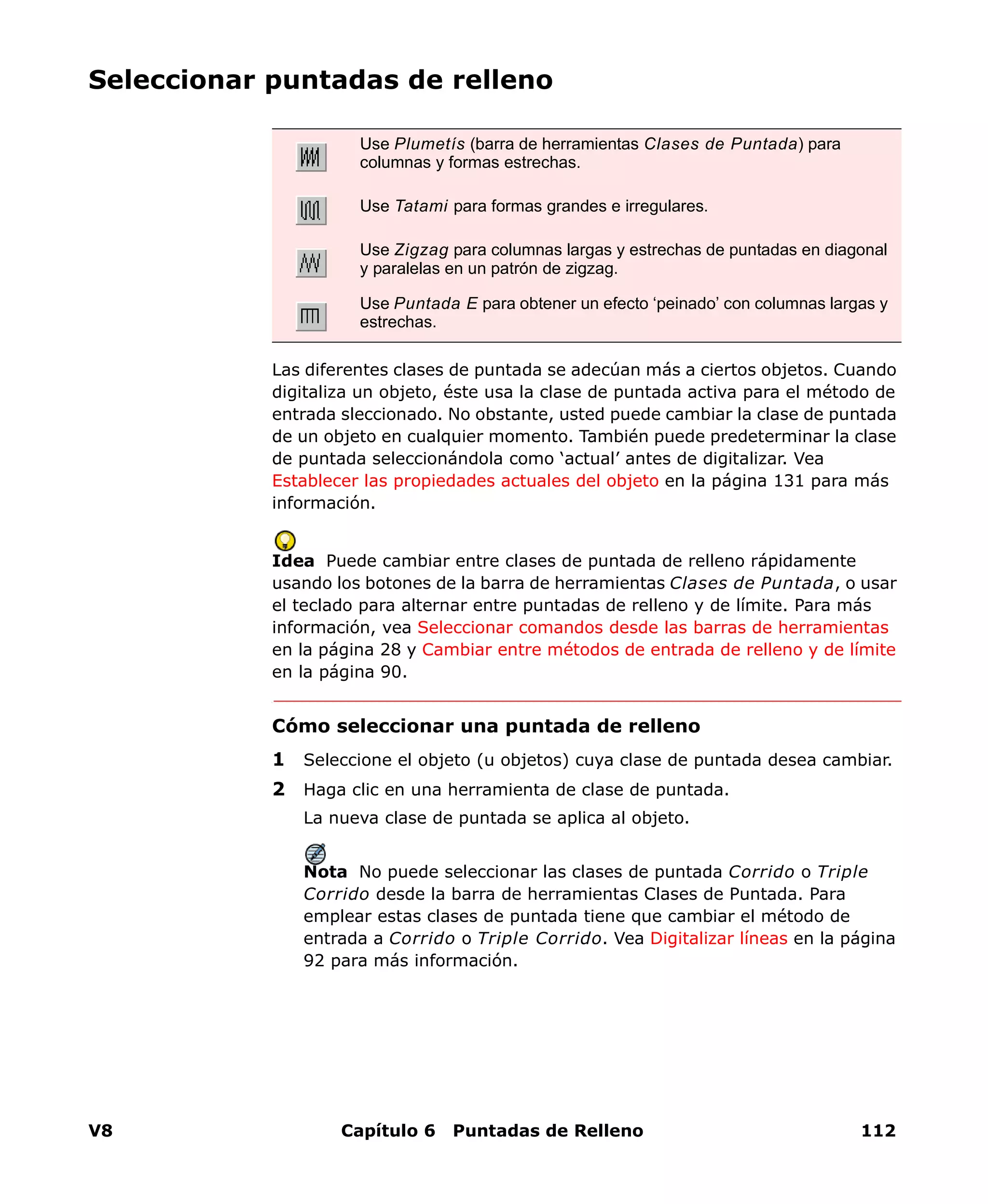 V8 Capítulo 6 Puntadas de Relleno 112
Seleccionar puntadas de relleno
Las diferentes clases de puntada se adecúan más a ciertos objetos. Cuando
digitaliza un objeto, éste usa la clase de puntada activa para el método de
entrada sleccionado. No obstante, usted puede cambiar la clase de puntada
de un objeto en cualquier momento. También puede predeterminar la clase
de puntada seleccionándola como ‘actual’ antes de digitalizar. Vea
Establecer las propiedades actuales del objeto en la página 131 para más
información.
Idea Puede cambiar entre clases de puntada de relleno rápidamente
usando los botones de la barra de herramientas Clases de Puntada, o usar
el teclado para alternar entre puntadas de relleno y de límite. Para más
información, vea Seleccionar comandos desde las barras de herramientas
en la página 28 y Cambiar entre métodos de entrada de relleno y de límite
en la página 90.
Cómo seleccionar una puntada de relleno
1 Seleccione el objeto (u objetos) cuya clase de puntada desea cambiar.
2 Haga clic en una herramienta de clase de puntada.
La nueva clase de puntada se aplica al objeto.
Nota No puede seleccionar las clases de puntada Corrido o Triple
Corrido desde la barra de herramientas Clases de Puntada. Para
emplear estas clases de puntada tiene que cambiar el método de
entrada a Corrido o Triple Corrido. Vea Digitalizar líneas en la página
92 para más información.
Use Plumetís (barra de herramientas Clases de Puntada) para
columnas y formas estrechas.
Use Tatami para formas grandes e irregulares.
Use Zigzag para columnas largas y estrechas de puntadas en diagonal
y paralelas en un patrón de zigzag.
Use Puntada E para obtener un efecto ‘peinado’ con columnas largas y
estrechas.
 