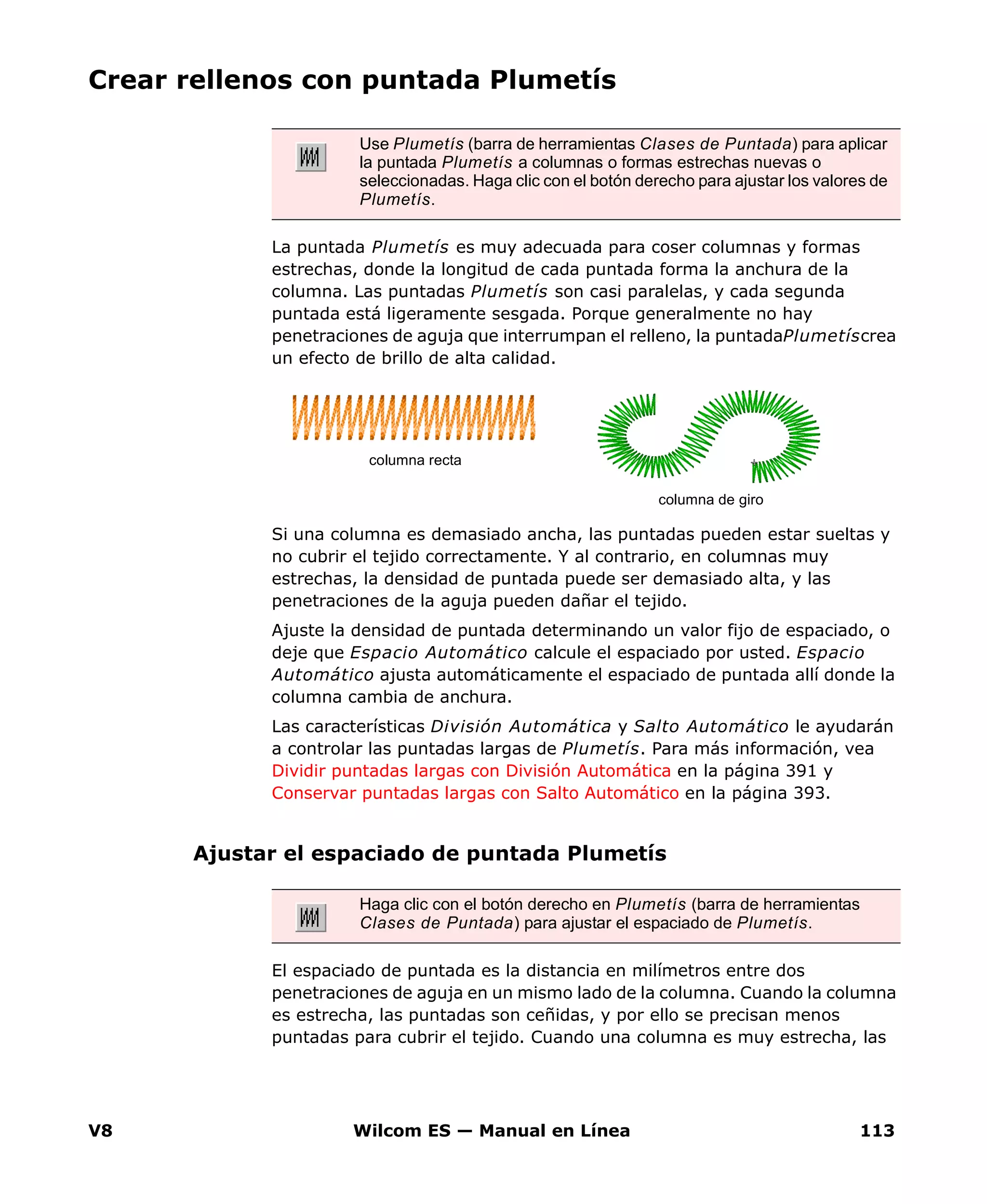 V8 Wilcom ES — Manual en Línea 113
Crear rellenos con puntada Plumetís
La puntada Plumetís es muy adecuada para coser columnas y formas
estrechas, donde la longitud de cada puntada forma la anchura de la
columna. Las puntadas Plumetís son casi paralelas, y cada segunda
puntada está ligeramente sesgada. Porque generalmente no hay
penetraciones de aguja que interrumpan el relleno, la puntadaPlumetíscrea
un efecto de brillo de alta calidad.
Si una columna es demasiado ancha, las puntadas pueden estar sueltas y
no cubrir el tejido correctamente. Y al contrario, en columnas muy
estrechas, la densidad de puntada puede ser demasiado alta, y las
penetraciones de la aguja pueden dañar el tejido.
Ajuste la densidad de puntada determinando un valor fijo de espaciado, o
deje que Espacio Automático calcule el espaciado por usted. Espacio
Automático ajusta automáticamente el espaciado de puntada allí donde la
columna cambia de anchura.
Las características División Automática y Salto Automático le ayudarán
a controlar las puntadas largas de Plumetís. Para más información, vea
Dividir puntadas largas con División Automática en la página 391 y
Conservar puntadas largas con Salto Automático en la página 393.
Ajustar el espaciado de puntada Plumetís
El espaciado de puntada es la distancia en milímetros entre dos
penetraciones de aguja en un mismo lado de la columna. Cuando la columna
es estrecha, las puntadas son ceñidas, y por ello se precisan menos
puntadas para cubrir el tejido. Cuando una columna es muy estrecha, las
Use Plumetís (barra de herramientas Clases de Puntada) para aplicar
la puntada Plumetís a columnas o formas estrechas nuevas o
seleccionadas. Haga clic con el botón derecho para ajustar los valores de
Plumetís.
columna recta
columna de giro
Haga clic con el botón derecho en Plumetís (barra de herramientas
Clases de Puntada) para ajustar el espaciado de Plumetís.
 