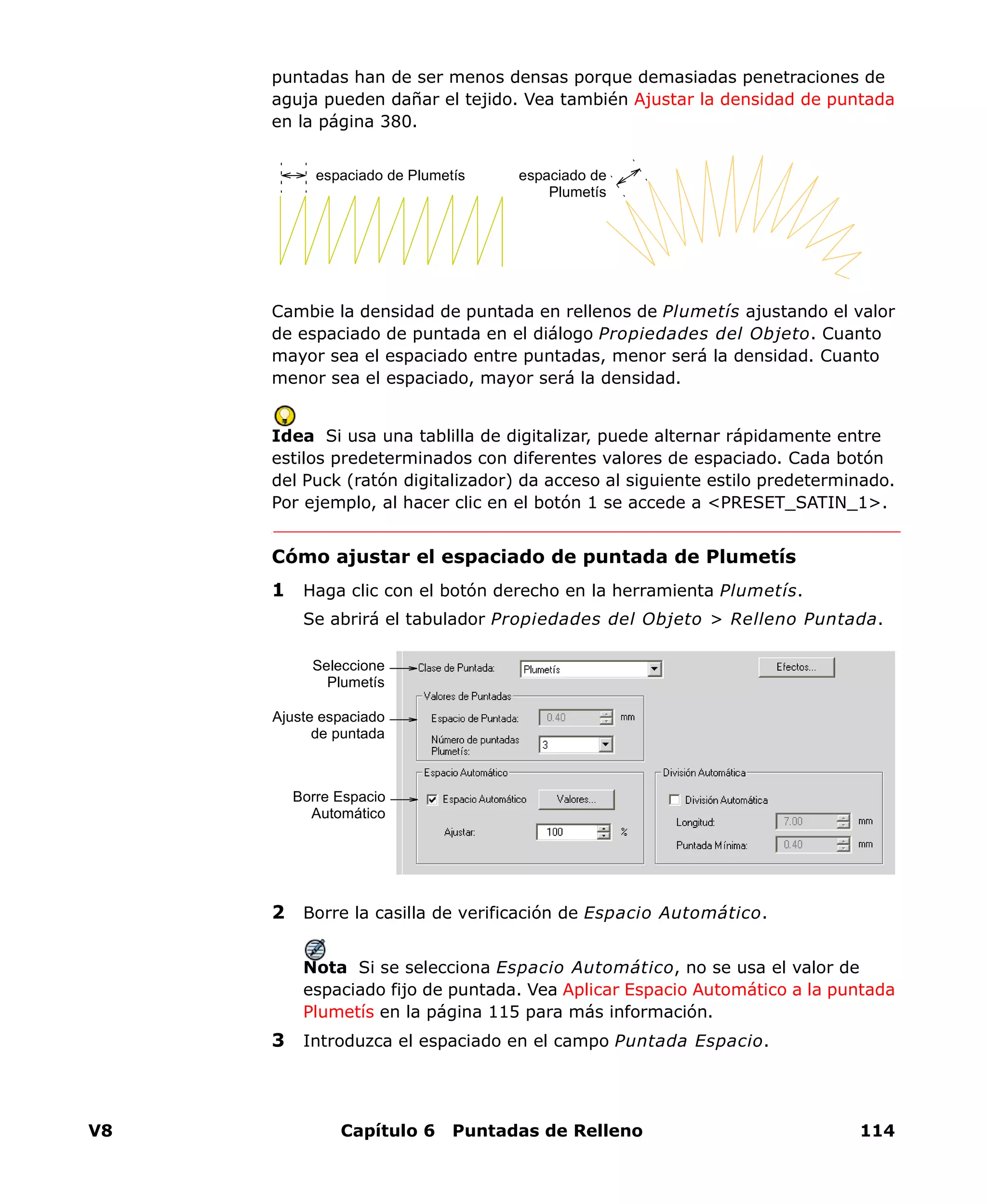 V8 Capítulo 6 Puntadas de Relleno 114
puntadas han de ser menos densas porque demasiadas penetraciones de
aguja pueden dañar el tejido. Vea también Ajustar la densidad de puntada
en la página 380.
Cambie la densidad de puntada en rellenos de Plumetís ajustando el valor
de espaciado de puntada en el diálogo Propiedades del Objeto. Cuanto
mayor sea el espaciado entre puntadas, menor será la densidad. Cuanto
menor sea el espaciado, mayor será la densidad.
Idea Si usa una tablilla de digitalizar, puede alternar rápidamente entre
estilos predeterminados con diferentes valores de espaciado. Cada botón
del Puck (ratón digitalizador) da acceso al siguiente estilo predeterminado.
Por ejemplo, al hacer clic en el botón 1 se accede a <PRESET_SATIN_1>.
Cómo ajustar el espaciado de puntada de Plumetís
1 Haga clic con el botón derecho en la herramienta Plumetís.
Se abrirá el tabulador Propiedades del Objeto > Relleno Puntada.
2 Borre la casilla de verificación de Espacio Automático.
Nota Si se selecciona Espacio Automático, no se usa el valor de
espaciado fijo de puntada. Vea Aplicar Espacio Automático a la puntada
Plumetís en la página 115 para más información.
3 Introduzca el espaciado en el campo Puntada Espacio.
espaciado de Plumetís espaciado de
Plumetís
Borre Espacio
Automático
Ajuste espaciado
de puntada
Seleccione
Plumetís
 