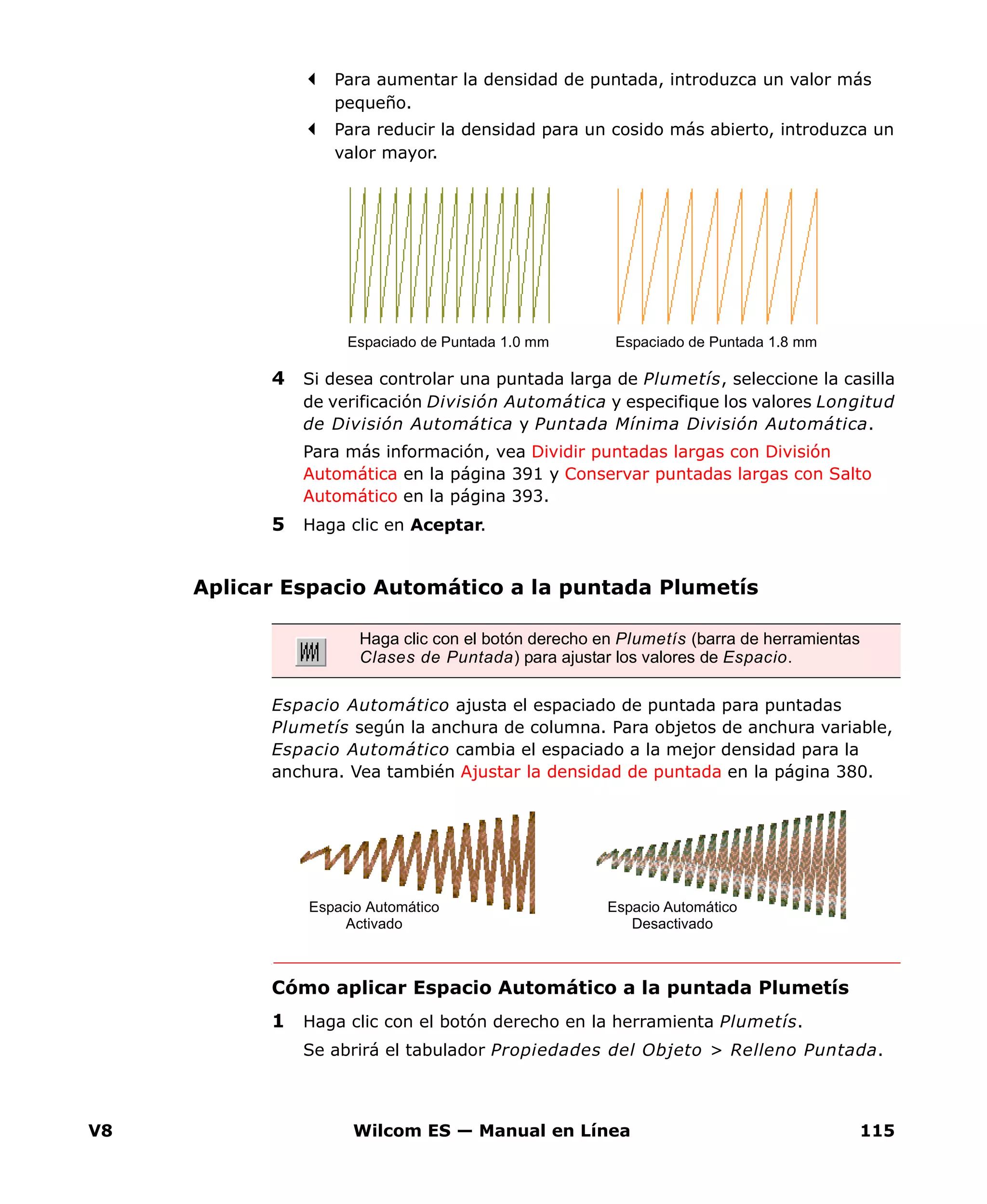 V8 Wilcom ES — Manual en Línea 115
Para aumentar la densidad de puntada, introduzca un valor más
pequeño.
Para reducir la densidad para un cosido más abierto, introduzca un
valor mayor.
4 Si desea controlar una puntada larga de Plumetís, seleccione la casilla
de verificación División Automática y especifique los valores Longitud
de División Automática y Puntada Mínima División Automática.
Para más información, vea Dividir puntadas largas con División
Automática en la página 391 y Conservar puntadas largas con Salto
Automático en la página 393.
5 Haga clic en Aceptar.
Aplicar Espacio Automático a la puntada Plumetís
Espacio Automático ajusta el espaciado de puntada para puntadas
Plumetís según la anchura de columna. Para objetos de anchura variable,
Espacio Automático cambia el espaciado a la mejor densidad para la
anchura. Vea también Ajustar la densidad de puntada en la página 380.
Cómo aplicar Espacio Automático a la puntada Plumetís
1 Haga clic con el botón derecho en la herramienta Plumetís.
Se abrirá el tabulador Propiedades del Objeto > Relleno Puntada.
Espaciado de Puntada 1.0 mm Espaciado de Puntada 1.8 mm
Haga clic con el botón derecho en Plumetís (barra de herramientas
Clases de Puntada) para ajustar los valores de Espacio.
Espacio Automático
Activado
Espacio Automático
Desactivado
 