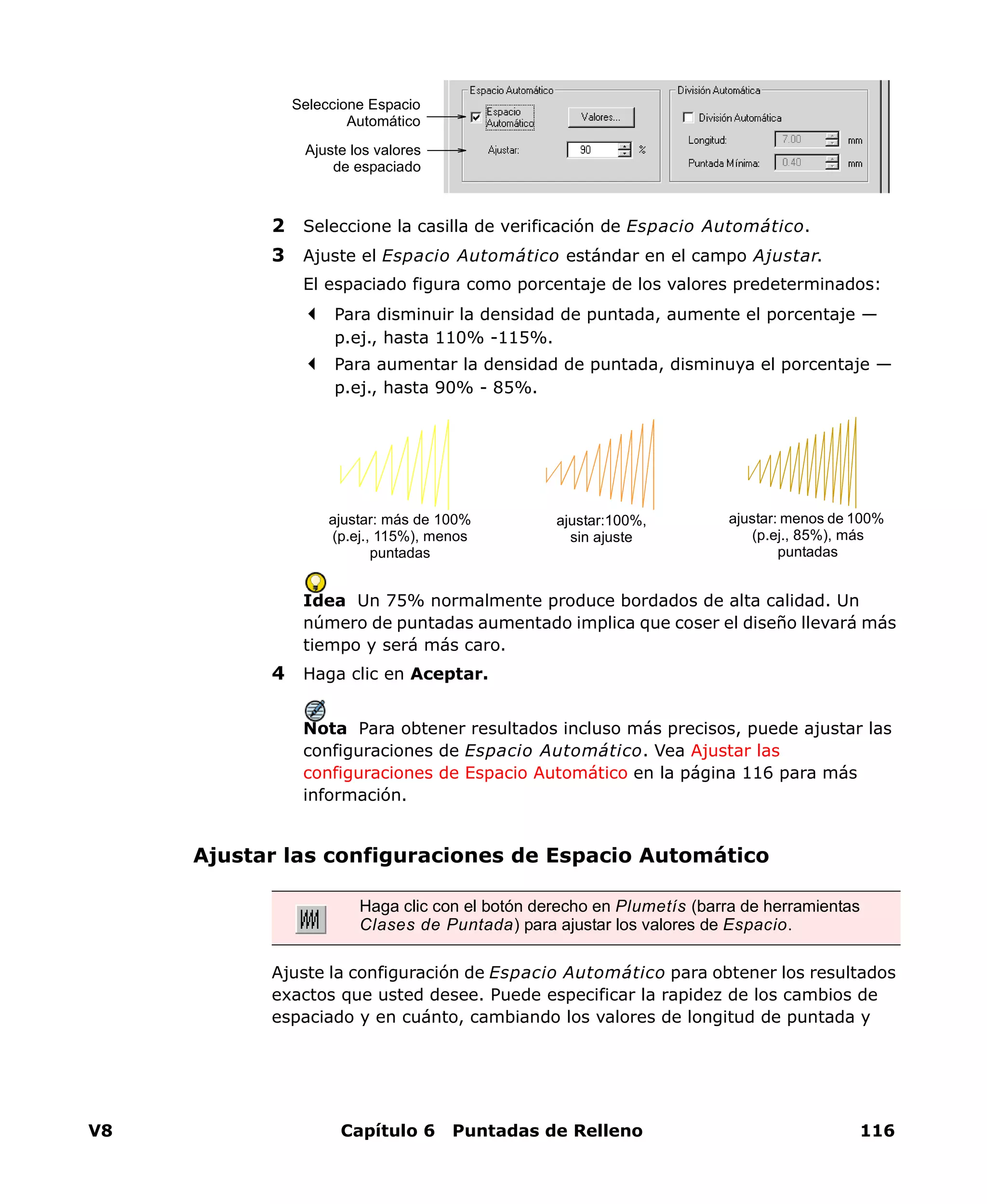 V8 Capítulo 6 Puntadas de Relleno 116
2 Seleccione la casilla de verificación de Espacio Automático.
3 Ajuste el Espacio Automático estándar en el campo Ajustar.
El espaciado figura como porcentaje de los valores predeterminados:
Para disminuir la densidad de puntada, aumente el porcentaje —
p.ej., hasta 110% -115%.
Para aumentar la densidad de puntada, disminuya el porcentaje —
p.ej., hasta 90% - 85%.
Idea Un 75% normalmente produce bordados de alta calidad. Un
número de puntadas aumentado implica que coser el diseño llevará más
tiempo y será más caro.
4 Haga clic en Aceptar.
Nota Para obtener resultados incluso más precisos, puede ajustar las
configuraciones de Espacio Automático. Vea Ajustar las
configuraciones de Espacio Automático en la página 116 para más
información.
Ajustar las configuraciones de Espacio Automático
Ajuste la configuración de Espacio Automático para obtener los resultados
exactos que usted desee. Puede especificar la rapidez de los cambios de
espaciado y en cuánto, cambiando los valores de longitud de puntada y
Seleccione Espacio
Automático
Ajuste los valores
de espaciado
ajustar:100%,
sin ajuste
ajustar: menos de 100%
(p.ej., 85%), más
puntadas
ajustar: más de 100%
(p.ej., 115%), menos
puntadas
Haga clic con el botón derecho en Plumetís (barra de herramientas
Clases de Puntada) para ajustar los valores de Espacio.
 