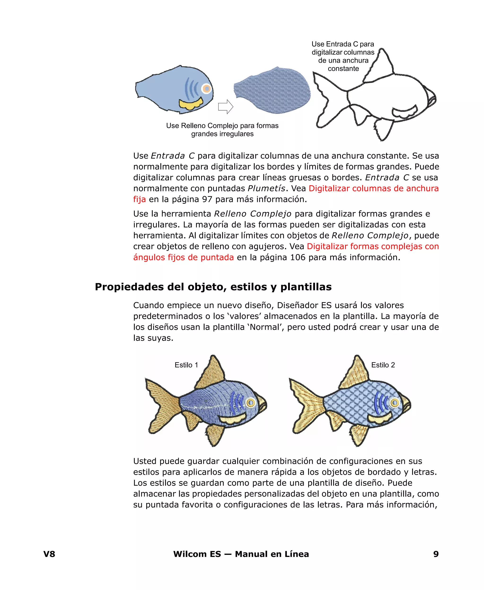V8 Wilcom ES — Manual en Línea 9
Use Entrada C para digitalizar columnas de una anchura constante. Se usa
normalmente para digitalizar los bordes y límites de formas grandes. Puede
digitalizar columnas para crear líneas gruesas o bordes. Entrada C se usa
normalmente con puntadas Plumetís. Vea Digitalizar columnas de anchura
fija en la página 97 para más información.
Use la herramienta Relleno Complejo para digitalizar formas grandes e
irregulares. La mayoría de las formas pueden ser digitalizadas con esta
herramienta. Al digitalizar límites con objetos de Relleno Complejo, puede
crear objetos de relleno con agujeros. Vea Digitalizar formas complejas con
ángulos fijos de puntada en la página 106 para más información.
Propiedades del objeto, estilos y plantillas
Cuando empiece un nuevo diseño, Diseñador ES usará los valores
predeterminados o los ‘valores’ almacenados en la plantilla. La mayoría de
los diseños usan la plantilla ‘Normal’, pero usted podrá crear y usar una de
las suyas.
Usted puede guardar cualquier combinación de configuraciones en sus
estilos para aplicarlos de manera rápida a los objetos de bordado y letras.
Los estilos se guardan como parte de una plantilla de diseño. Puede
almacenar las propiedades personalizadas del objeto en una plantilla, como
su puntada favorita o configuraciones de las letras. Para más información,
Use Entrada C para
digitalizar columnas
de una anchura
constante
Use Relleno Complejo para formas
grandes irregulares
Estilo 1 Estilo 2
 