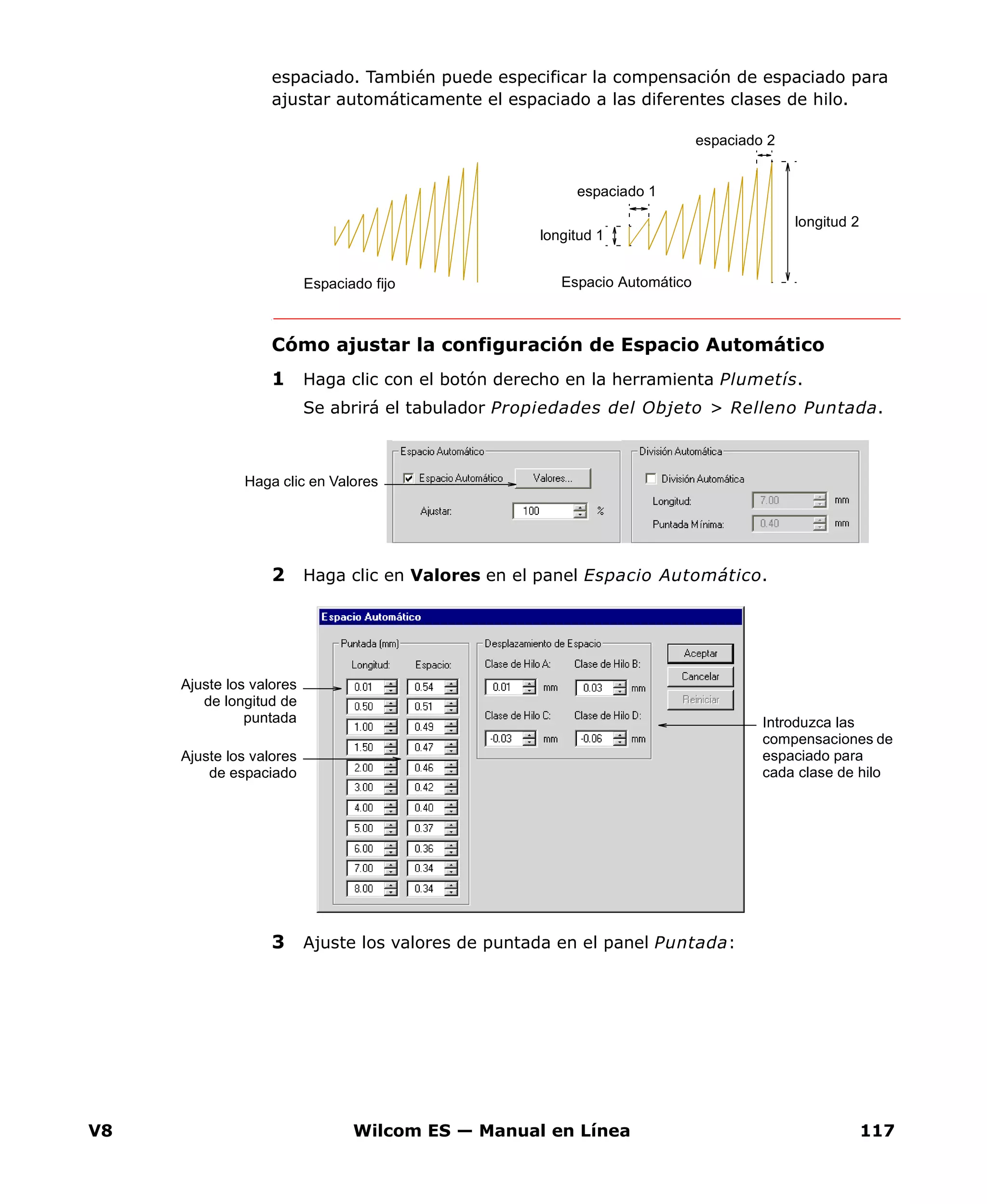 V8 Wilcom ES — Manual en Línea 117
espaciado. También puede especificar la compensación de espaciado para
ajustar automáticamente el espaciado a las diferentes clases de hilo.
Cómo ajustar la configuración de Espacio Automático
1 Haga clic con el botón derecho en la herramienta Plumetís.
Se abrirá el tabulador Propiedades del Objeto > Relleno Puntada.
2 Haga clic en Valores en el panel Espacio Automático.
3 Ajuste los valores de puntada en el panel Puntada:
longitud 1
espaciado 1
espaciado 2
longitud 2
Espacio AutomáticoEspaciado fijo
Haga clic en Valores
Ajuste los valores
de longitud de
puntada
Ajuste los valores
de espaciado
Introduzca las
compensaciones de
espaciado para
cada clase de hilo
 