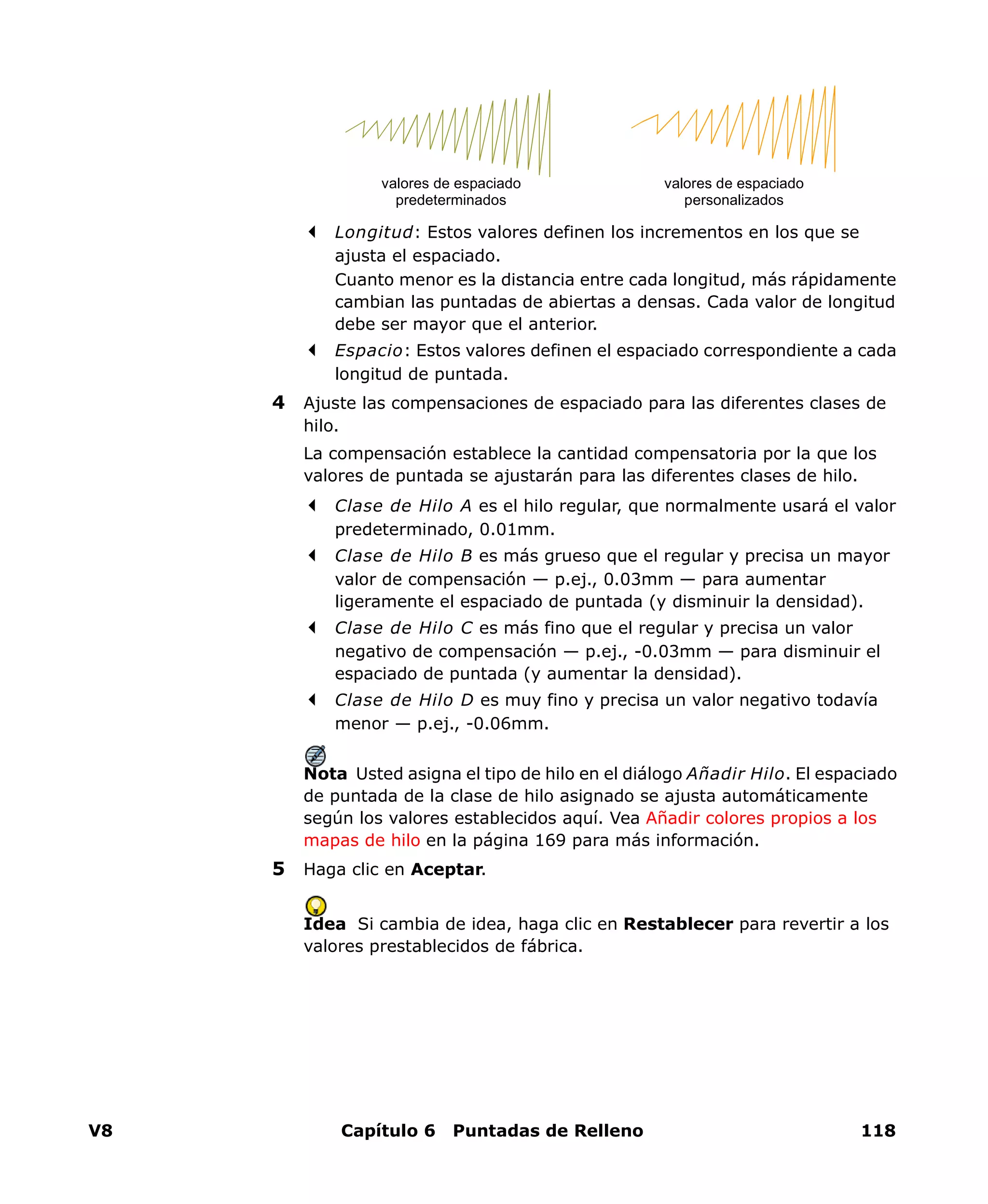 V8 Capítulo 6 Puntadas de Relleno 118
Longitud: Estos valores definen los incrementos en los que se
ajusta el espaciado.
Cuanto menor es la distancia entre cada longitud, más rápidamente
cambian las puntadas de abiertas a densas. Cada valor de longitud
debe ser mayor que el anterior.
Espacio: Estos valores definen el espaciado correspondiente a cada
longitud de puntada.
4 Ajuste las compensaciones de espaciado para las diferentes clases de
hilo.
La compensación establece la cantidad compensatoria por la que los
valores de puntada se ajustarán para las diferentes clases de hilo.
Clase de Hilo A es el hilo regular, que normalmente usará el valor
predeterminado, 0.01mm.
Clase de Hilo B es más grueso que el regular y precisa un mayor
valor de compensación — p.ej., 0.03mm — para aumentar
ligeramente el espaciado de puntada (y disminuir la densidad).
Clase de Hilo C es más fino que el regular y precisa un valor
negativo de compensación — p.ej., -0.03mm — para disminuir el
espaciado de puntada (y aumentar la densidad).
Clase de Hilo D es muy fino y precisa un valor negativo todavía
menor — p.ej., -0.06mm.
Nota Usted asigna el tipo de hilo en el diálogo Añadir Hilo. El espaciado
de puntada de la clase de hilo asignado se ajusta automáticamente
según los valores establecidos aquí. Vea Añadir colores propios a los
mapas de hilo en la página 169 para más información.
5 Haga clic en Aceptar.
Idea Si cambia de idea, haga clic en Restablecer para revertir a los
valores prestablecidos de fábrica.
valores de espaciado
predeterminados
valores de espaciado
personalizados
 