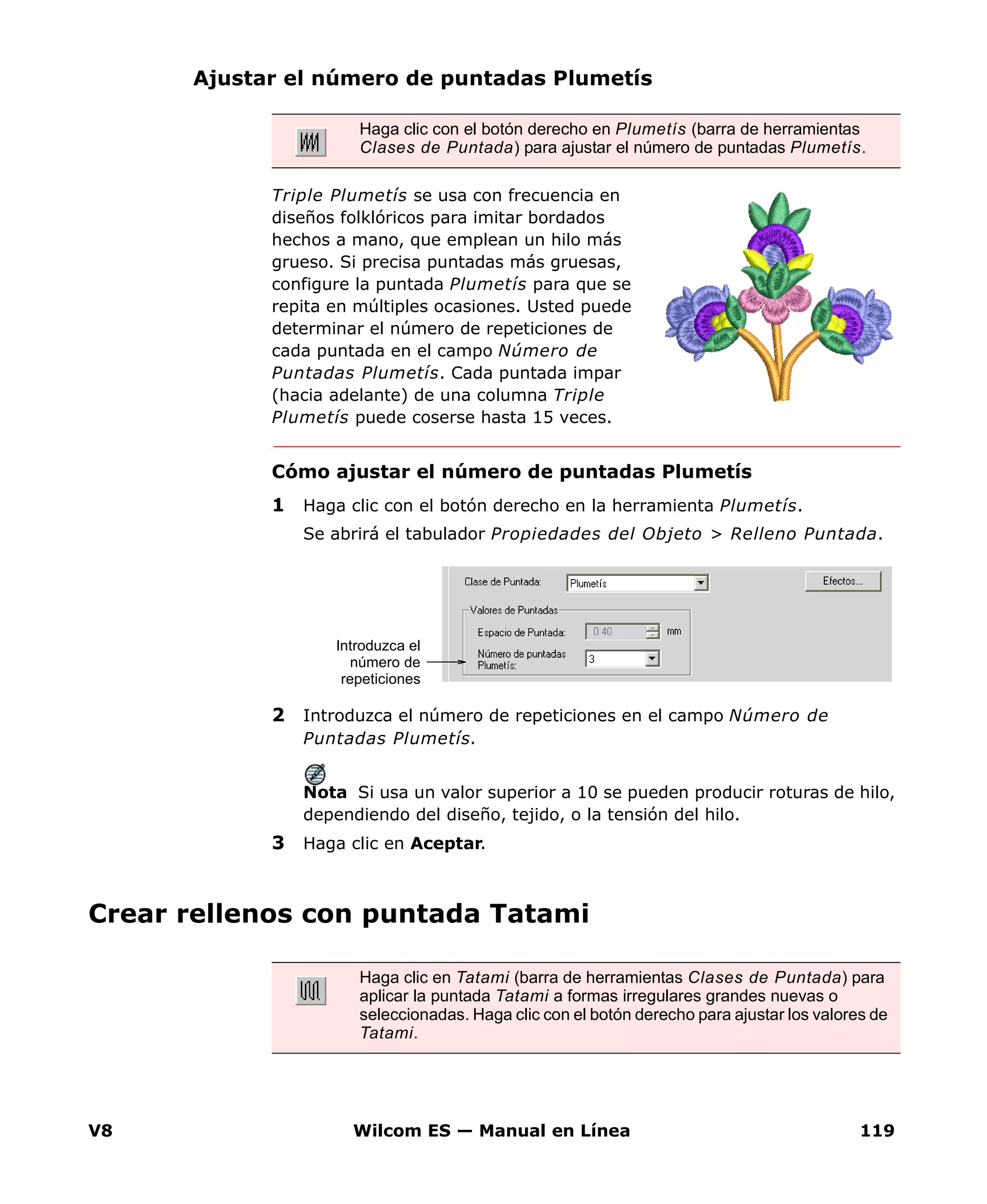 V8 Wilcom ES — Manual en Línea 119
Ajustar el número de puntadas Plumetís
Triple Plumetís se usa con frecuencia en
diseños folklóricos para imitar bordados
hechos a mano, que emplean un hilo más
grueso. Si precisa puntadas más gruesas,
configure la puntada Plumetís para que se
repita en múltiples ocasiones. Usted puede
determinar el número de repeticiones de
cada puntada en el campo Número de
Puntadas Plumetís. Cada puntada impar
(hacia adelante) de una columna Triple
Plumetís puede coserse hasta 15 veces.
Cómo ajustar el número de puntadas Plumetís
1 Haga clic con el botón derecho en la herramienta Plumetís.
Se abrirá el tabulador Propiedades del Objeto > Relleno Puntada.
2 Introduzca el número de repeticiones en el campo Número de
Puntadas Plumetís.
Nota Si usa un valor superior a 10 se pueden producir roturas de hilo,
dependiendo del diseño, tejido, o la tensión del hilo.
3 Haga clic en Aceptar.
Crear rellenos con puntada Tatami
Haga clic con el botón derecho en Plumetís (barra de herramientas
Clases de Puntada) para ajustar el número de puntadas Plumetís.
Introduzca el
número de
repeticiones
Haga clic en Tatami (barra de herramientas Clases de Puntada) para
aplicar la puntada Tatami a formas irregulares grandes nuevas o
seleccionadas. Haga clic con el botón derecho para ajustar los valores de
Tatami.
 