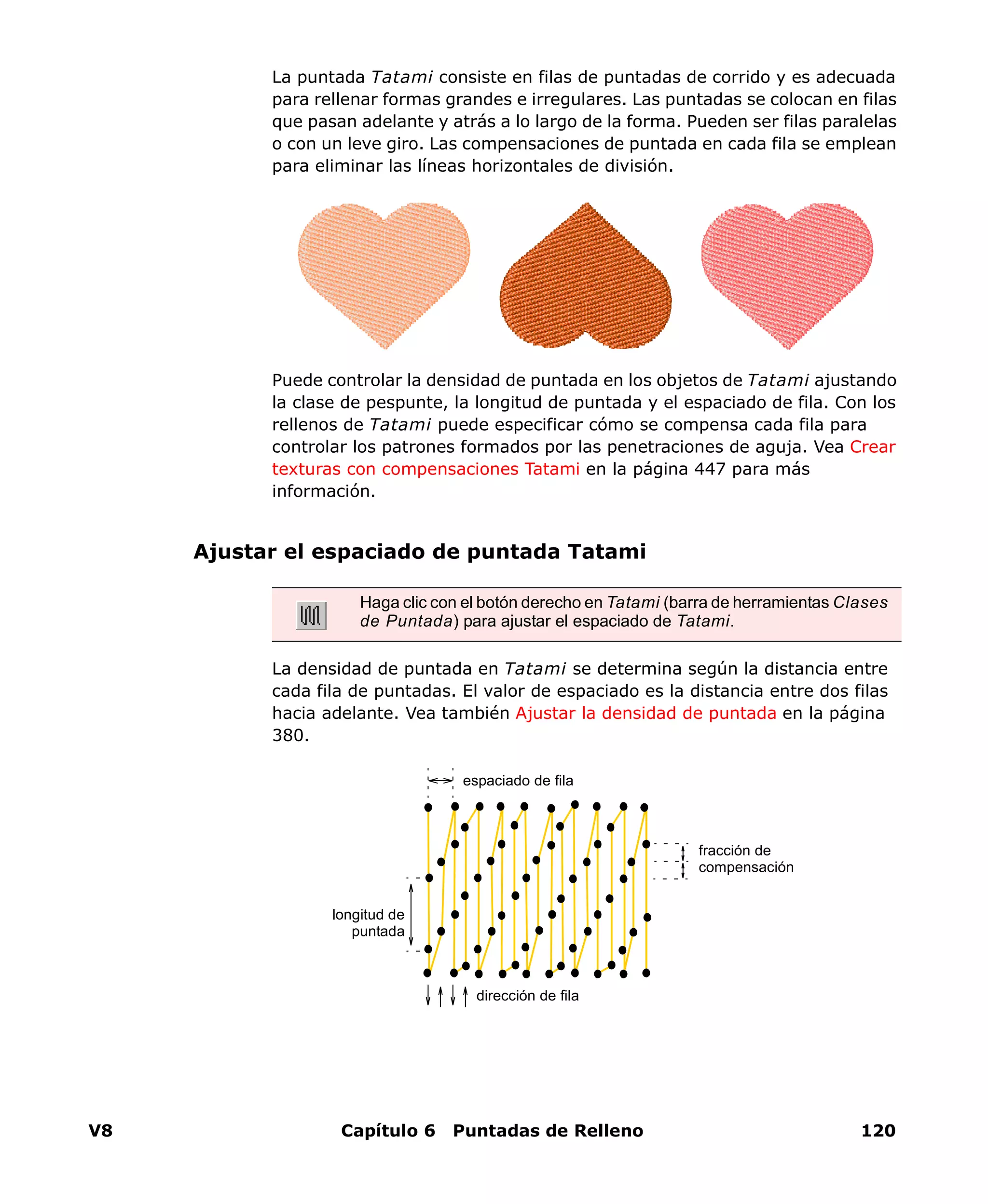 V8 Capítulo 6 Puntadas de Relleno 120
La puntada Tatami consiste en filas de puntadas de corrido y es adecuada
para rellenar formas grandes e irregulares. Las puntadas se colocan en filas
que pasan adelante y atrás a lo largo de la forma. Pueden ser filas paralelas
o con un leve giro. Las compensaciones de puntada en cada fila se emplean
para eliminar las líneas horizontales de división.
Puede controlar la densidad de puntada en los objetos de Tatami ajustando
la clase de pespunte, la longitud de puntada y el espaciado de fila. Con los
rellenos de Tatami puede especificar cómo se compensa cada fila para
controlar los patrones formados por las penetraciones de aguja. Vea Crear
texturas con compensaciones Tatami en la página 447 para más
información.
Ajustar el espaciado de puntada Tatami
La densidad de puntada en Tatami se determina según la distancia entre
cada fila de puntadas. El valor de espaciado es la distancia entre dos filas
hacia adelante. Vea también Ajustar la densidad de puntada en la página
380.
Haga clic con el botón derecho en Tatami (barra de herramientas Clases
de Puntada) para ajustar el espaciado de Tatami.
espaciado de fila
dirección de fila
longitud de
puntada
fracción de
compensación
 