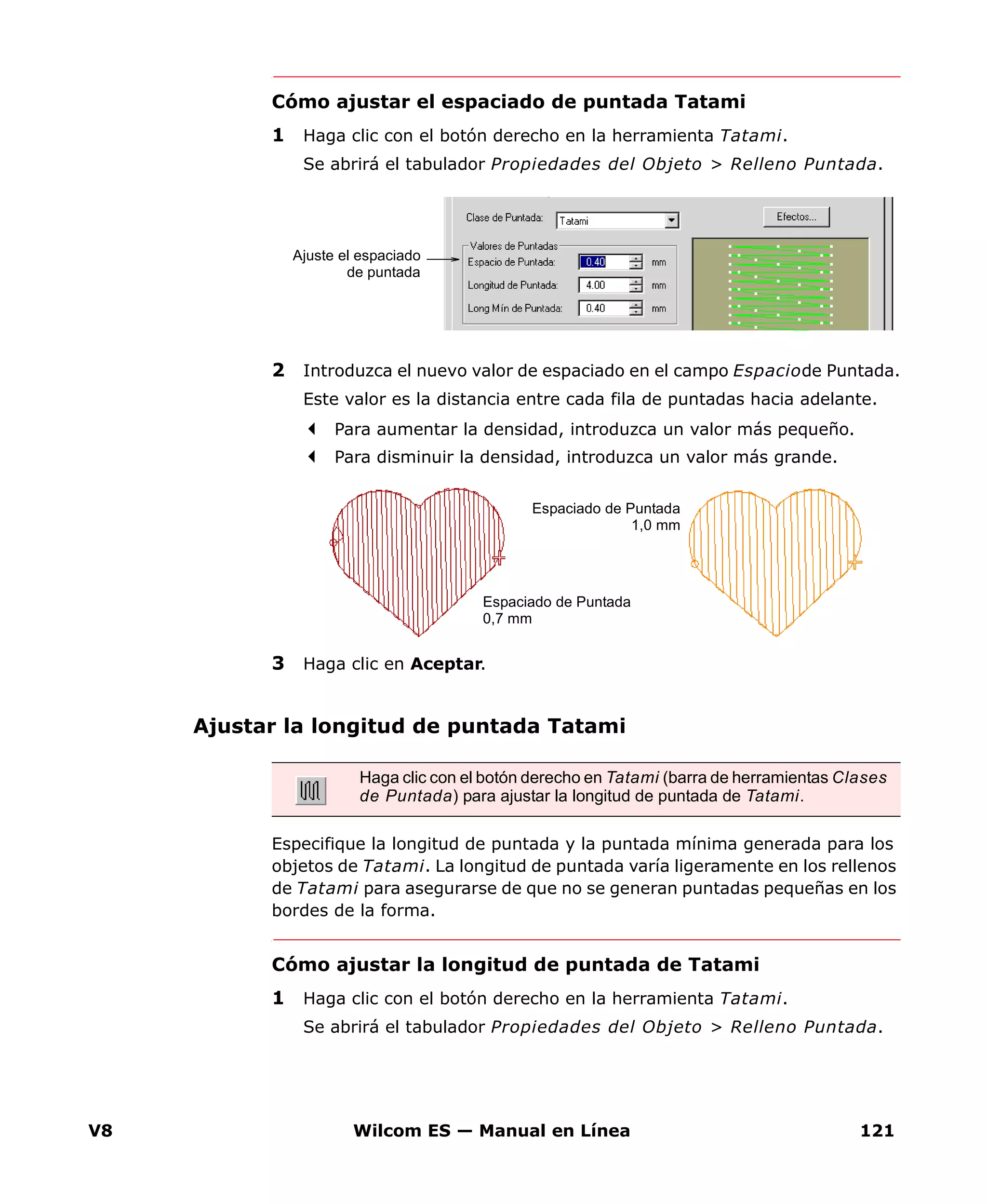 V8 Wilcom ES — Manual en Línea 121
Cómo ajustar el espaciado de puntada Tatami
1 Haga clic con el botón derecho en la herramienta Tatami.
Se abrirá el tabulador Propiedades del Objeto > Relleno Puntada.
2 Introduzca el nuevo valor de espaciado en el campo Espaciode Puntada.
Este valor es la distancia entre cada fila de puntadas hacia adelante.
Para aumentar la densidad, introduzca un valor más pequeño.
Para disminuir la densidad, introduzca un valor más grande.
3 Haga clic en Aceptar.
Ajustar la longitud de puntada Tatami
Especifique la longitud de puntada y la puntada mínima generada para los
objetos de Tatami. La longitud de puntada varía ligeramente en los rellenos
de Tatami para asegurarse de que no se generan puntadas pequeñas en los
bordes de la forma.
Cómo ajustar la longitud de puntada de Tatami
1 Haga clic con el botón derecho en la herramienta Tatami.
Se abrirá el tabulador Propiedades del Objeto > Relleno Puntada.
Ajuste el espaciado
de puntada
Espaciado de Puntada
0,7 mm
Espaciado de Puntada
1,0 mm
Haga clic con el botón derecho en Tatami (barra de herramientas Clases
de Puntada) para ajustar la longitud de puntada de Tatami.
 