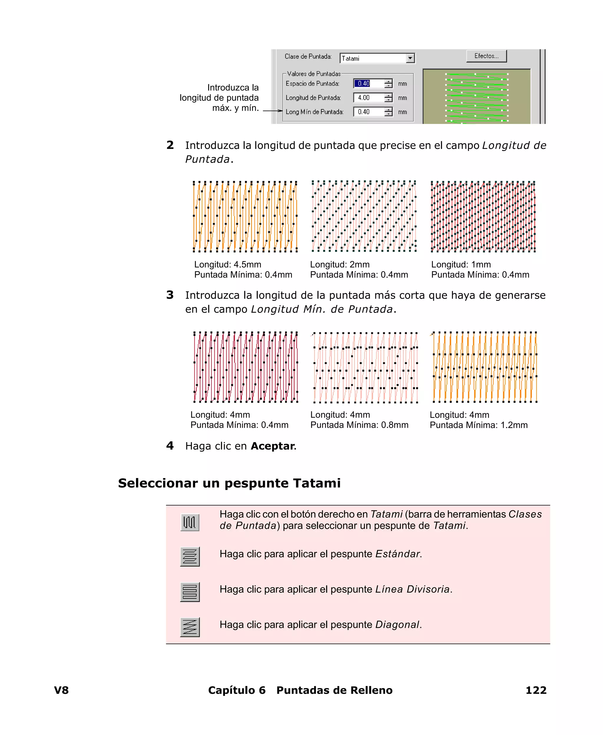 V8 Capítulo 6 Puntadas de Relleno 122
2 Introduzca la longitud de puntada que precise en el campo Longitud de
Puntada.
3 Introduzca la longitud de la puntada más corta que haya de generarse
en el campo Longitud Mín. de Puntada.
4 Haga clic en Aceptar.
Seleccionar un pespunte Tatami
Introduzca la
longitud de puntada
máx. y mín.
Longitud: 4.5mm
Puntada Mínima: 0.4mm
Longitud: 2mm
Puntada Mínima: 0.4mm
Longitud: 1mm
Puntada Mínima: 0.4mm
Longitud: 4mm
Puntada Mínima: 0.4mm
Longitud: 4mm
Puntada Mínima: 0.8mm
Longitud: 4mm
Puntada Mínima: 1.2mm
Haga clic con el botón derecho en Tatami (barra de herramientas Clases
de Puntada) para seleccionar un pespunte de Tatami.
Haga clic para aplicar el pespunte Estándar.
Haga clic para aplicar el pespunte Línea Divisoria.
Haga clic para aplicar el pespunte Diagonal.
 