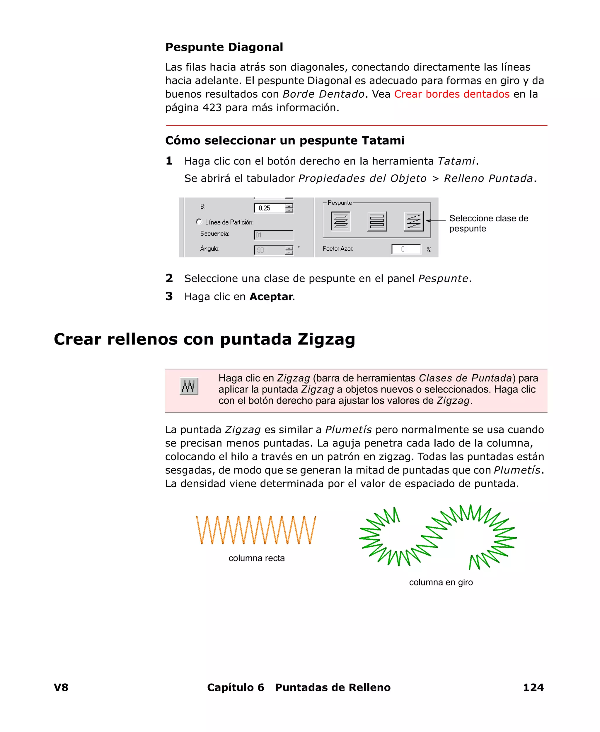 V8 Capítulo 6 Puntadas de Relleno 124
Pespunte Diagonal
Las filas hacia atrás son diagonales, conectando directamente las líneas
hacia adelante. El pespunte Diagonal es adecuado para formas en giro y da
buenos resultados con Borde Dentado. Vea Crear bordes dentados en la
página 423 para más información.
Cómo seleccionar un pespunte Tatami
1 Haga clic con el botón derecho en la herramienta Tatami.
Se abrirá el tabulador Propiedades del Objeto > Relleno Puntada.
2 Seleccione una clase de pespunte en el panel Pespunte.
3 Haga clic en Aceptar.
Crear rellenos con puntada Zigzag
La puntada Zigzag es similar a Plumetís pero normalmente se usa cuando
se precisan menos puntadas. La aguja penetra cada lado de la columna,
colocando el hilo a través en un patrón en zigzag. Todas las puntadas están
sesgadas, de modo que se generan la mitad de puntadas que con Plumetís.
La densidad viene determinada por el valor de espaciado de puntada.
Seleccione clase de
pespunte
Haga clic en Zigzag (barra de herramientas Clases de Puntada) para
aplicar la puntada Zigzag a objetos nuevos o seleccionados. Haga clic
con el botón derecho para ajustar los valores de Zigzag.
columna recta
columna en giro
 