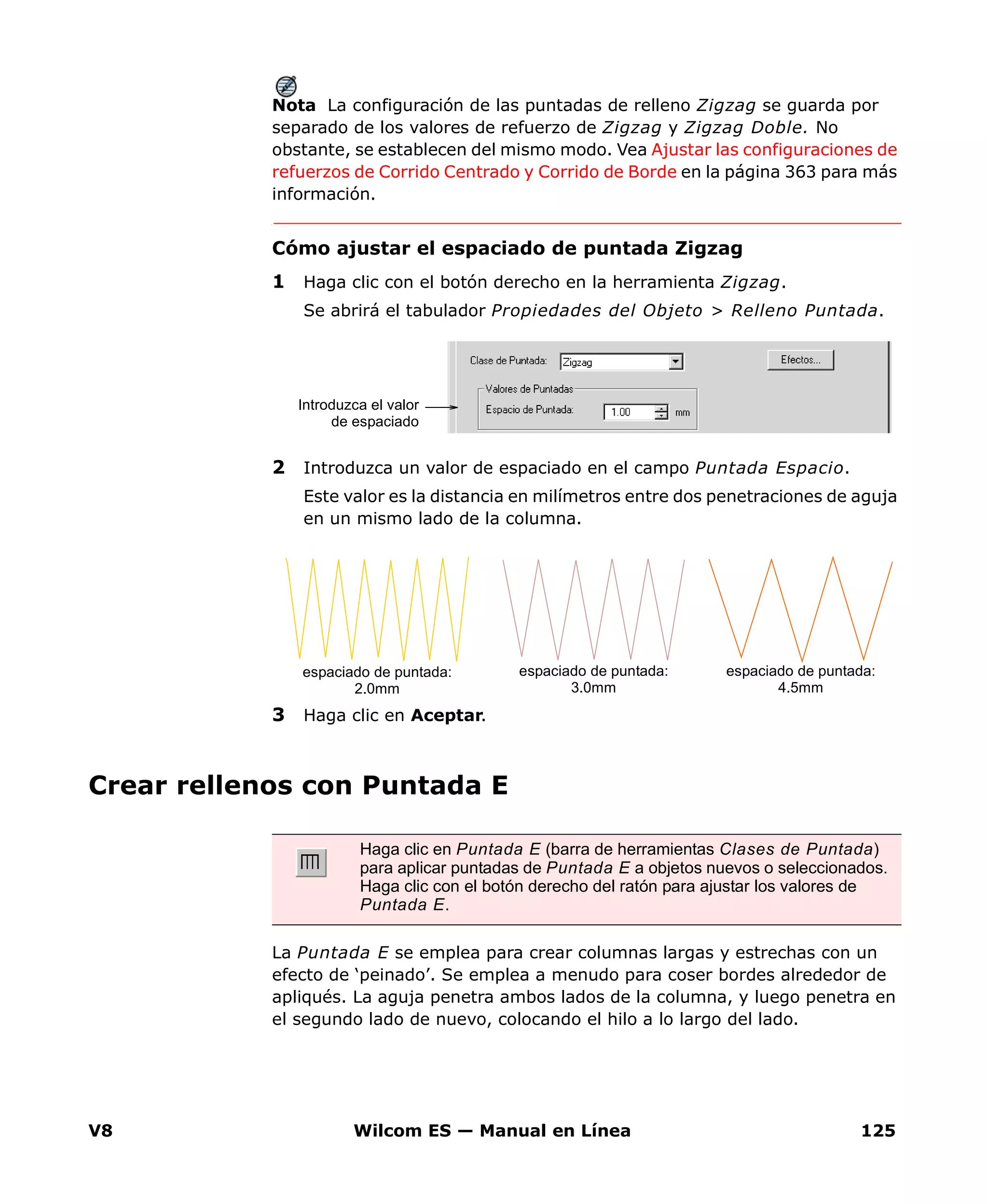 V8 Wilcom ES — Manual en Línea 125
Nota La configuración de las puntadas de relleno Zigzag se guarda por
separado de los valores de refuerzo de Zigzag y Zigzag Doble. No
obstante, se establecen del mismo modo. Vea Ajustar las configuraciones de
refuerzos de Corrido Centrado y Corrido de Borde en la página 363 para más
información.
Cómo ajustar el espaciado de puntada Zigzag
1 Haga clic con el botón derecho en la herramienta Zigzag.
Se abrirá el tabulador Propiedades del Objeto > Relleno Puntada.
2 Introduzca un valor de espaciado en el campo Puntada Espacio.
Este valor es la distancia en milímetros entre dos penetraciones de aguja
en un mismo lado de la columna.
3 Haga clic en Aceptar.
Crear rellenos con Puntada E
La Puntada E se emplea para crear columnas largas y estrechas con un
efecto de ‘peinado’. Se emplea a menudo para coser bordes alrededor de
apliqués. La aguja penetra ambos lados de la columna, y luego penetra en
el segundo lado de nuevo, colocando el hilo a lo largo del lado.
Introduzca el valor
de espaciado
espaciado de puntada:
2.0mm
espaciado de puntada:
3.0mm
espaciado de puntada:
4.5mm
Haga clic en Puntada E (barra de herramientas Clases de Puntada)
para aplicar puntadas de Puntada E a objetos nuevos o seleccionados.
Haga clic con el botón derecho del ratón para ajustar los valores de
Puntada E.
 