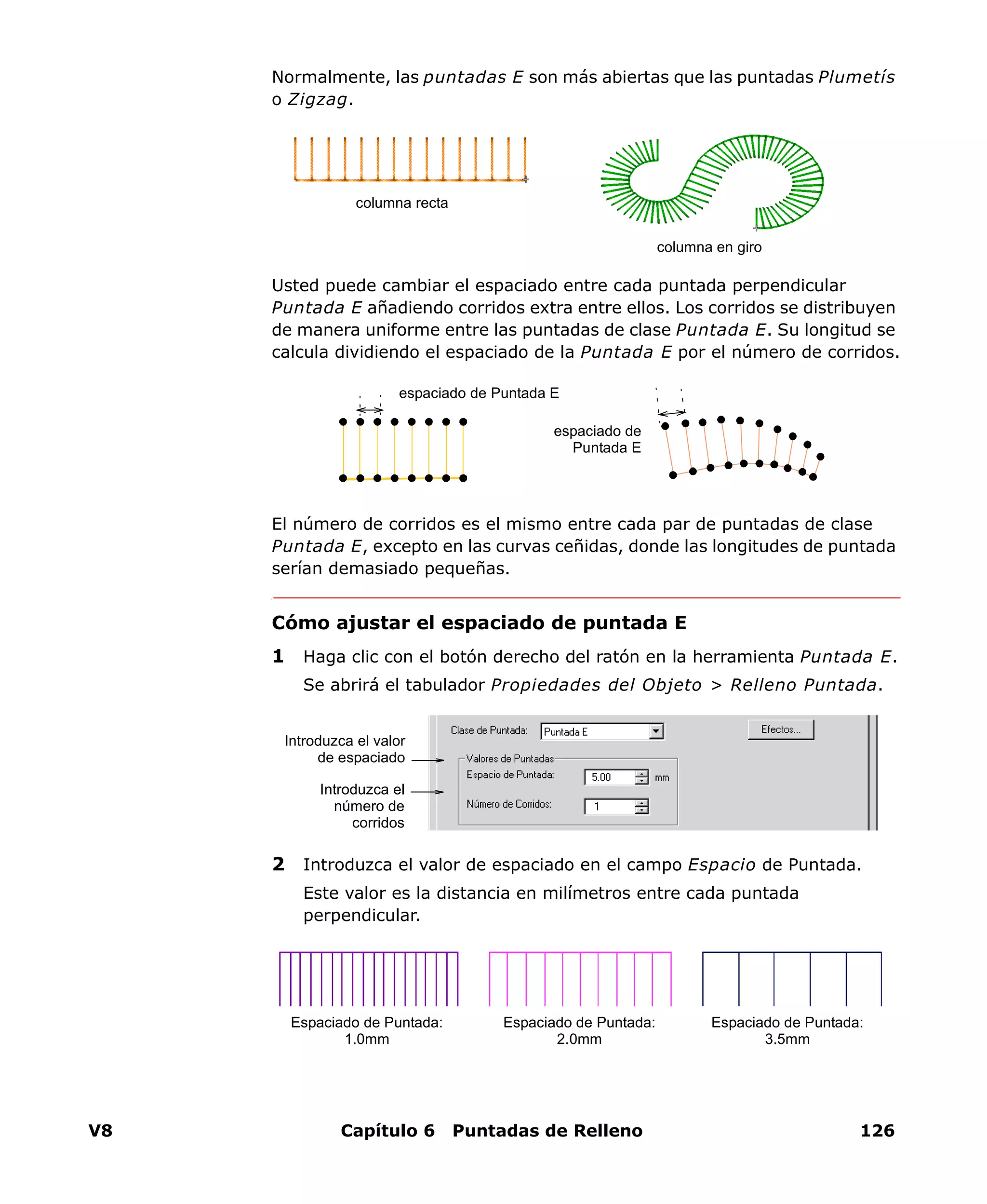 V8 Capítulo 6 Puntadas de Relleno 126
Normalmente, las puntadas E son más abiertas que las puntadas Plumetís
o Zigzag.
Usted puede cambiar el espaciado entre cada puntada perpendicular
Puntada E añadiendo corridos extra entre ellos. Los corridos se distribuyen
de manera uniforme entre las puntadas de clase Puntada E. Su longitud se
calcula dividiendo el espaciado de la Puntada E por el número de corridos.
El número de corridos es el mismo entre cada par de puntadas de clase
Puntada E, excepto en las curvas ceñidas, donde las longitudes de puntada
serían demasiado pequeñas.
Cómo ajustar el espaciado de puntada E
1 Haga clic con el botón derecho del ratón en la herramienta Puntada E.
Se abrirá el tabulador Propiedades del Objeto > Relleno Puntada.
2 Introduzca el valor de espaciado en el campo Espacio de Puntada.
Este valor es la distancia en milímetros entre cada puntada
perpendicular.
columna recta
columna en giro
espaciado de Puntada E
espaciado de
Puntada E
Introduzca el valor
de espaciado
Introduzca el
número de
corridos
Espaciado de Puntada:
1.0mm
Espaciado de Puntada:
3.5mm
Espaciado de Puntada:
2.0mm
 