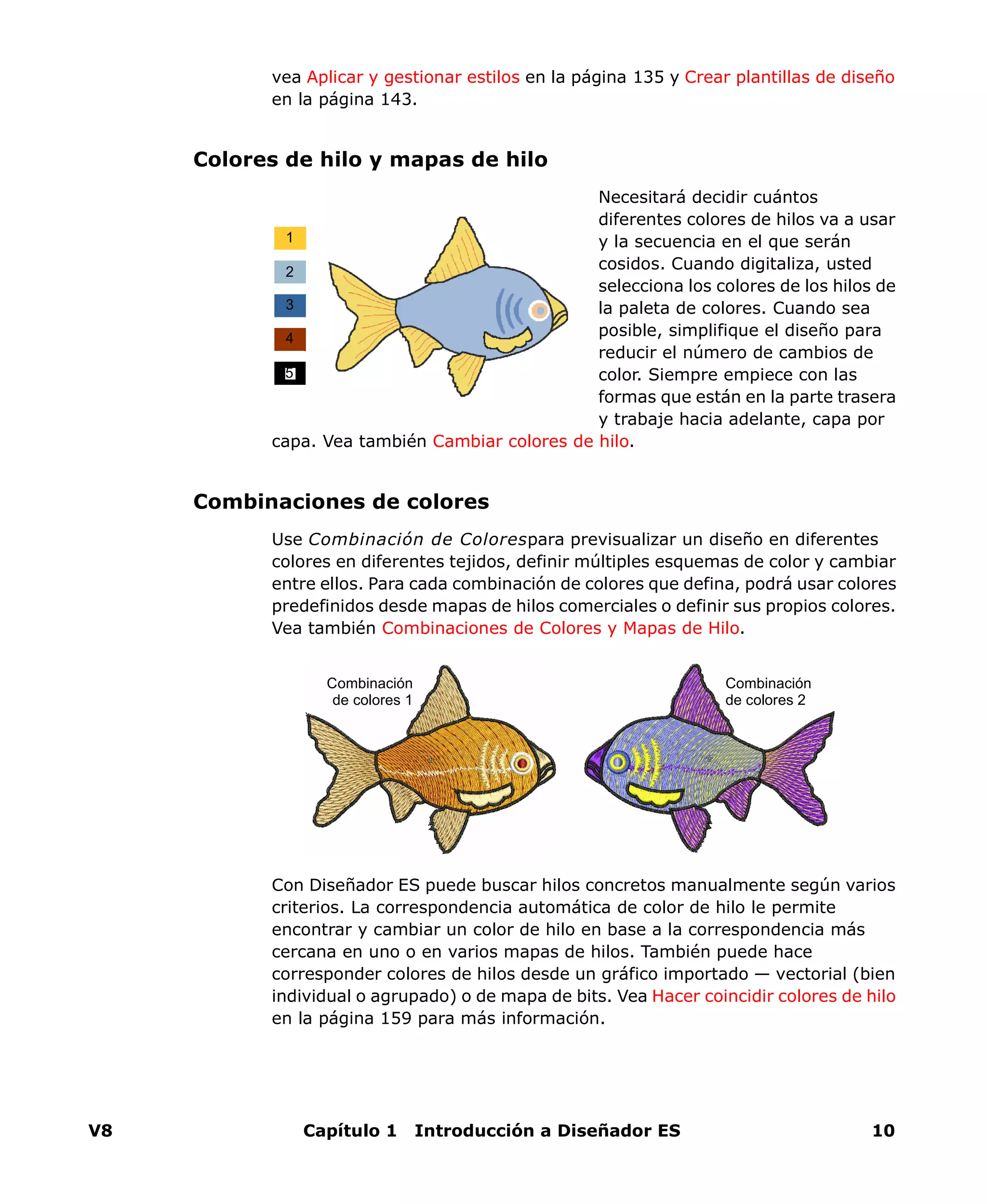 V8 Capítulo 1 Introducción a Diseñador ES 10
vea Aplicar y gestionar estilos en la página 135 y Crear plantillas de diseño
en la página 143.
Colores de hilo y mapas de hilo
Necesitará decidir cuántos
diferentes colores de hilos va a usar
y la secuencia en el que serán
cosidos. Cuando digitaliza, usted
selecciona los colores de los hilos de
la paleta de colores. Cuando sea
posible, simplifique el diseño para
reducir el número de cambios de
color. Siempre empiece con las
formas que están en la parte trasera
y trabaje hacia adelante, capa por
capa. Vea también Cambiar colores de hilo.
Combinaciones de colores
Use Combinación de Colorespara previsualizar un diseño en diferentes
colores en diferentes tejidos, definir múltiples esquemas de color y cambiar
entre ellos. Para cada combinación de colores que defina, podrá usar colores
predefinidos desde mapas de hilos comerciales o definir sus propios colores.
Vea también Combinaciones de Colores y Mapas de Hilo.
Con Diseñador ES puede buscar hilos concretos manualmente según varios
criterios. La correspondencia automática de color de hilo le permite
encontrar y cambiar un color de hilo en base a la correspondencia más
cercana en uno o en varios mapas de hilos. También puede hace
corresponder colores de hilos desde un gráfico importado — vectorial (bien
individual o agrupado) o de mapa de bits. Vea Hacer coincidir colores de hilo
en la página 159 para más información.
1
2
3
4
5
Combinación
de colores 1
Combinación
de colores 2
 