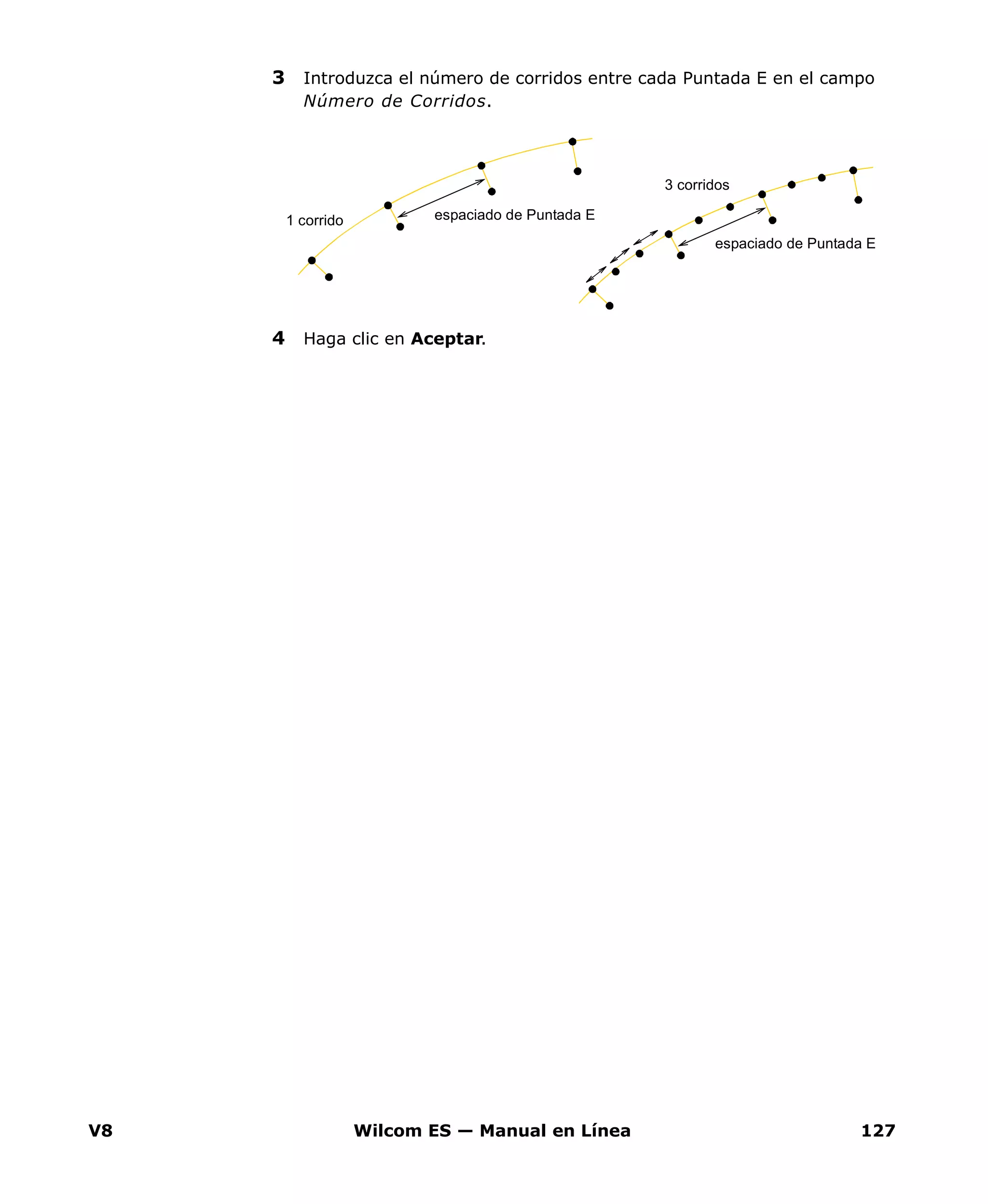 V8 Wilcom ES — Manual en Línea 127
3 Introduzca el número de corridos entre cada Puntada E en el campo
Número de Corridos.
4 Haga clic en Aceptar.
espaciado de Puntada E1 corrido
espaciado de Puntada E
3 corridos
 