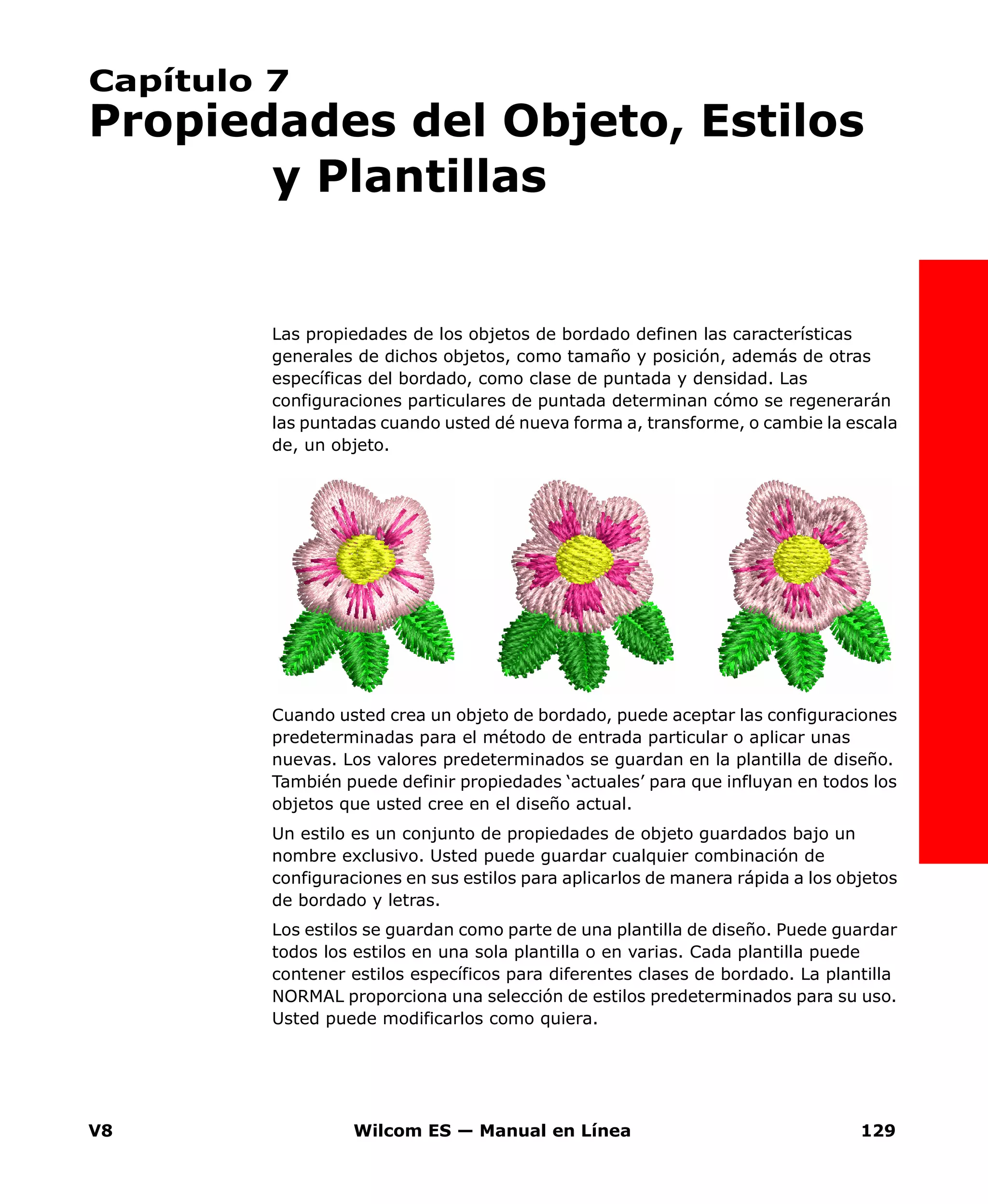 V8 Wilcom ES — Manual en Línea 129
Capítulo 7
Propiedades del Objeto, Estilos
y Plantillas
Las propiedades de los objetos de bordado definen las características
generales de dichos objetos, como tamaño y posición, además de otras
específicas del bordado, como clase de puntada y densidad. Las
configuraciones particulares de puntada determinan cómo se regenerarán
las puntadas cuando usted dé nueva forma a, transforme, o cambie la escala
de, un objeto.
Cuando usted crea un objeto de bordado, puede aceptar las configuraciones
predeterminadas para el método de entrada particular o aplicar unas
nuevas. Los valores predeterminados se guardan en la plantilla de diseño.
También puede definir propiedades ‘actuales’ para que influyan en todos los
objetos que usted cree en el diseño actual.
Un estilo es un conjunto de propiedades de objeto guardados bajo un
nombre exclusivo. Usted puede guardar cualquier combinación de
configuraciones en sus estilos para aplicarlos de manera rápida a los objetos
de bordado y letras.
Los estilos se guardan como parte de una plantilla de diseño. Puede guardar
todos los estilos en una sola plantilla o en varias. Cada plantilla puede
contener estilos específicos para diferentes clases de bordado. La plantilla
NORMAL proporciona una selección de estilos predeterminados para su uso.
Usted puede modificarlos como quiera.
 