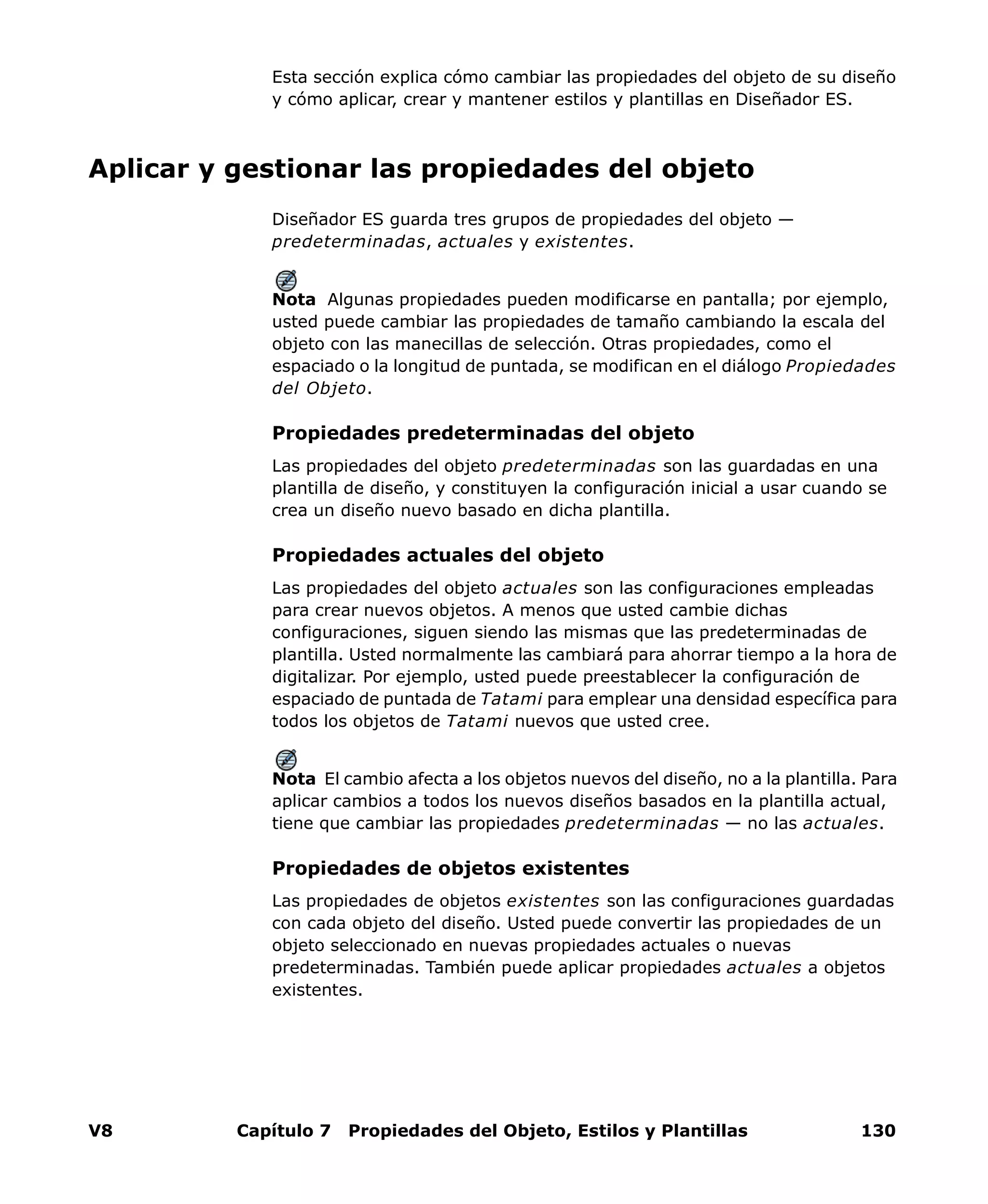 V8 Capítulo 7 Propiedades del Objeto, Estilos y Plantillas 130
Esta sección explica cómo cambiar las propiedades del objeto de su diseño
y cómo aplicar, crear y mantener estilos y plantillas en Diseñador ES.
Aplicar y gestionar las propiedades del objeto
Diseñador ES guarda tres grupos de propiedades del objeto —
predeterminadas, actuales y existentes.
Nota Algunas propiedades pueden modificarse en pantalla; por ejemplo,
usted puede cambiar las propiedades de tamaño cambiando la escala del
objeto con las manecillas de selección. Otras propiedades, como el
espaciado o la longitud de puntada, se modifican en el diálogo Propiedades
del Objeto.
Propiedades predeterminadas del objeto
Las propiedades del objeto predeterminadas son las guardadas en una
plantilla de diseño, y constituyen la configuración inicial a usar cuando se
crea un diseño nuevo basado en dicha plantilla.
Propiedades actuales del objeto
Las propiedades del objeto actuales son las configuraciones empleadas
para crear nuevos objetos. A menos que usted cambie dichas
configuraciones, siguen siendo las mismas que las predeterminadas de
plantilla. Usted normalmente las cambiará para ahorrar tiempo a la hora de
digitalizar. Por ejemplo, usted puede preestablecer la configuración de
espaciado de puntada de Tatami para emplear una densidad específica para
todos los objetos de Tatami nuevos que usted cree.
Nota El cambio afecta a los objetos nuevos del diseño, no a la plantilla. Para
aplicar cambios a todos los nuevos diseños basados en la plantilla actual,
tiene que cambiar las propiedades predeterminadas — no las actuales.
Propiedades de objetos existentes
Las propiedades de objetos existentes son las configuraciones guardadas
con cada objeto del diseño. Usted puede convertir las propiedades de un
objeto seleccionado en nuevas propiedades actuales o nuevas
predeterminadas. También puede aplicar propiedades actuales a objetos
existentes.
 