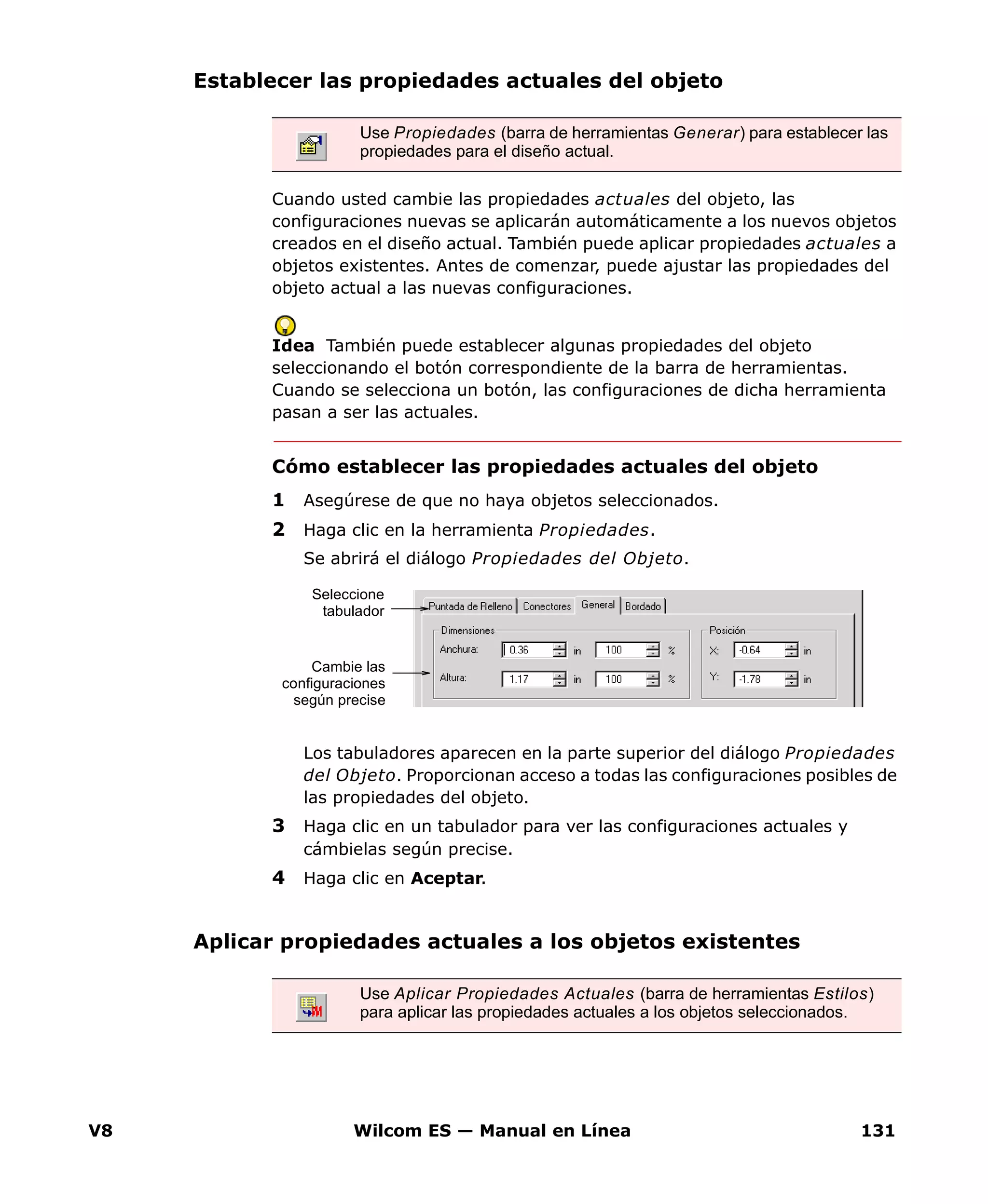 V8 Wilcom ES — Manual en Línea 131
Establecer las propiedades actuales del objeto
Cuando usted cambie las propiedades actuales del objeto, las
configuraciones nuevas se aplicarán automáticamente a los nuevos objetos
creados en el diseño actual. También puede aplicar propiedades actuales a
objetos existentes. Antes de comenzar, puede ajustar las propiedades del
objeto actual a las nuevas configuraciones.
Idea También puede establecer algunas propiedades del objeto
seleccionando el botón correspondiente de la barra de herramientas.
Cuando se selecciona un botón, las configuraciones de dicha herramienta
pasan a ser las actuales.
Cómo establecer las propiedades actuales del objeto
1 Asegúrese de que no haya objetos seleccionados.
2 Haga clic en la herramienta Propiedades.
Se abrirá el diálogo Propiedades del Objeto.
Los tabuladores aparecen en la parte superior del diálogo Propiedades
del Objeto. Proporcionan acceso a todas las configuraciones posibles de
las propiedades del objeto.
3 Haga clic en un tabulador para ver las configuraciones actuales y
cámbielas según precise.
4 Haga clic en Aceptar.
Aplicar propiedades actuales a los objetos existentes
Use Propiedades (barra de herramientas Generar) para establecer las
propiedades para el diseño actual.
Seleccione
tabulador
Cambie las
configuraciones
según precise
Use Aplicar Propiedades Actuales (barra de herramientas Estilos)
para aplicar las propiedades actuales a los objetos seleccionados.
 