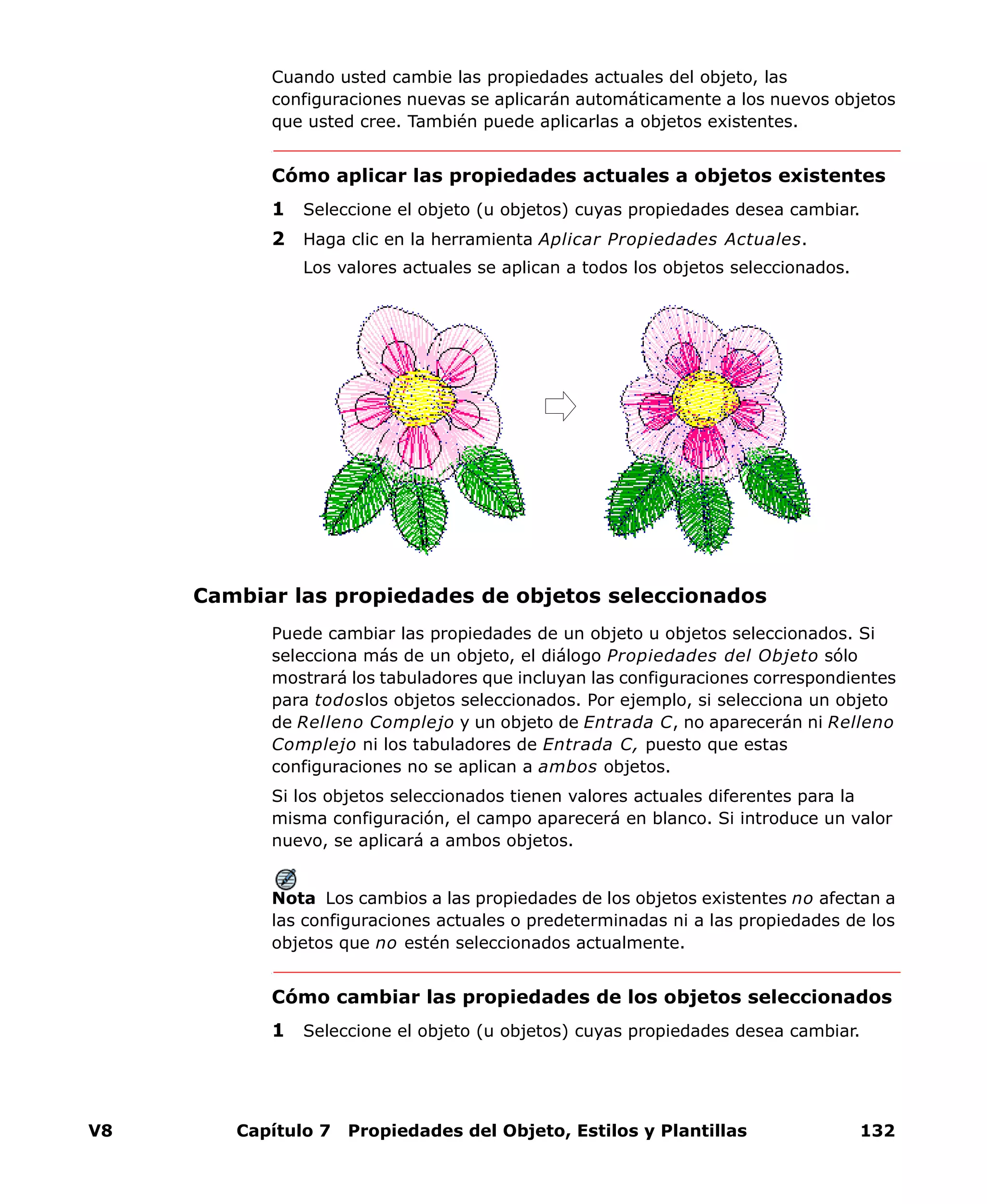 V8 Capítulo 7 Propiedades del Objeto, Estilos y Plantillas 132
Cuando usted cambie las propiedades actuales del objeto, las
configuraciones nuevas se aplicarán automáticamente a los nuevos objetos
que usted cree. También puede aplicarlas a objetos existentes.
Cómo aplicar las propiedades actuales a objetos existentes
1 Seleccione el objeto (u objetos) cuyas propiedades desea cambiar.
2 Haga clic en la herramienta Aplicar Propiedades Actuales.
Los valores actuales se aplican a todos los objetos seleccionados.
Cambiar las propiedades de objetos seleccionados
Puede cambiar las propiedades de un objeto u objetos seleccionados. Si
selecciona más de un objeto, el diálogo Propiedades del Objeto sólo
mostrará los tabuladores que incluyan las configuraciones correspondientes
para todoslos objetos seleccionados. Por ejemplo, si selecciona un objeto
de Relleno Complejo y un objeto de Entrada C, no aparecerán ni Relleno
Complejo ni los tabuladores de Entrada C, puesto que estas
configuraciones no se aplican a ambos objetos.
Si los objetos seleccionados tienen valores actuales diferentes para la
misma configuración, el campo aparecerá en blanco. Si introduce un valor
nuevo, se aplicará a ambos objetos.
Nota Los cambios a las propiedades de los objetos existentes no afectan a
las configuraciones actuales o predeterminadas ni a las propiedades de los
objetos que no estén seleccionados actualmente.
Cómo cambiar las propiedades de los objetos seleccionados
1 Seleccione el objeto (u objetos) cuyas propiedades desea cambiar.
 