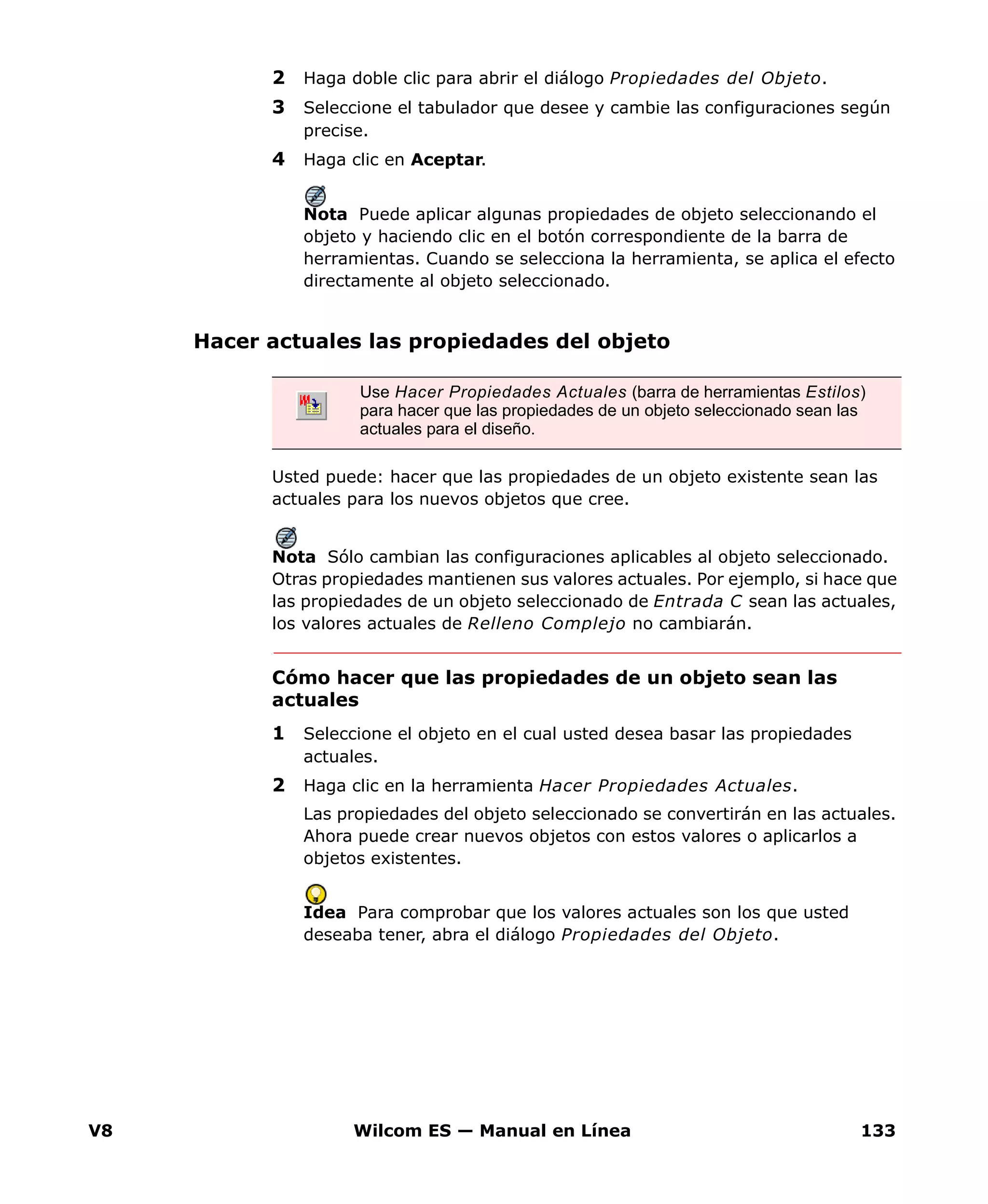 V8 Wilcom ES — Manual en Línea 133
2 Haga doble clic para abrir el diálogo Propiedades del Objeto.
3 Seleccione el tabulador que desee y cambie las configuraciones según
precise.
4 Haga clic en Aceptar.
Nota Puede aplicar algunas propiedades de objeto seleccionando el
objeto y haciendo clic en el botón correspondiente de la barra de
herramientas. Cuando se selecciona la herramienta, se aplica el efecto
directamente al objeto seleccionado.
Hacer actuales las propiedades del objeto
Usted puede: hacer que las propiedades de un objeto existente sean las
actuales para los nuevos objetos que cree.
Nota Sólo cambian las configuraciones aplicables al objeto seleccionado.
Otras propiedades mantienen sus valores actuales. Por ejemplo, si hace que
las propiedades de un objeto seleccionado de Entrada C sean las actuales,
los valores actuales de Relleno Complejo no cambiarán.
Cómo hacer que las propiedades de un objeto sean las
actuales
1 Seleccione el objeto en el cual usted desea basar las propiedades
actuales.
2 Haga clic en la herramienta Hacer Propiedades Actuales.
Las propiedades del objeto seleccionado se convertirán en las actuales.
Ahora puede crear nuevos objetos con estos valores o aplicarlos a
objetos existentes.
Idea Para comprobar que los valores actuales son los que usted
deseaba tener, abra el diálogo Propiedades del Objeto.
Use Hacer Propiedades Actuales (barra de herramientas Estilos)
para hacer que las propiedades de un objeto seleccionado sean las
actuales para el diseño.
 