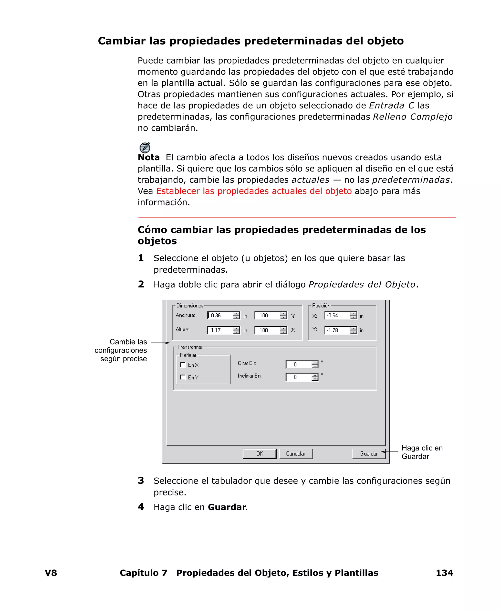 V8 Capítulo 7 Propiedades del Objeto, Estilos y Plantillas 134
Cambiar las propiedades predeterminadas del objeto
Puede cambiar las propiedades predeterminadas del objeto en cualquier
momento guardando las propiedades del objeto con el que esté trabajando
en la plantilla actual. Sólo se guardan las configuraciones para ese objeto.
Otras propiedades mantienen sus configuraciones actuales. Por ejemplo, si
hace de las propiedades de un objeto seleccionado de Entrada C las
predeterminadas, las configuraciones predeterminadas Relleno Complejo
no cambiarán.
Nota El cambio afecta a todos los diseños nuevos creados usando esta
plantilla. Si quiere que los cambios sólo se apliquen al diseño en el que está
trabajando, cambie las propiedades actuales — no las predeterminadas.
Vea Establecer las propiedades actuales del objeto abajo para más
información.
Cómo cambiar las propiedades predeterminadas de los
objetos
1 Seleccione el objeto (u objetos) en los que quiere basar las
predeterminadas.
2 Haga doble clic para abrir el diálogo Propiedades del Objeto.
3 Seleccione el tabulador que desee y cambie las configuraciones según
precise.
4 Haga clic en Guardar.
Cambie las
configuraciones
según precise
Haga clic en
Guardar
 