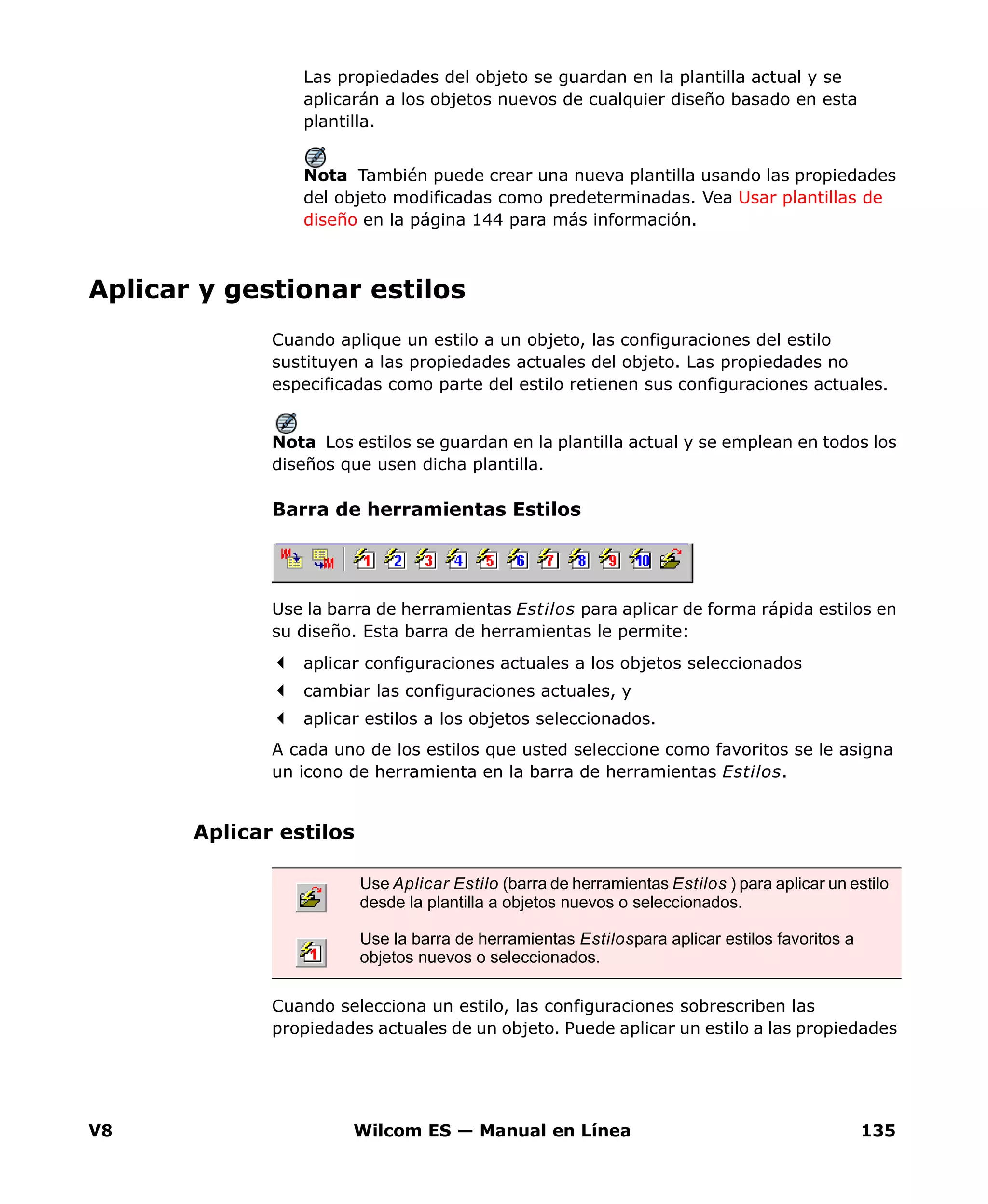 V8 Wilcom ES — Manual en Línea 135
Las propiedades del objeto se guardan en la plantilla actual y se
aplicarán a los objetos nuevos de cualquier diseño basado en esta
plantilla.
Nota También puede crear una nueva plantilla usando las propiedades
del objeto modificadas como predeterminadas. Vea Usar plantillas de
diseño en la página 144 para más información.
Aplicar y gestionar estilos
Cuando aplique un estilo a un objeto, las configuraciones del estilo
sustituyen a las propiedades actuales del objeto. Las propiedades no
especificadas como parte del estilo retienen sus configuraciones actuales.
Nota Los estilos se guardan en la plantilla actual y se emplean en todos los
diseños que usen dicha plantilla.
Barra de herramientas Estilos
Use la barra de herramientas Estilos para aplicar de forma rápida estilos en
su diseño. Esta barra de herramientas le permite:
aplicar configuraciones actuales a los objetos seleccionados
cambiar las configuraciones actuales, y
aplicar estilos a los objetos seleccionados.
A cada uno de los estilos que usted seleccione como favoritos se le asigna
un icono de herramienta en la barra de herramientas Estilos.
Aplicar estilos
Cuando selecciona un estilo, las configuraciones sobrescriben las
propiedades actuales de un objeto. Puede aplicar un estilo a las propiedades
Use Aplicar Estilo (barra de herramientas Estilos ) para aplicar un estilo
desde la plantilla a objetos nuevos o seleccionados.
Use la barra de herramientas Estilospara aplicar estilos favoritos a
objetos nuevos o seleccionados.
 