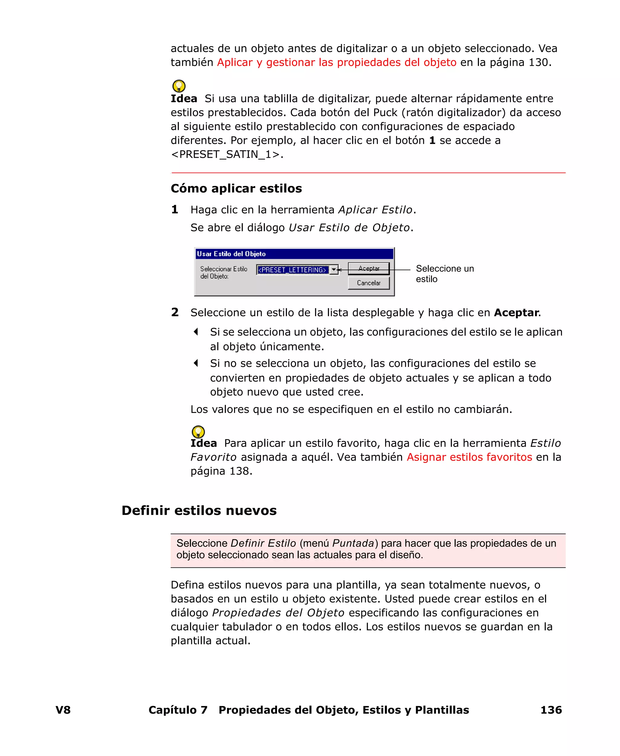 V8 Capítulo 7 Propiedades del Objeto, Estilos y Plantillas 136
actuales de un objeto antes de digitalizar o a un objeto seleccionado. Vea
también Aplicar y gestionar las propiedades del objeto en la página 130.
Idea Si usa una tablilla de digitalizar, puede alternar rápidamente entre
estilos prestablecidos. Cada botón del Puck (ratón digitalizador) da acceso
al siguiente estilo prestablecido con configuraciones de espaciado
diferentes. Por ejemplo, al hacer clic en el botón 1 se accede a
<PRESET_SATIN_1>.
Cómo aplicar estilos
1 Haga clic en la herramienta Aplicar Estilo.
Se abre el diálogo Usar Estilo de Objeto.
2 Seleccione un estilo de la lista desplegable y haga clic en Aceptar.
Si se selecciona un objeto, las configuraciones del estilo se le aplican
al objeto únicamente.
Si no se selecciona un objeto, las configuraciones del estilo se
convierten en propiedades de objeto actuales y se aplican a todo
objeto nuevo que usted cree.
Los valores que no se especifiquen en el estilo no cambiarán.
Idea Para aplicar un estilo favorito, haga clic en la herramienta Estilo
Favorito asignada a aquél. Vea también Asignar estilos favoritos en la
página 138.
Definir estilos nuevos
Defina estilos nuevos para una plantilla, ya sean totalmente nuevos, o
basados en un estilo u objeto existente. Usted puede crear estilos en el
diálogo Propiedades del Objeto especificando las configuraciones en
cualquier tabulador o en todos ellos. Los estilos nuevos se guardan en la
plantilla actual.
Seleccione un
estilo
Seleccione Definir Estilo (menú Puntada) para hacer que las propiedades de un
objeto seleccionado sean las actuales para el diseño.
 