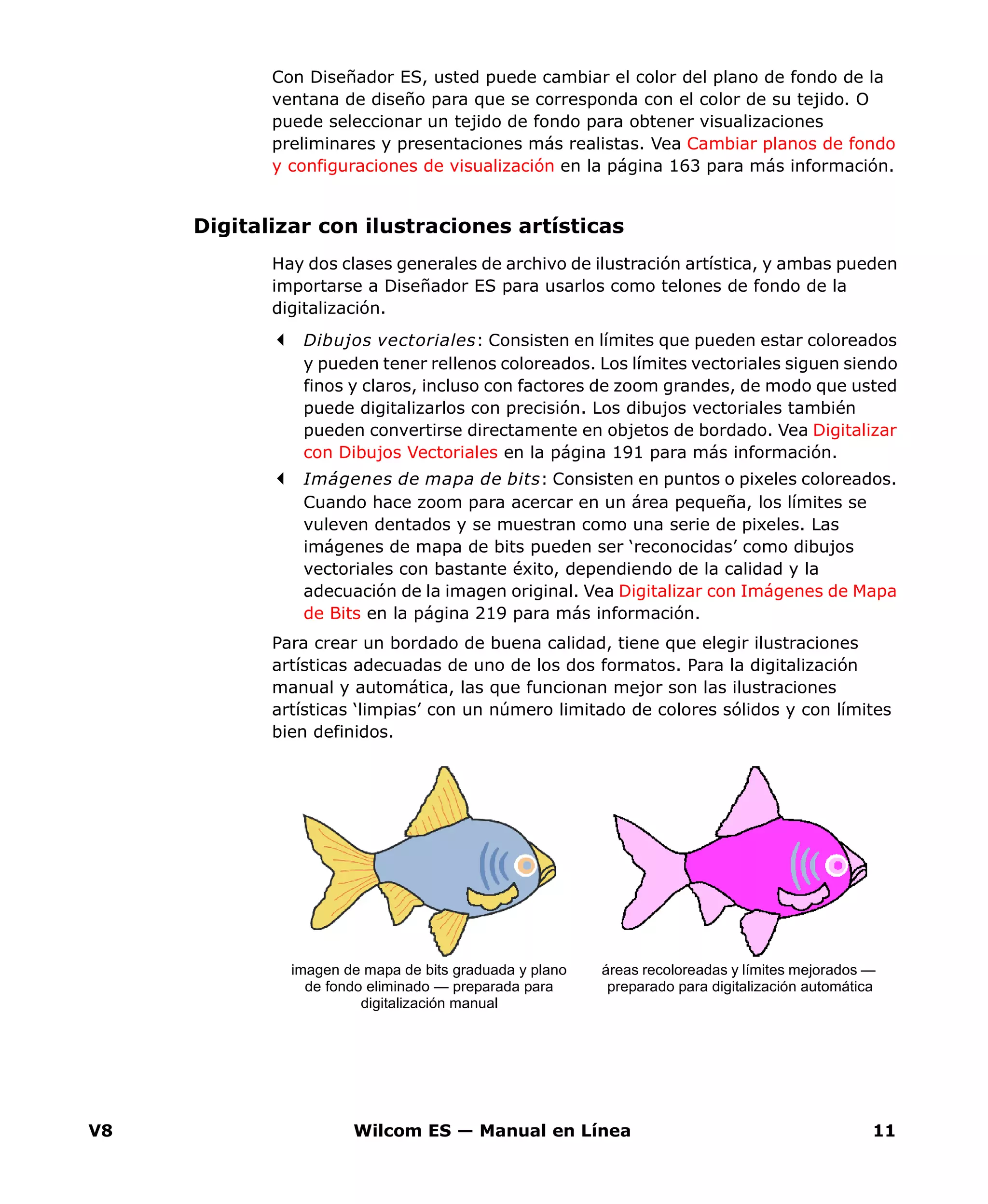 V8 Wilcom ES — Manual en Línea 11
Con Diseñador ES, usted puede cambiar el color del plano de fondo de la
ventana de diseño para que se corresponda con el color de su tejido. O
puede seleccionar un tejido de fondo para obtener visualizaciones
preliminares y presentaciones más realistas. Vea Cambiar planos de fondo
y configuraciones de visualización en la página 163 para más información.
Digitalizar con ilustraciones artísticas
Hay dos clases generales de archivo de ilustración artística, y ambas pueden
importarse a Diseñador ES para usarlos como telones de fondo de la
digitalización.
Dibujos vectoriales: Consisten en límites que pueden estar coloreados
y pueden tener rellenos coloreados. Los límites vectoriales siguen siendo
finos y claros, incluso con factores de zoom grandes, de modo que usted
puede digitalizarlos con precisión. Los dibujos vectoriales también
pueden convertirse directamente en objetos de bordado. Vea Digitalizar
con Dibujos Vectoriales en la página 191 para más información.
Imágenes de mapa de bits: Consisten en puntos o pixeles coloreados.
Cuando hace zoom para acercar en un área pequeña, los límites se
vuleven dentados y se muestran como una serie de pixeles. Las
imágenes de mapa de bits pueden ser ‘reconocidas’ como dibujos
vectoriales con bastante éxito, dependiendo de la calidad y la
adecuación de la imagen original. Vea Digitalizar con Imágenes de Mapa
de Bits en la página 219 para más información.
Para crear un bordado de buena calidad, tiene que elegir ilustraciones
artísticas adecuadas de uno de los dos formatos. Para la digitalización
manual y automática, las que funcionan mejor son las ilustraciones
artísticas ‘limpias’ con un número limitado de colores sólidos y con límites
bien definidos.
áreas recoloreadas y límites mejorados —
preparado para digitalización automática
imagen de mapa de bits graduada y plano
de fondo eliminado — preparada para
digitalización manual
 