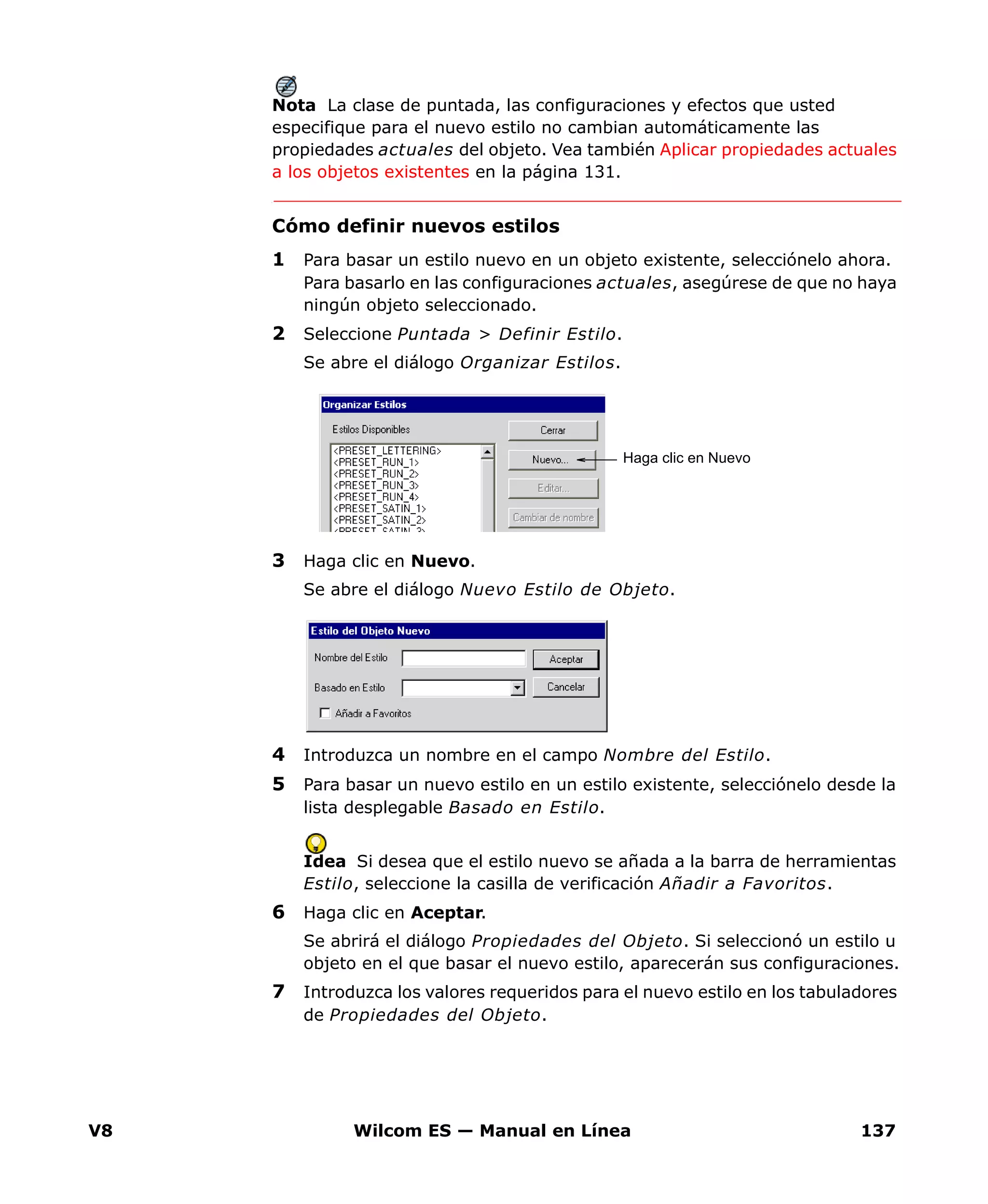 V8 Wilcom ES — Manual en Línea 137
Nota La clase de puntada, las configuraciones y efectos que usted
especifique para el nuevo estilo no cambian automáticamente las
propiedades actuales del objeto. Vea también Aplicar propiedades actuales
a los objetos existentes en la página 131.
Cómo definir nuevos estilos
1 Para basar un estilo nuevo en un objeto existente, selecciónelo ahora.
Para basarlo en las configuraciones actuales, asegúrese de que no haya
ningún objeto seleccionado.
2 Seleccione Puntada > Definir Estilo.
Se abre el diálogo Organizar Estilos.
3 Haga clic en Nuevo.
Se abre el diálogo Nuevo Estilo de Objeto.
4 Introduzca un nombre en el campo Nombre del Estilo.
5 Para basar un nuevo estilo en un estilo existente, selecciónelo desde la
lista desplegable Basado en Estilo.
Idea Si desea que el estilo nuevo se añada a la barra de herramientas
Estilo, seleccione la casilla de verificación Añadir a Favoritos.
6 Haga clic en Aceptar.
Se abrirá el diálogo Propiedades del Objeto. Si seleccionó un estilo u
objeto en el que basar el nuevo estilo, aparecerán sus configuraciones.
7 Introduzca los valores requeridos para el nuevo estilo en los tabuladores
de Propiedades del Objeto.
Haga clic en Nuevo
 