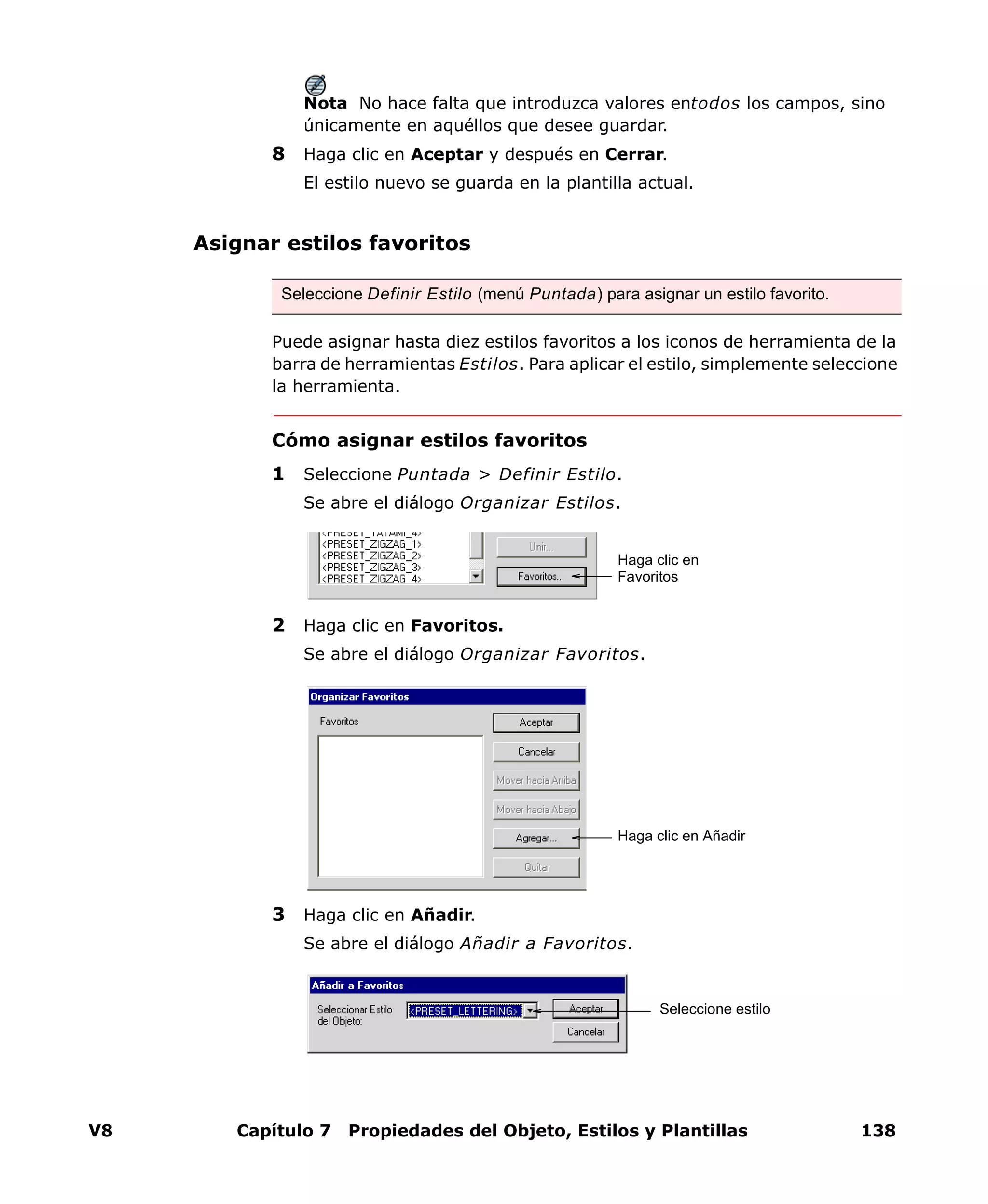 V8 Capítulo 7 Propiedades del Objeto, Estilos y Plantillas 138
Nota No hace falta que introduzca valores entodos los campos, sino
únicamente en aquéllos que desee guardar.
8 Haga clic en Aceptar y después en Cerrar.
El estilo nuevo se guarda en la plantilla actual.
Asignar estilos favoritos
Puede asignar hasta diez estilos favoritos a los iconos de herramienta de la
barra de herramientas Estilos. Para aplicar el estilo, simplemente seleccione
la herramienta.
Cómo asignar estilos favoritos
1 Seleccione Puntada > Definir Estilo.
Se abre el diálogo Organizar Estilos.
2 Haga clic en Favoritos.
Se abre el diálogo Organizar Favoritos.
3 Haga clic en Añadir.
Se abre el diálogo Añadir a Favoritos.
Seleccione Definir Estilo (menú Puntada) para asignar un estilo favorito.
Haga clic en
Favoritos
Haga clic en Añadir
Seleccione estilo
 