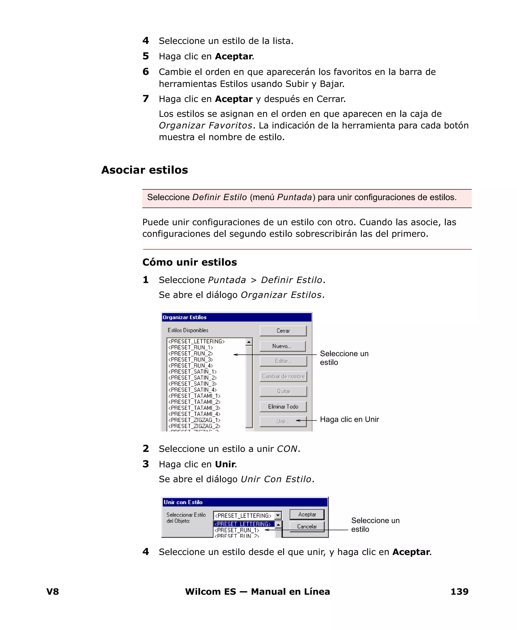 V8 Wilcom ES — Manual en Línea 139
4 Seleccione un estilo de la lista.
5 Haga clic en Aceptar.
6 Cambie el orden en que aparecerán los favoritos en la barra de
herramientas Estilos usando Subir y Bajar.
7 Haga clic en Aceptar y después en Cerrar.
Los estilos se asignan en el orden en que aparecen en la caja de
Organizar Favoritos. La indicación de la herramienta para cada botón
muestra el nombre de estilo.
Asociar estilos
Puede unir configuraciones de un estilo con otro. Cuando las asocie, las
configuraciones del segundo estilo sobrescribirán las del primero.
Cómo unir estilos
1 Seleccione Puntada > Definir Estilo.
Se abre el diálogo Organizar Estilos.
2 Seleccione un estilo a unir CON.
3 Haga clic en Unir.
Se abre el diálogo Unir Con Estilo.
4 Seleccione un estilo desde el que unir, y haga clic en Aceptar.
Seleccione Definir Estilo (menú Puntada) para unir configuraciones de estilos.
Haga clic en Unir
Seleccione un
estilo
Seleccione un
estilo
 
