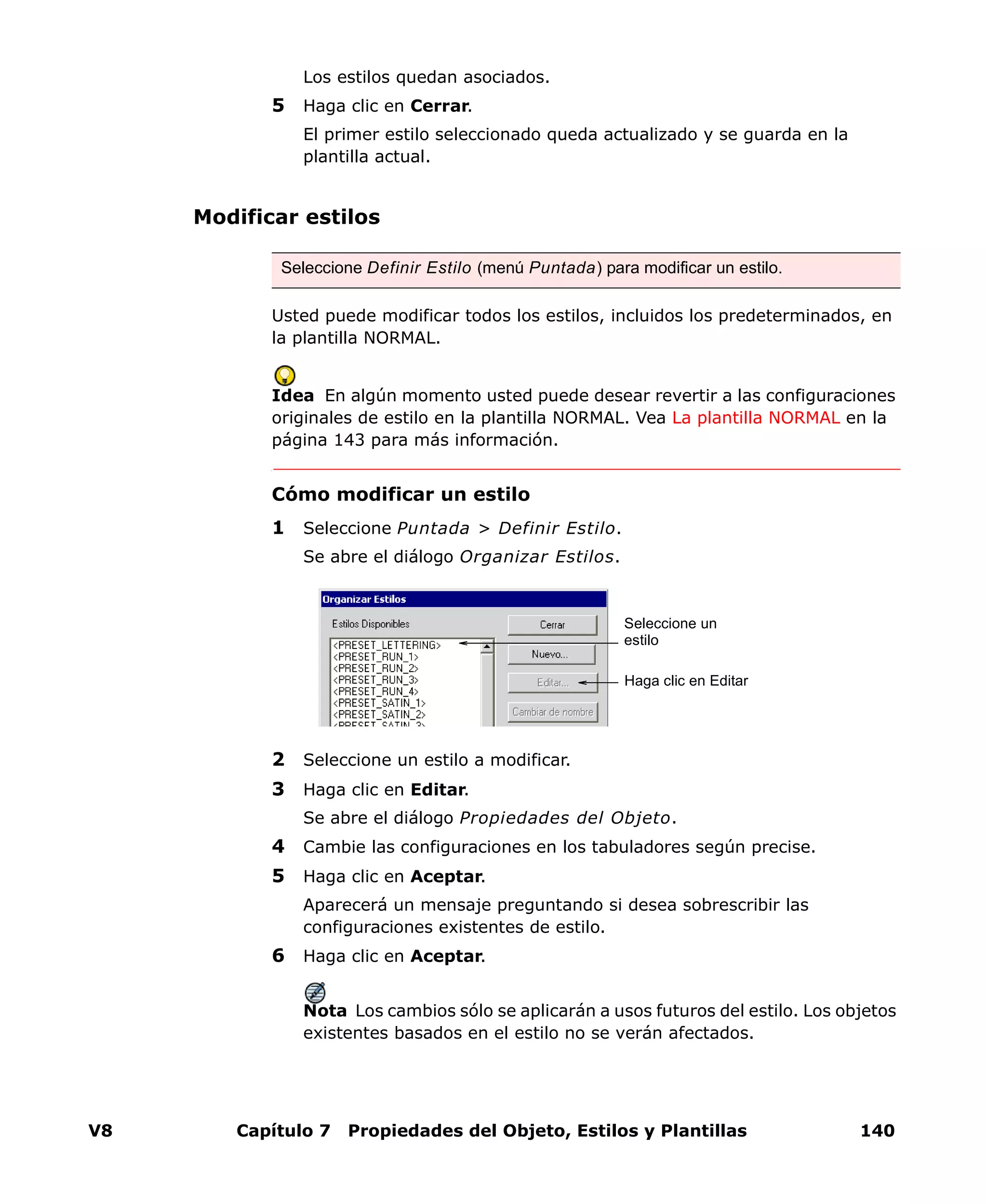 V8 Capítulo 7 Propiedades del Objeto, Estilos y Plantillas 140
Los estilos quedan asociados.
5 Haga clic en Cerrar.
El primer estilo seleccionado queda actualizado y se guarda en la
plantilla actual.
Modificar estilos
Usted puede modificar todos los estilos, incluidos los predeterminados, en
la plantilla NORMAL.
Idea En algún momento usted puede desear revertir a las configuraciones
originales de estilo en la plantilla NORMAL. Vea La plantilla NORMAL en la
página 143 para más información.
Cómo modificar un estilo
1 Seleccione Puntada > Definir Estilo.
Se abre el diálogo Organizar Estilos.
2 Seleccione un estilo a modificar.
3 Haga clic en Editar.
Se abre el diálogo Propiedades del Objeto.
4 Cambie las configuraciones en los tabuladores según precise.
5 Haga clic en Aceptar.
Aparecerá un mensaje preguntando si desea sobrescribir las
configuraciones existentes de estilo.
6 Haga clic en Aceptar.
Nota Los cambios sólo se aplicarán a usos futuros del estilo. Los objetos
existentes basados en el estilo no se verán afectados.
Seleccione Definir Estilo (menú Puntada) para modificar un estilo.
Seleccione un
estilo
Haga clic en Editar
 