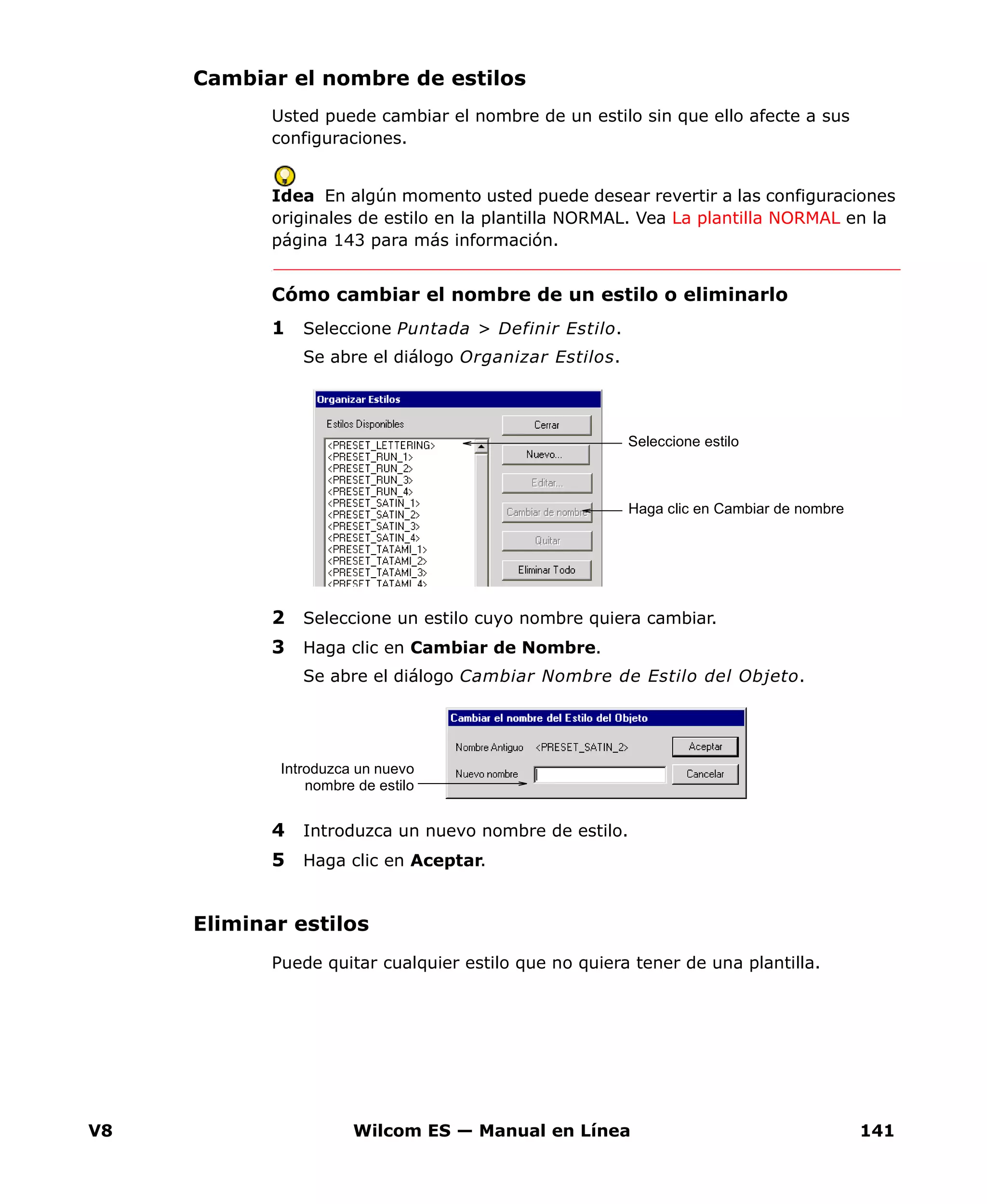 V8 Wilcom ES — Manual en Línea 141
Cambiar el nombre de estilos
Usted puede cambiar el nombre de un estilo sin que ello afecte a sus
configuraciones.
Idea En algún momento usted puede desear revertir a las configuraciones
originales de estilo en la plantilla NORMAL. Vea La plantilla NORMAL en la
página 143 para más información.
Cómo cambiar el nombre de un estilo o eliminarlo
1 Seleccione Puntada > Definir Estilo.
Se abre el diálogo Organizar Estilos.
2 Seleccione un estilo cuyo nombre quiera cambiar.
3 Haga clic en Cambiar de Nombre.
Se abre el diálogo Cambiar Nombre de Estilo del Objeto.
4 Introduzca un nuevo nombre de estilo.
5 Haga clic en Aceptar.
Eliminar estilos
Puede quitar cualquier estilo que no quiera tener de una plantilla.
Seleccione estilo
Haga clic en Cambiar de nombre
Introduzca un nuevo
nombre de estilo
 