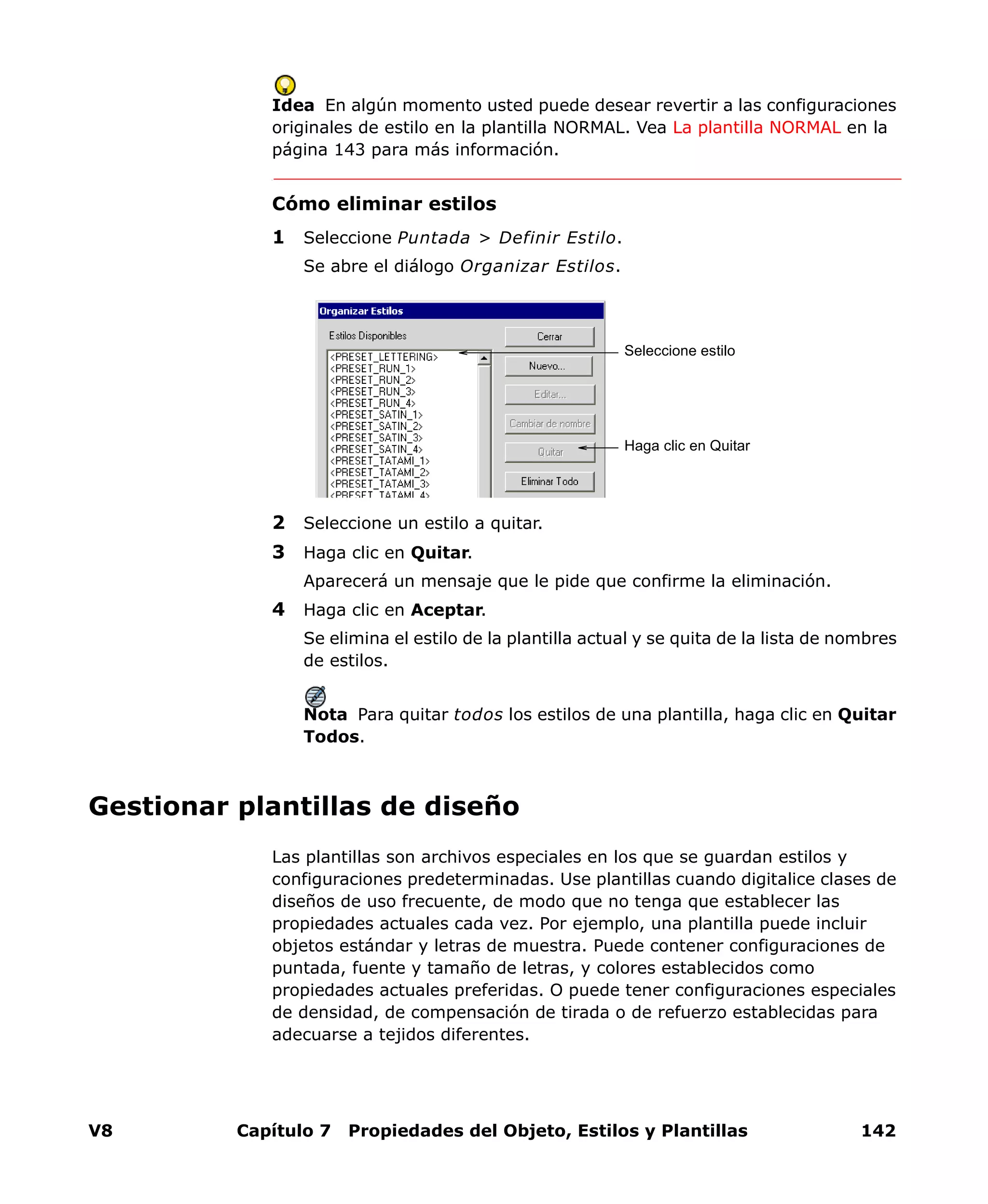 V8 Capítulo 7 Propiedades del Objeto, Estilos y Plantillas 142
Idea En algún momento usted puede desear revertir a las configuraciones
originales de estilo en la plantilla NORMAL. Vea La plantilla NORMAL en la
página 143 para más información.
Cómo eliminar estilos
1 Seleccione Puntada > Definir Estilo.
Se abre el diálogo Organizar Estilos.
2 Seleccione un estilo a quitar.
3 Haga clic en Quitar.
Aparecerá un mensaje que le pide que confirme la eliminación.
4 Haga clic en Aceptar.
Se elimina el estilo de la plantilla actual y se quita de la lista de nombres
de estilos.
Nota Para quitar todos los estilos de una plantilla, haga clic en Quitar
Todos.
Gestionar plantillas de diseño
Las plantillas son archivos especiales en los que se guardan estilos y
configuraciones predeterminadas. Use plantillas cuando digitalice clases de
diseños de uso frecuente, de modo que no tenga que establecer las
propiedades actuales cada vez. Por ejemplo, una plantilla puede incluir
objetos estándar y letras de muestra. Puede contener configuraciones de
puntada, fuente y tamaño de letras, y colores establecidos como
propiedades actuales preferidas. O puede tener configuraciones especiales
de densidad, de compensación de tirada o de refuerzo establecidas para
adecuarse a tejidos diferentes.
Seleccione estilo
Haga clic en Quitar
 