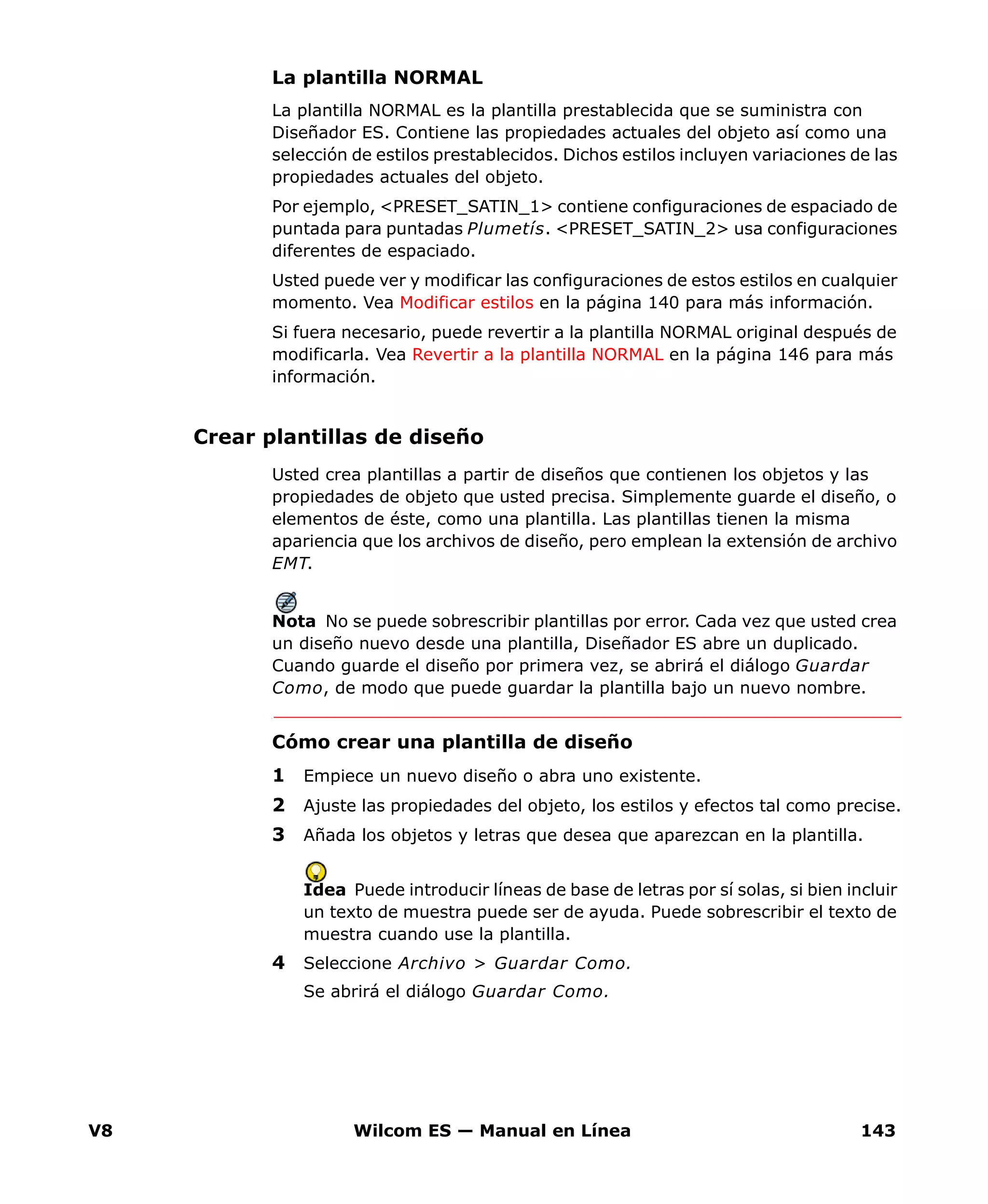 V8 Wilcom ES — Manual en Línea 143
La plantilla NORMAL
La plantilla NORMAL es la plantilla prestablecida que se suministra con
Diseñador ES. Contiene las propiedades actuales del objeto así como una
selección de estilos prestablecidos. Dichos estilos incluyen variaciones de las
propiedades actuales del objeto.
Por ejemplo, <PRESET_SATIN_1> contiene configuraciones de espaciado de
puntada para puntadas Plumetís. <PRESET_SATIN_2> usa configuraciones
diferentes de espaciado.
Usted puede ver y modificar las configuraciones de estos estilos en cualquier
momento. Vea Modificar estilos en la página 140 para más información.
Si fuera necesario, puede revertir a la plantilla NORMAL original después de
modificarla. Vea Revertir a la plantilla NORMAL en la página 146 para más
información.
Crear plantillas de diseño
Usted crea plantillas a partir de diseños que contienen los objetos y las
propiedades de objeto que usted precisa. Simplemente guarde el diseño, o
elementos de éste, como una plantilla. Las plantillas tienen la misma
apariencia que los archivos de diseño, pero emplean la extensión de archivo
EMT.
Nota No se puede sobrescribir plantillas por error. Cada vez que usted crea
un diseño nuevo desde una plantilla, Diseñador ES abre un duplicado.
Cuando guarde el diseño por primera vez, se abrirá el diálogo Guardar
Como, de modo que puede guardar la plantilla bajo un nuevo nombre.
Cómo crear una plantilla de diseño
1 Empiece un nuevo diseño o abra uno existente.
2 Ajuste las propiedades del objeto, los estilos y efectos tal como precise.
3 Añada los objetos y letras que desea que aparezcan en la plantilla.
Idea Puede introducir líneas de base de letras por sí solas, si bien incluir
un texto de muestra puede ser de ayuda. Puede sobrescribir el texto de
muestra cuando use la plantilla.
4 Seleccione Archivo > Guardar Como.
Se abrirá el diálogo Guardar Como.
 