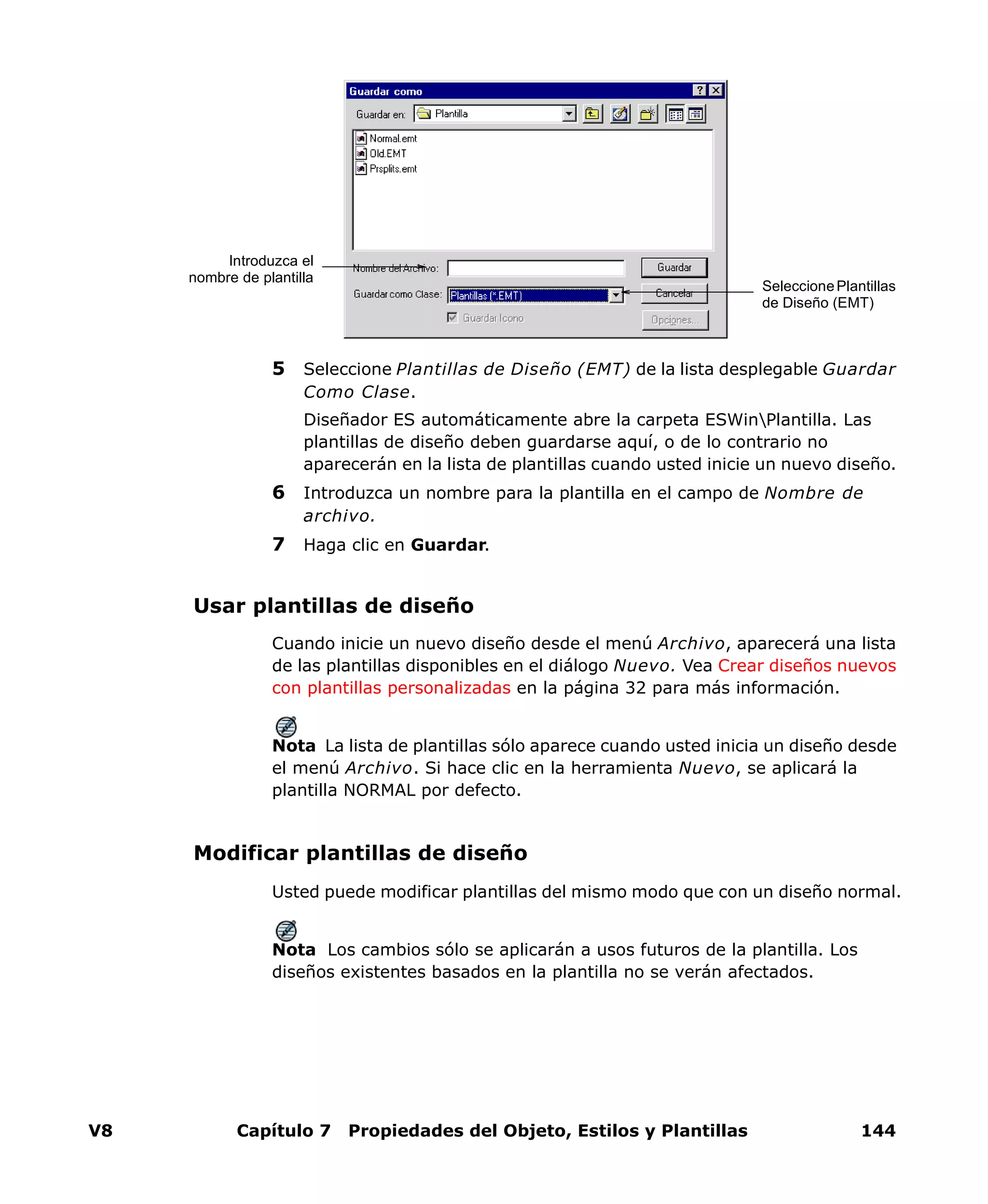 V8 Capítulo 7 Propiedades del Objeto, Estilos y Plantillas 144
5 Seleccione Plantillas de Diseño (EMT) de la lista desplegable Guardar
Como Clase.
Diseñador ES automáticamente abre la carpeta ESWinPlantilla. Las
plantillas de diseño deben guardarse aquí, o de lo contrario no
aparecerán en la lista de plantillas cuando usted inicie un nuevo diseño.
6 Introduzca un nombre para la plantilla en el campo de Nombre de
archivo.
7 Haga clic en Guardar.
Usar plantillas de diseño
Cuando inicie un nuevo diseño desde el menú Archivo, aparecerá una lista
de las plantillas disponibles en el diálogo Nuevo. Vea Crear diseños nuevos
con plantillas personalizadas en la página 32 para más información.
Nota La lista de plantillas sólo aparece cuando usted inicia un diseño desde
el menú Archivo. Si hace clic en la herramienta Nuevo, se aplicará la
plantilla NORMAL por defecto.
Modificar plantillas de diseño
Usted puede modificar plantillas del mismo modo que con un diseño normal.
Nota Los cambios sólo se aplicarán a usos futuros de la plantilla. Los
diseños existentes basados en la plantilla no se verán afectados.
SeleccionePlantillas
de Diseño (EMT)
Introduzca el
nombre de plantilla
 