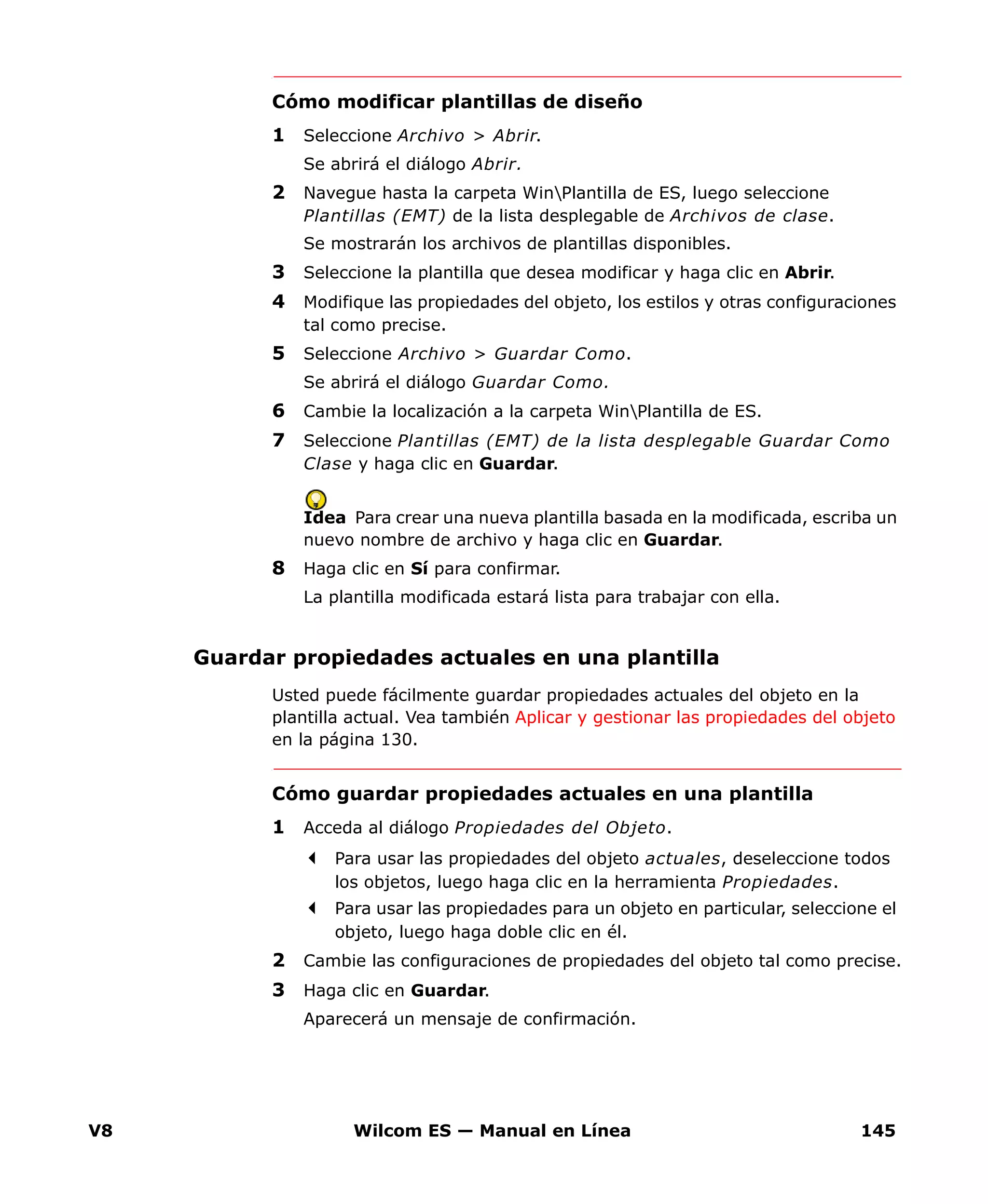 V8 Wilcom ES — Manual en Línea 145
Cómo modificar plantillas de diseño
1 Seleccione Archivo > Abrir.
Se abrirá el diálogo Abrir.
2 Navegue hasta la carpeta WinPlantilla de ES, luego seleccione
Plantillas (EMT) de la lista desplegable de Archivos de clase.
Se mostrarán los archivos de plantillas disponibles.
3 Seleccione la plantilla que desea modificar y haga clic en Abrir.
4 Modifique las propiedades del objeto, los estilos y otras configuraciones
tal como precise.
5 Seleccione Archivo > Guardar Como.
Se abrirá el diálogo Guardar Como.
6 Cambie la localización a la carpeta WinPlantilla de ES.
7 Seleccione Plantillas (EMT) de la lista desplegable Guardar Como
Clase y haga clic en Guardar.
Idea Para crear una nueva plantilla basada en la modificada, escriba un
nuevo nombre de archivo y haga clic en Guardar.
8 Haga clic en Sí para confirmar.
La plantilla modificada estará lista para trabajar con ella.
Guardar propiedades actuales en una plantilla
Usted puede fácilmente guardar propiedades actuales del objeto en la
plantilla actual. Vea también Aplicar y gestionar las propiedades del objeto
en la página 130.
Cómo guardar propiedades actuales en una plantilla
1 Acceda al diálogo Propiedades del Objeto.
Para usar las propiedades del objeto actuales, deseleccione todos
los objetos, luego haga clic en la herramienta Propiedades.
Para usar las propiedades para un objeto en particular, seleccione el
objeto, luego haga doble clic en él.
2 Cambie las configuraciones de propiedades del objeto tal como precise.
3 Haga clic en Guardar.
Aparecerá un mensaje de confirmación.
 